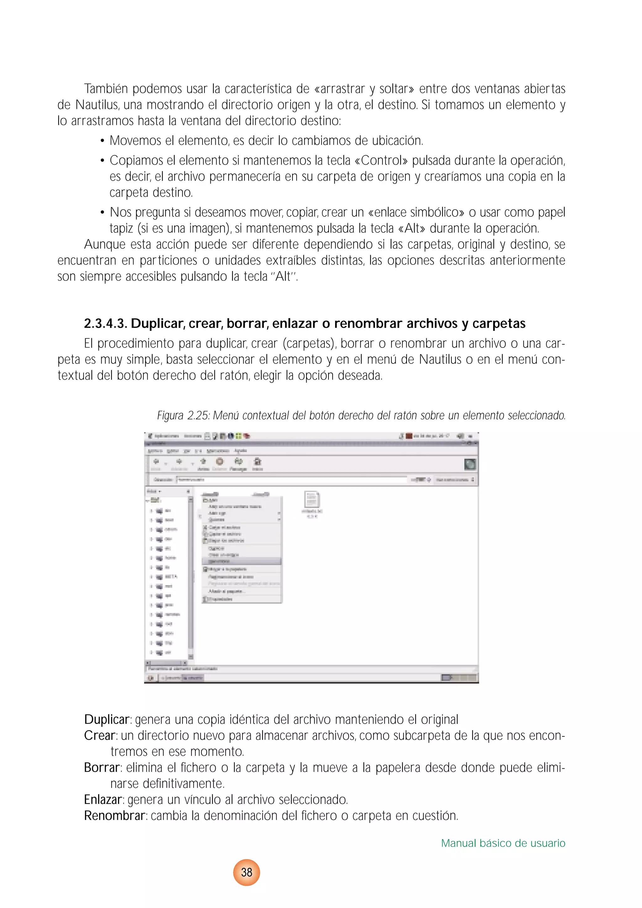También podemos usar la característica de «arrastrar y soltar» entre dos ventanas abiertas
de Nautilus, una mostrando el directorio origen y la otra, el destino. Si tomamos un elemento y
lo arrastramos hasta la ventana del directorio destino:
• Movemos el elemento, es decir lo cambiamos de ubicación.
• Copiamos el elemento si mantenemos la tecla «Control» pulsada durante la operación,
es decir, el archivo permanecería en su carpeta de origen y crearíamos una copia en la
carpeta destino.
• Nos pregunta si deseamos mover, copiar, crear un «enlace simbólico» o usar como papel
tapiz (si es una imagen), si mantenemos pulsada la tecla «Alt» durante la operación.
Aunque esta acción puede ser diferente dependiendo si las carpetas, original y destino, se
encuentran en particiones o unidades extraíbles distintas, las opciones descritas anteriormente
son siempre accesibles pulsando la tecla ‘’Alt’’.
2.3.4.3. Duplicar, crear, borrar, enlazar o renombrar archivos y carpetas
El procedimiento para duplicar, crear (carpetas), borrar o renombrar un archivo o una car-
peta es muy simple, basta seleccionar el elemento y en el menú de Nautilus o en el menú con-
textual del botón derecho del ratón, elegir la opción deseada.
Figura 2.25: Menú contextual del botón derecho del ratón sobre un elemento seleccionado.
Duplicar: genera una copia idéntica del archivo manteniendo el original
Crear: un directorio nuevo para almacenar archivos, como subcarpeta de la que nos encon-
tremos en ese momento.
Borrar: elimina el fichero o la carpeta y la mueve a la papelera desde donde puede elimi-
narse definitivamente.
Enlazar: genera un vínculo al archivo seleccionado.
Renombrar: cambia la denominación del fichero o carpeta en cuestión.
Manual básico de usuario
38
 