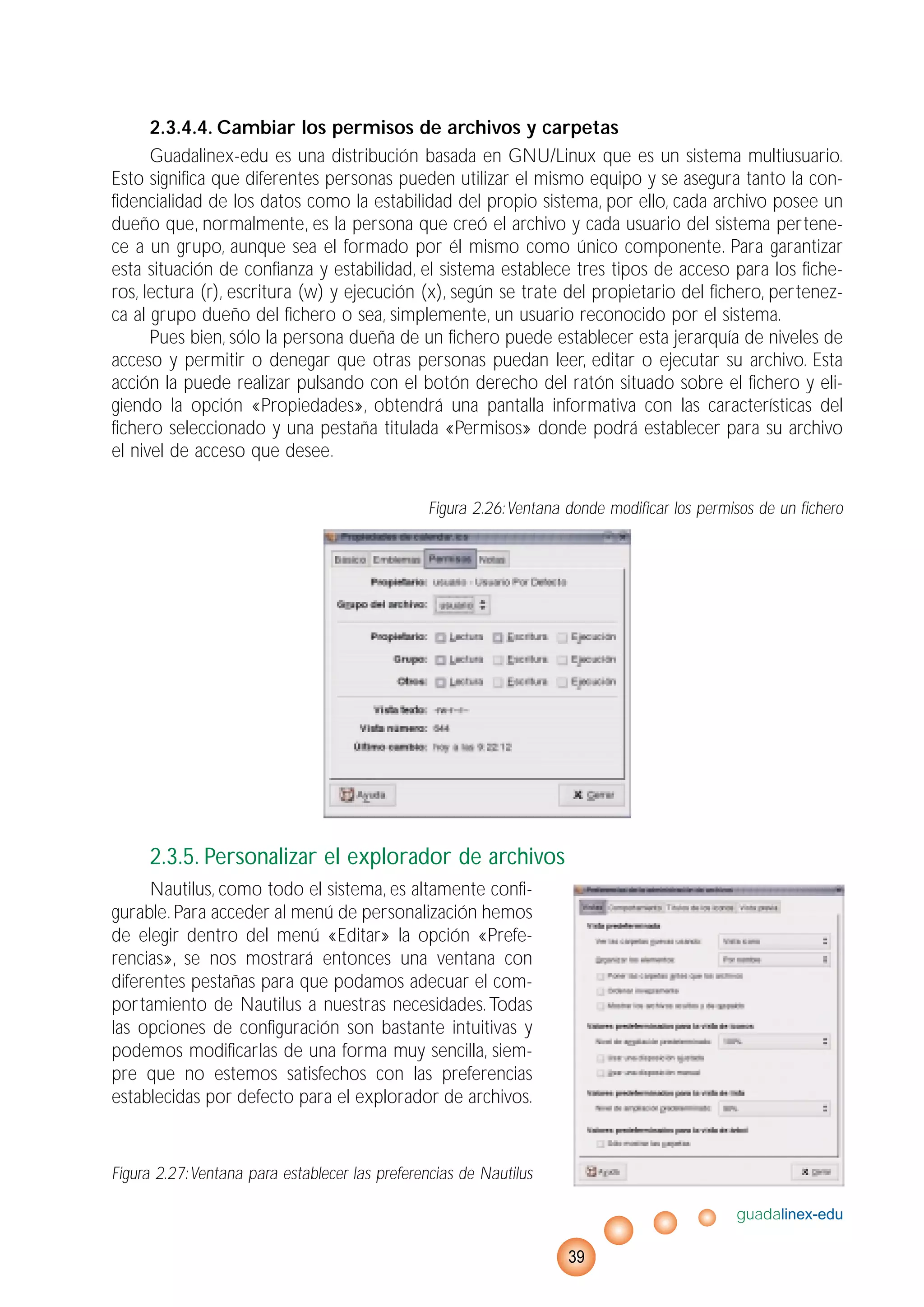 2.3.4.4. Cambiar los permisos de archivos y carpetas
Guadalinex-edu es una distribución basada en GNU/Linux que es un sistema multiusuario.
Esto significa que diferentes personas pueden utilizar el mismo equipo y se asegura tanto la con-
fidencialidad de los datos como la estabilidad del propio sistema, por ello, cada archivo posee un
dueño que, normalmente, es la persona que creó el archivo y cada usuario del sistema pertene-
ce a un grupo, aunque sea el formado por él mismo como único componente. Para garantizar
esta situación de confianza y estabilidad, el sistema establece tres tipos de acceso para los fiche-
ros, lectura (r), escritura (w) y ejecución (x), según se trate del propietario del fichero, pertenez-
ca al grupo dueño del fichero o sea, simplemente, un usuario reconocido por el sistema.
Pues bien, sólo la persona dueña de un fichero puede establecer esta jerarquía de niveles de
acceso y permitir o denegar que otras personas puedan leer, editar o ejecutar su archivo. Esta
acción la puede realizar pulsando con el botón derecho del ratón situado sobre el fichero y eli-
giendo la opción «Propiedades», obtendrá una pantalla informativa con las características del
fichero seleccionado y una pestaña titulada «Permisos» donde podrá establecer para su archivo
el nivel de acceso que desee.
Figura 2.26:Ventana donde modificar los permisos de un fichero
2.3.5. Personalizar el explorador de archivos
Nautilus, como todo el sistema, es altamente confi-
gurable. Para acceder al menú de personalización hemos
de elegir dentro del menú «Editar» la opción «Prefe-
rencias», se nos mostrará entonces una ventana con
diferentes pestañas para que podamos adecuar el com-
portamiento de Nautilus a nuestras necesidades.Todas
las opciones de configuración son bastante intuitivas y
podemos modificarlas de una forma muy sencilla, siem-
pre que no estemos satisfechos con las preferencias
establecidas por defecto para el explorador de archivos.
Figura 2.27:Ventana para establecer las preferencias de Nautilus
guadalinex-edu
39
 