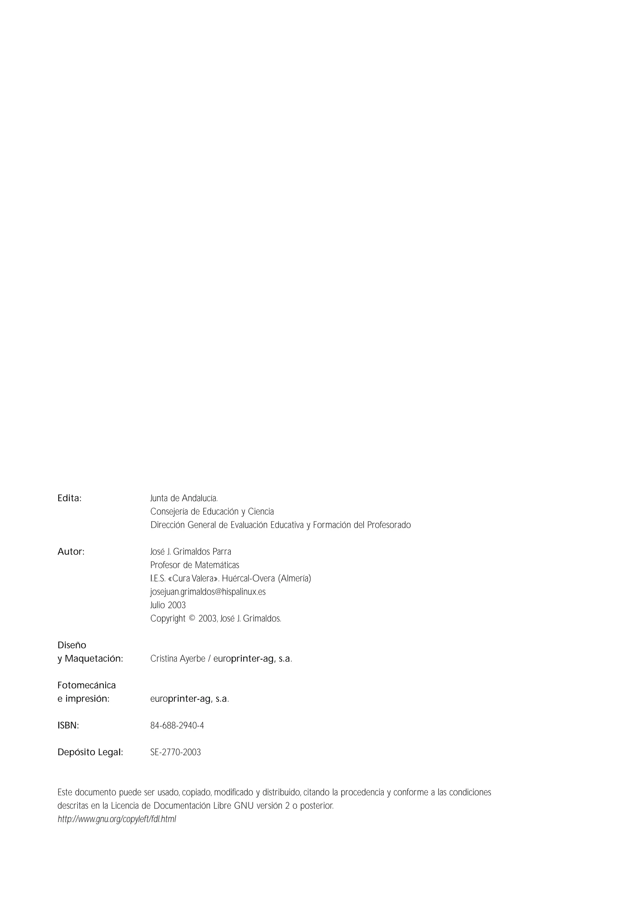 Edita: Junta de Andalucía.
Consejería de Educación y Ciencia
Dirección General de Evaluación Educativa y Formación del Profesorado
Autor: José J. Grimaldos Parra
Profesor de Matemáticas
I.E.S. «Cura Valera». Huércal-Overa (Almería)
josejuan.grimaldos@hispalinux.es
Julio 2003
Copyright © 2003, José J. Grimaldos.
Diseño
y Maquetación: Cristina Ayerbe / europrinter-ag, s.a.
Fotomecánica
e impresión: europrinter-ag, s.a.
ISBN: 84-688-2940-4
Depósito Legal: SE-2770-2003
Este documento puede ser usado, copiado, modificado y distribuido, citando la procedencia y conforme a las condiciones
descritas en la Licencia de Documentación Libre GNU versión 2 o posterior.
http://www.gnu.org/copyleft/fdl.html
 