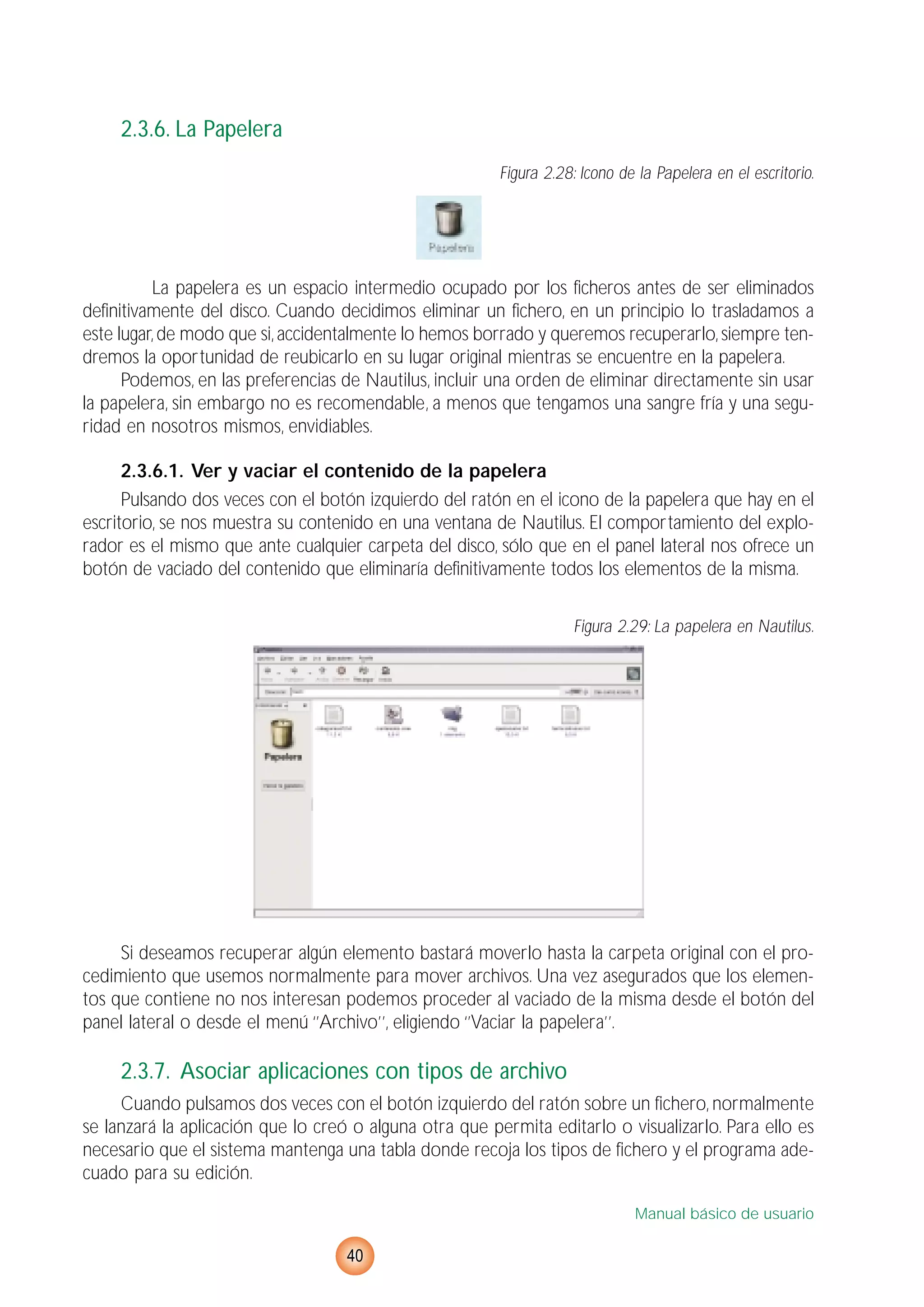 2.3.6. La Papelera
Figura 2.28: Icono de la Papelera en el escritorio.
La papelera es un espacio intermedio ocupado por los ficheros antes de ser eliminados
definitivamente del disco. Cuando decidimos eliminar un fichero, en un principio lo trasladamos a
este lugar,de modo que si,accidentalmente lo hemos borrado y queremos recuperarlo,siempre ten-
dremos la oportunidad de reubicarlo en su lugar original mientras se encuentre en la papelera.
Podemos, en las preferencias de Nautilus, incluir una orden de eliminar directamente sin usar
la papelera, sin embargo no es recomendable, a menos que tengamos una sangre fría y una segu-
ridad en nosotros mismos, envidiables.
2.3.6.1. Ver y vaciar el contenido de la papelera
Pulsando dos veces con el botón izquierdo del ratón en el icono de la papelera que hay en el
escritorio, se nos muestra su contenido en una ventana de Nautilus. El comportamiento del explo-
rador es el mismo que ante cualquier carpeta del disco, sólo que en el panel lateral nos ofrece un
botón de vaciado del contenido que eliminaría definitivamente todos los elementos de la misma.
Figura 2.29: La papelera en Nautilus.
Si deseamos recuperar algún elemento bastará moverlo hasta la carpeta original con el pro-
cedimiento que usemos normalmente para mover archivos. Una vez asegurados que los elemen-
tos que contiene no nos interesan podemos proceder al vaciado de la misma desde el botón del
panel lateral o desde el menú ‘’Archivo’’, eligiendo ‘’Vaciar la papelera’’.
2.3.7. Asociar aplicaciones con tipos de archivo
Cuando pulsamos dos veces con el botón izquierdo del ratón sobre un fichero, normalmente
se lanzará la aplicación que lo creó o alguna otra que permita editarlo o visualizarlo. Para ello es
necesario que el sistema mantenga una tabla donde recoja los tipos de fichero y el programa ade-
cuado para su edición.
Manual básico de usuario
40
 