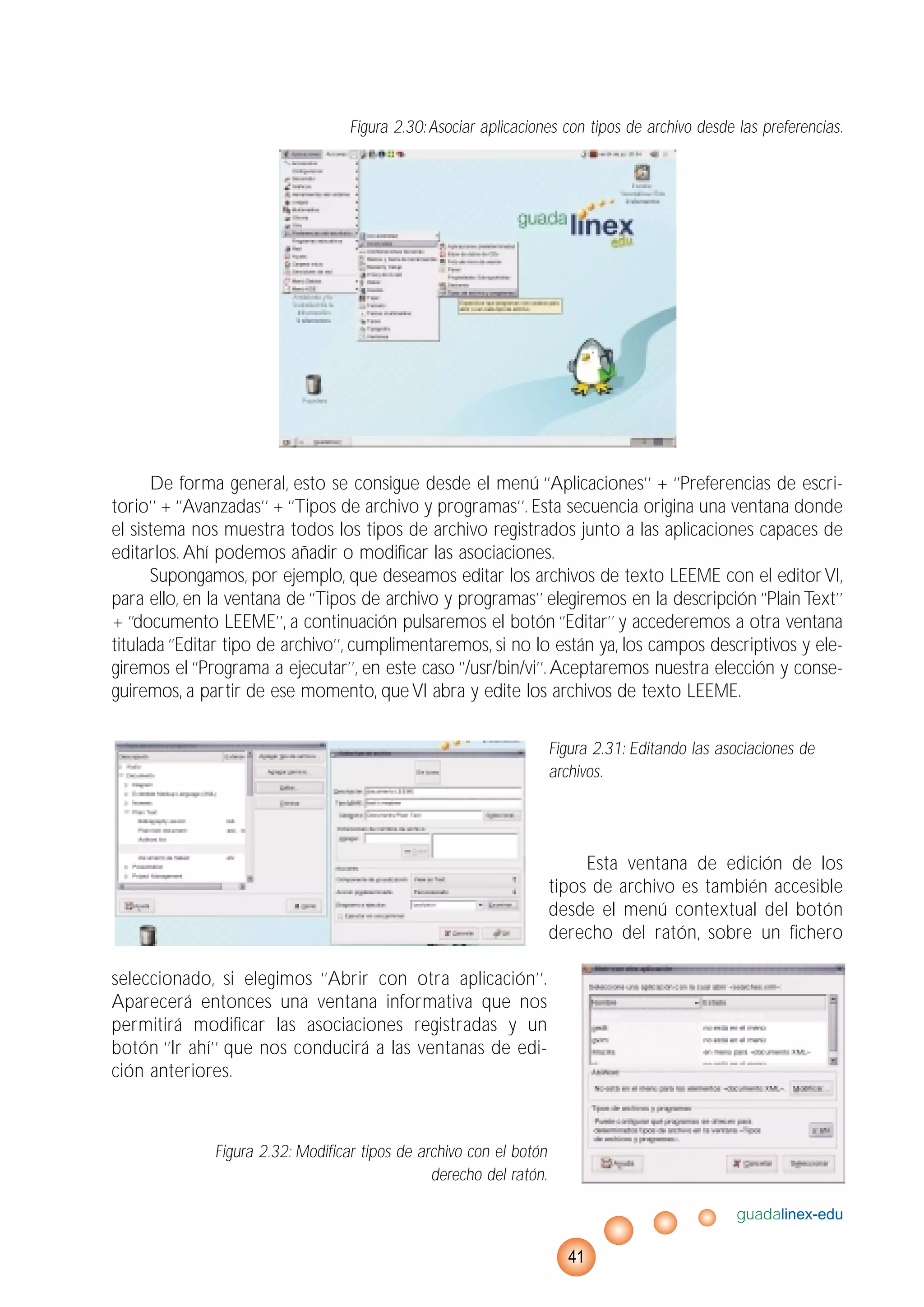 Figura 2.30:Asociar aplicaciones con tipos de archivo desde las preferencias.
De forma general, esto se consigue desde el menú ‘’Aplicaciones’’ + ‘’Preferencias de escri-
torio’’ + ‘’Avanzadas’’ + ‘’Tipos de archivo y programas’’. Esta secuencia origina una ventana donde
el sistema nos muestra todos los tipos de archivo registrados junto a las aplicaciones capaces de
editarlos. Ahí podemos añadir o modificar las asociaciones.
Supongamos, por ejemplo, que deseamos editar los archivos de texto LEEME con el editorVI,
para ello, en la ventana de ‘’Tipos de archivo y programas’’ elegiremos en la descripción ‘’PlainText’’
+ ‘’documento LEEME’’, a continuación pulsaremos el botón ‘’Editar’’ y accederemos a otra ventana
titulada ‘’Editar tipo de archivo’’, cumplimentaremos, si no lo están ya, los campos descriptivos y ele-
giremos el ‘’Programa a ejecutar’’, en este caso ‘’/usr/bin/vi’’. Aceptaremos nuestra elección y conse-
guiremos, a partir de ese momento, queVI abra y edite los archivos de texto LEEME.
Figura 2.31: Editando las asociaciones de
archivos.
Esta ventana de edición de los
tipos de archivo es también accesible
desde el menú contextual del botón
derecho del ratón, sobre un fichero
seleccionado, si elegimos ‘’Abrir con otra aplicación’’.
Aparecerá entonces una ventana informativa que nos
permitirá modificar las asociaciones registradas y un
botón ‘’Ir ahí’’ que nos conducirá a las ventanas de edi-
ción anteriores.
Figura 2.32: Modificar tipos de archivo con el botón
derecho del ratón.
guadalinex-edu
41
 