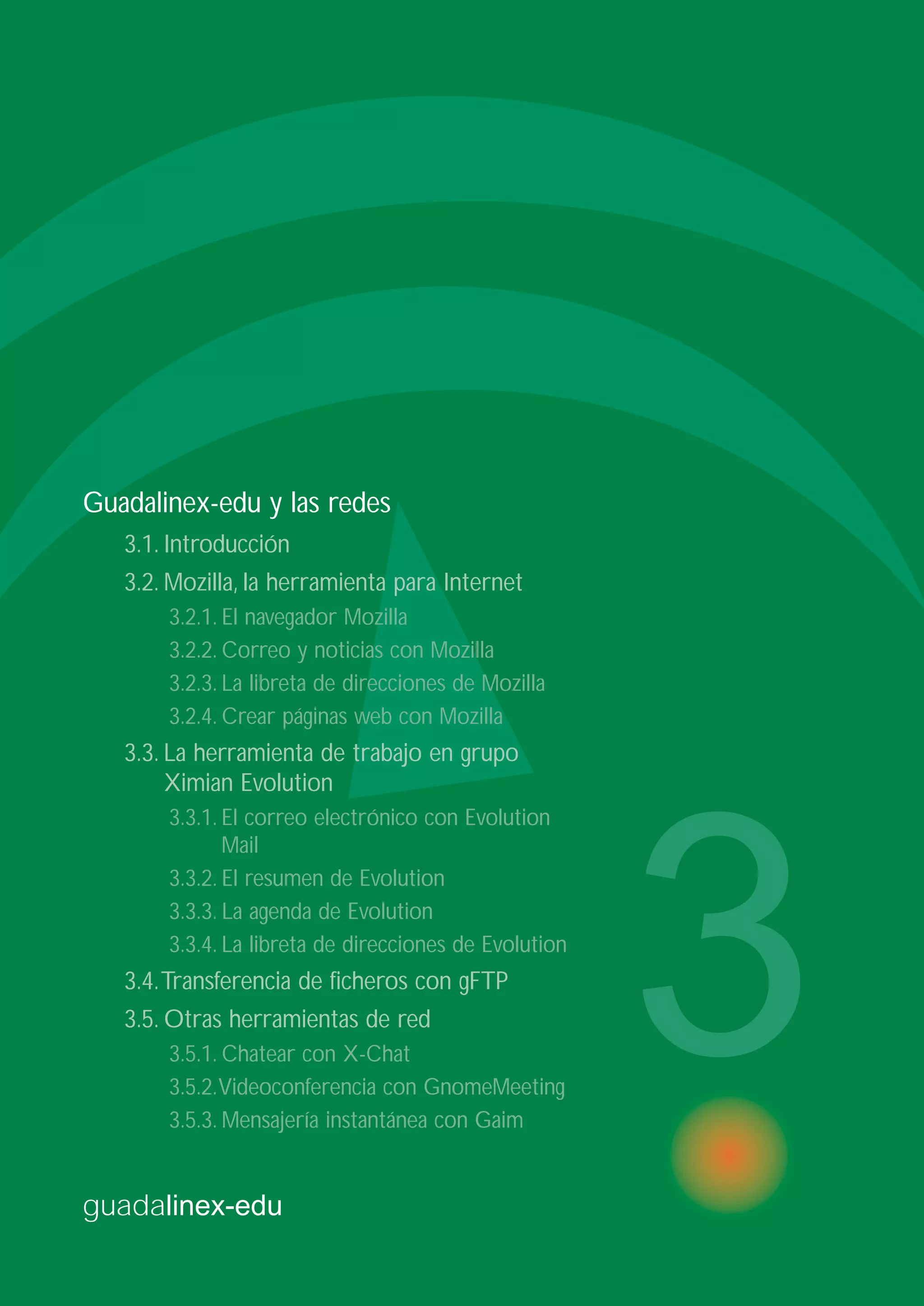 guadalinex-edu
3
Guadalinex-edu y las redes
3.1. Introducción
3.2. Mozilla, la herramienta para Internet
3.2.1. El navegador Mozilla
3.2.2. Correo y noticias con Mozilla
3.2.3. La libreta de direcciones de Mozilla
3.2.4. Crear páginas web con Mozilla
3.3. La herramienta de trabajo en grupo
Ximian Evolution
3.3.1. El correo electrónico con Evolution
Mail
3.3.2. El resumen de Evolution
3.3.3. La agenda de Evolution
3.3.4. La libreta de direcciones de Evolution
3.4.Transferencia de ficheros con gFTP
3.5. Otras herramientas de red
3.5.1. Chatear con X-Chat
3.5.2.Videoconferencia con GnomeMeeting
3.5.3. Mensajería instantánea con Gaim
 