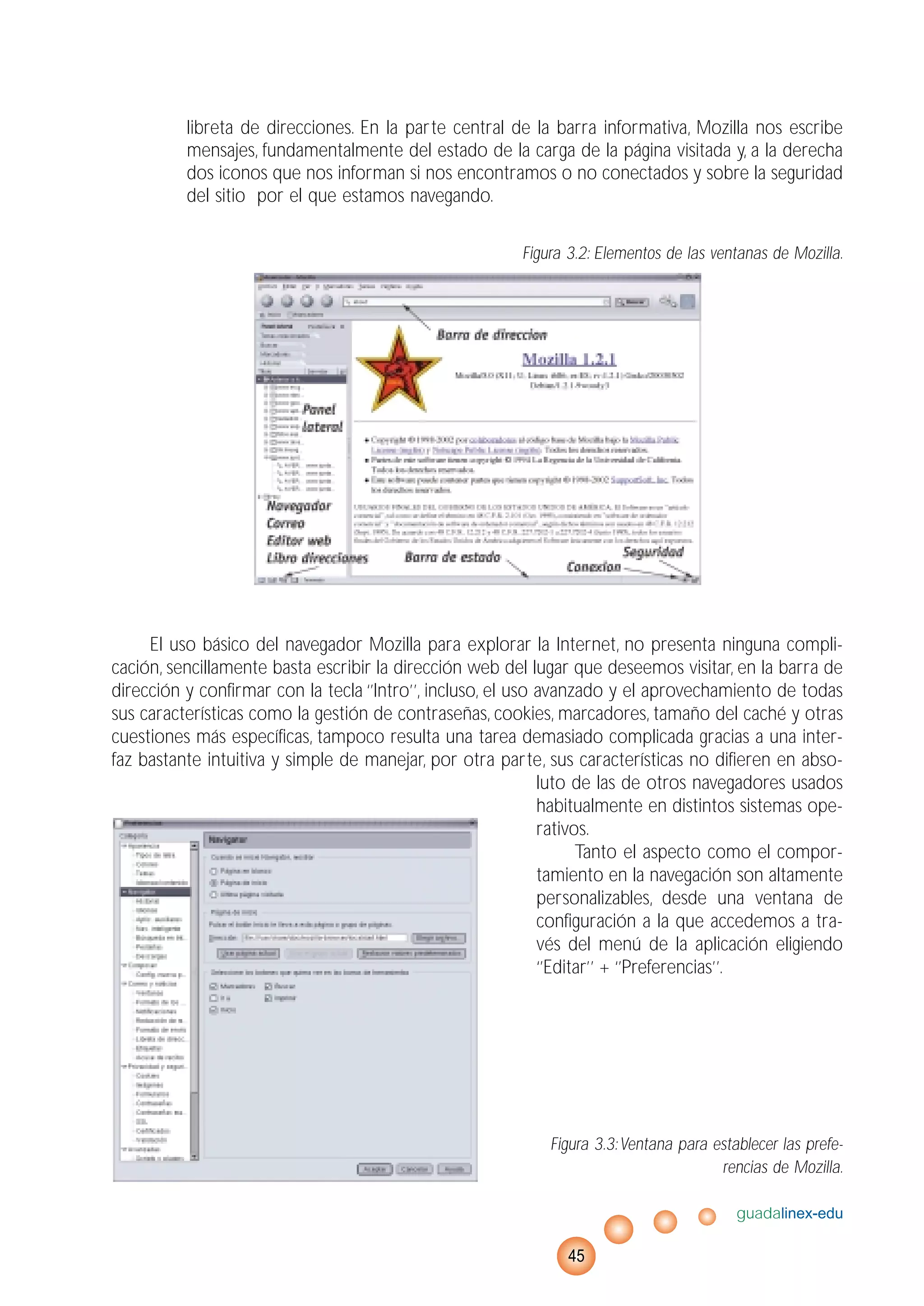 libreta de direcciones. En la parte central de la barra informativa, Mozilla nos escribe
mensajes, fundamentalmente del estado de la carga de la página visitada y, a la derecha
dos iconos que nos informan si nos encontramos o no conectados y sobre la seguridad
del sitio por el que estamos navegando.
Figura 3.2: Elementos de las ventanas de Mozilla.
El uso básico del navegador Mozilla para explorar la Internet, no presenta ninguna compli-
cación, sencillamente basta escribir la dirección web del lugar que deseemos visitar, en la barra de
dirección y confirmar con la tecla ‘’Intro’’, incluso, el uso avanzado y el aprovechamiento de todas
sus características como la gestión de contraseñas, cookies, marcadores, tamaño del caché y otras
cuestiones más específicas, tampoco resulta una tarea demasiado complicada gracias a una inter-
faz bastante intuitiva y simple de manejar, por otra parte, sus características no difieren en abso-
luto de las de otros navegadores usados
habitualmente en distintos sistemas ope-
rativos.
Tanto el aspecto como el compor-
tamiento en la navegación son altamente
personalizables, desde una ventana de
configuración a la que accedemos a tra-
vés del menú de la aplicación eligiendo
‘’Editar’’ + ‘’Preferencias’’.
Figura 3.3:Ventana para establecer las prefe-
rencias de Mozilla.
guadalinex-edu
45
 