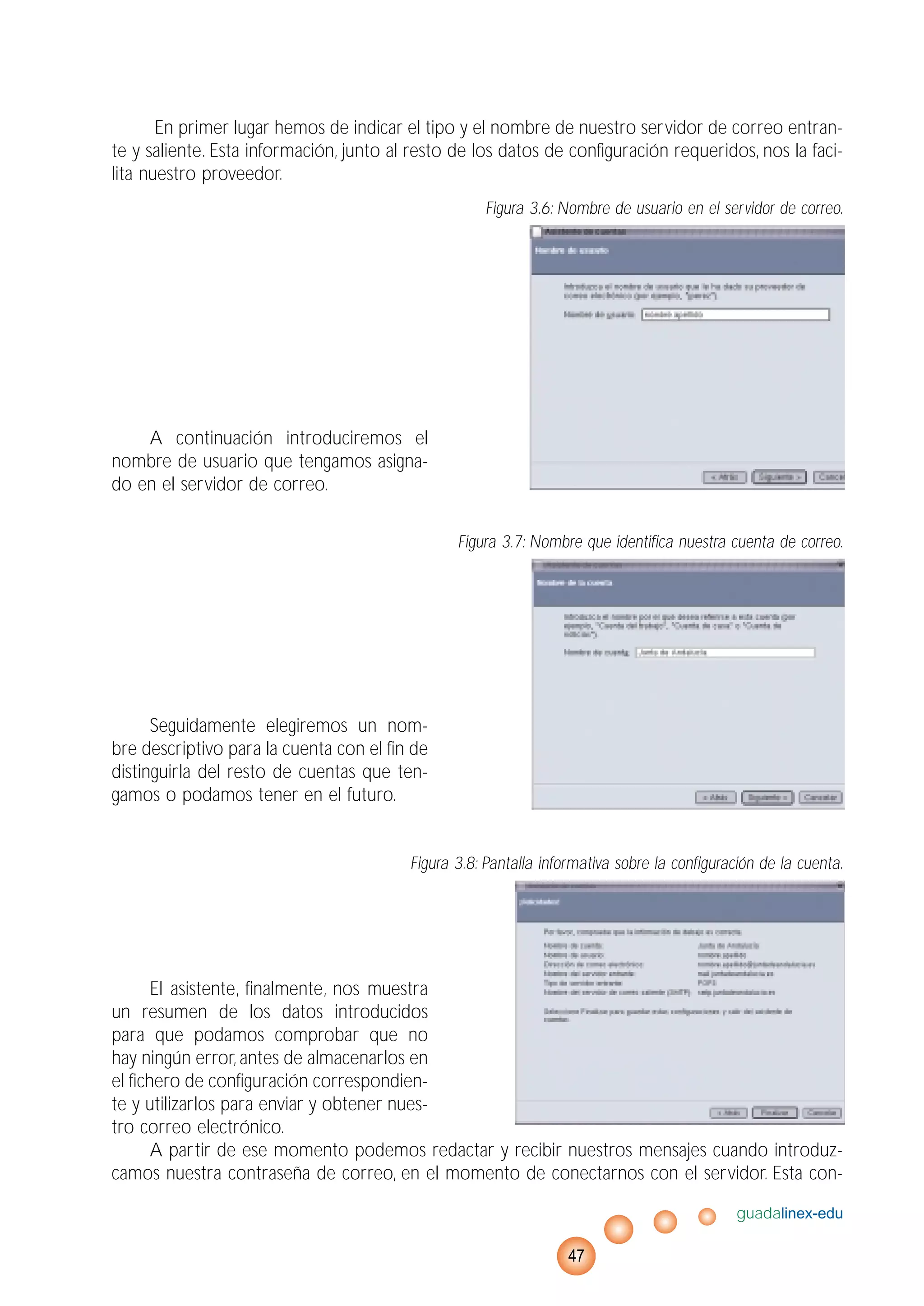En primer lugar hemos de indicar el tipo y el nombre de nuestro servidor de correo entran-
te y saliente. Esta información, junto al resto de los datos de configuración requeridos, nos la faci-
lita nuestro proveedor.
Figura 3.6: Nombre de usuario en el servidor de correo.
A continuación introduciremos el
nombre de usuario que tengamos asigna-
do en el servidor de correo.
Figura 3.7: Nombre que identifica nuestra cuenta de correo.
Seguidamente elegiremos un nom-
bre descriptivo para la cuenta con el fin de
distinguirla del resto de cuentas que ten-
gamos o podamos tener en el futuro.
Figura 3.8: Pantalla informativa sobre la configuración de la cuenta.
El asistente, finalmente, nos muestra
un resumen de los datos introducidos
para que podamos comprobar que no
hay ningún error, antes de almacenarlos en
el fichero de configuración correspondien-
te y utilizarlos para enviar y obtener nues-
tro correo electrónico.
A partir de ese momento podemos redactar y recibir nuestros mensajes cuando introduz-
camos nuestra contraseña de correo, en el momento de conectarnos con el servidor. Esta con-
guadalinex-edu
47
 