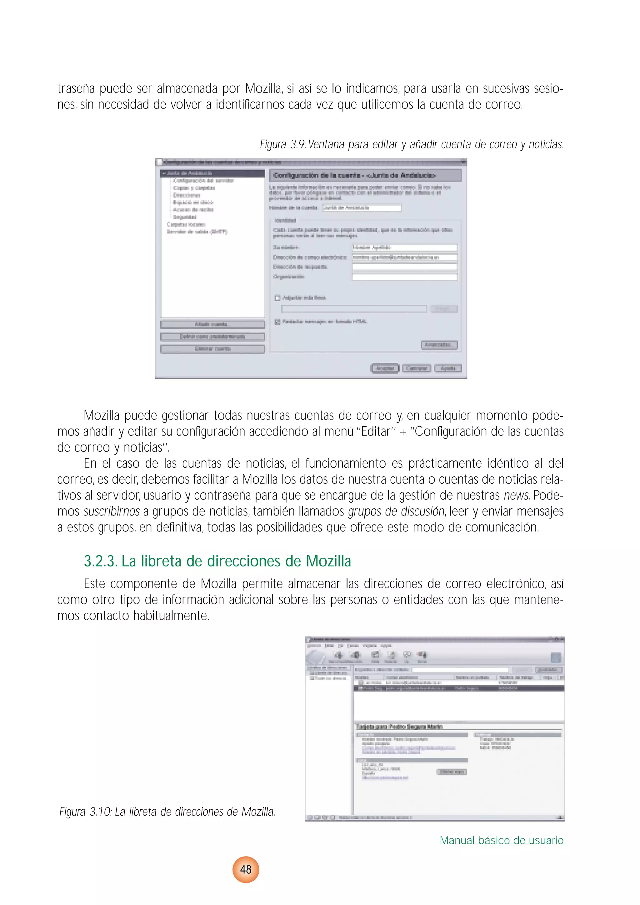 traseña puede ser almacenada por Mozilla, si así se lo indicamos, para usarla en sucesivas sesio-
nes, sin necesidad de volver a identificarnos cada vez que utilicemos la cuenta de correo.
Figura 3.9:Ventana para editar y añadir cuenta de correo y noticias.
Mozilla puede gestionar todas nuestras cuentas de correo y, en cualquier momento pode-
mos añadir y editar su configuración accediendo al menú ‘’Editar’’ + ‘’Configuración de las cuentas
de correo y noticias’’.
En el caso de las cuentas de noticias, el funcionamiento es prácticamente idéntico al del
correo, es decir, debemos facilitar a Mozilla los datos de nuestra cuenta o cuentas de noticias rela-
tivos al servidor, usuario y contraseña para que se encargue de la gestión de nuestras news. Pode-
mos suscribirnos a grupos de noticias, también llamados grupos de discusión, leer y enviar mensajes
a estos grupos, en definitiva, todas las posibilidades que ofrece este modo de comunicación.
3.2.3. La libreta de direcciones de Mozilla
Este componente de Mozilla permite almacenar las direcciones de correo electrónico, así
como otro tipo de información adicional sobre las personas o entidades con las que mantene-
mos contacto habitualmente.
Figura 3.10: La libreta de direcciones de Mozilla.
Manual básico de usuario
48
 