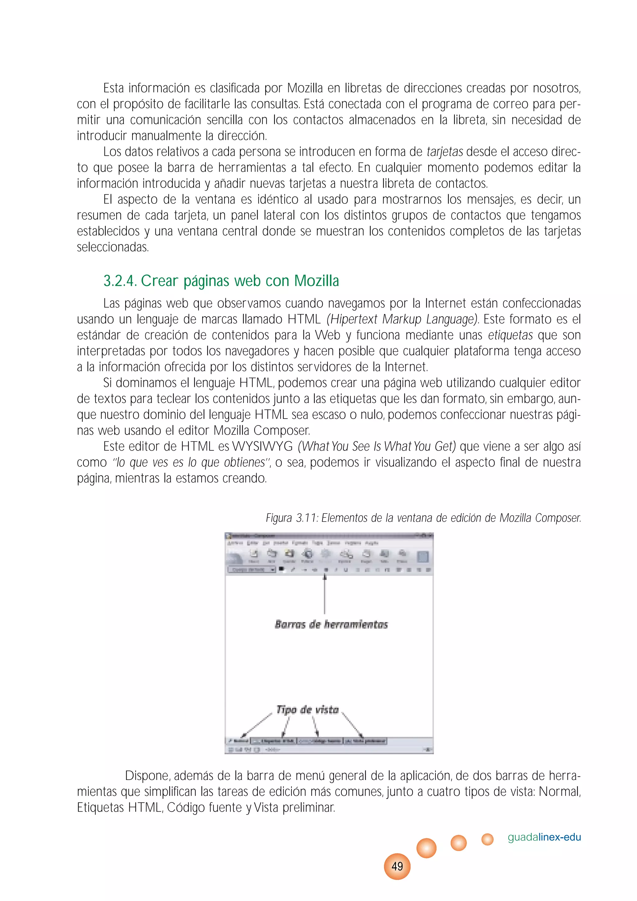 Esta información es clasificada por Mozilla en libretas de direcciones creadas por nosotros,
con el propósito de facilitarle las consultas. Está conectada con el programa de correo para per-
mitir una comunicación sencilla con los contactos almacenados en la libreta, sin necesidad de
introducir manualmente la dirección.
Los datos relativos a cada persona se introducen en forma de tarjetas desde el acceso direc-
to que posee la barra de herramientas a tal efecto. En cualquier momento podemos editar la
información introducida y añadir nuevas tarjetas a nuestra libreta de contactos.
El aspecto de la ventana es idéntico al usado para mostrarnos los mensajes, es decir, un
resumen de cada tarjeta, un panel lateral con los distintos grupos de contactos que tengamos
establecidos y una ventana central donde se muestran los contenidos completos de las tarjetas
seleccionadas.
3.2.4. Crear páginas web con Mozilla
Las páginas web que observamos cuando navegamos por la Internet están confeccionadas
usando un lenguaje de marcas llamado HTML (Hipertext Markup Language). Este formato es el
estándar de creación de contenidos para la Web y funciona mediante unas etiquetas que son
interpretadas por todos los navegadores y hacen posible que cualquier plataforma tenga acceso
a la información ofrecida por los distintos servidores de la Internet.
Si dominamos el lenguaje HTML, podemos crear una página web utilizando cualquier editor
de textos para teclear los contenidos junto a las etiquetas que les dan formato, sin embargo, aun-
que nuestro dominio del lenguaje HTML sea escaso o nulo, podemos confeccionar nuestras pági-
nas web usando el editor Mozilla Composer.
Este editor de HTML es WYSIWYG (WhatYou See Is WhatYou Get) que viene a ser algo así
como ‘’lo que ves es lo que obtienes’’, o sea, podemos ir visualizando el aspecto final de nuestra
página, mientras la estamos creando.
Figura 3.11: Elementos de la ventana de edición de Mozilla Composer.
Dispone, además de la barra de menú general de la aplicación, de dos barras de herra-
mientas que simplifican las tareas de edición más comunes, junto a cuatro tipos de vista: Normal,
Etiquetas HTML, Código fuente y Vista preliminar.
guadalinex-edu
49
 