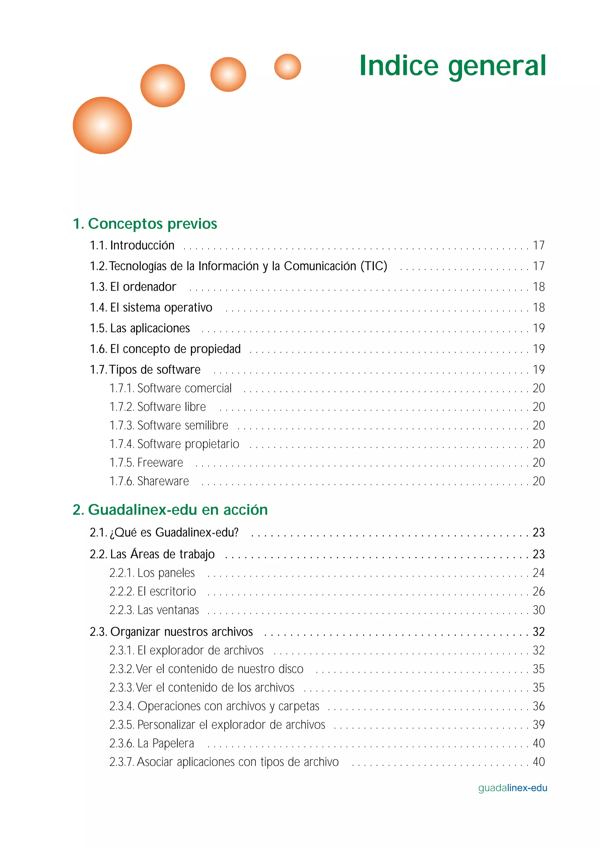 1. Conceptos previos
1.1. Introducción . . . . . . . . . . . . . . . . . . . . . . . . . . . . . . . . . . . . . . . . . . . . . . . . . . . . . . . . . . 17
1.2.Tecnologías de la Información y la Comunicación (TIC) . . . . . . . . . . . . . . . . . . . . . . 17
1.3. El ordenador . . . . . . . . . . . . . . . . . . . . . . . . . . . . . . . . . . . . . . . . . . . . . . . . . . . . . . . . . 18
1.4. El sistema operativo . . . . . . . . . . . . . . . . . . . . . . . . . . . . . . . . . . . . . . . . . . . . . . . . . . . 18
1.5. Las aplicaciones . . . . . . . . . . . . . . . . . . . . . . . . . . . . . . . . . . . . . . . . . . . . . . . . . . . . . . . 19
1.6. El concepto de propiedad . . . . . . . . . . . . . . . . . . . . . . . . . . . . . . . . . . . . . . . . . . . . . . . 19
1.7.Tipos de software . . . . . . . . . . . . . . . . . . . . . . . . . . . . . . . . . . . . . . . . . . . . . . . . . . . . . 19
1.7.1. Software comercial . . . . . . . . . . . . . . . . . . . . . . . . . . . . . . . . . . . . . . . . . . . . . . . . 20
1.7.2. Software libre . . . . . . . . . . . . . . . . . . . . . . . . . . . . . . . . . . . . . . . . . . . . . . . . . . . . 20
1.7.3. Software semilibre . . . . . . . . . . . . . . . . . . . . . . . . . . . . . . . . . . . . . . . . . . . . . . . . . 20
1.7.4. Software propietario . . . . . . . . . . . . . . . . . . . . . . . . . . . . . . . . . . . . . . . . . . . . . . . 20
1.7.5. Freeware . . . . . . . . . . . . . . . . . . . . . . . . . . . . . . . . . . . . . . . . . . . . . . . . . . . . . . . . 20
1.7.6. Shareware . . . . . . . . . . . . . . . . . . . . . . . . . . . . . . . . . . . . . . . . . . . . . . . . . . . . . . . 20
2. Guadalinex-edu en acción
2.1. ¿Qué es Guadalinex-edu? . . . . . . . . . . . . . . . . . . . . . . . . . . . . . . . . . . . . . . . . . . . 23
2.2. Las Áreas de trabajo . . . . . . . . . . . . . . . . . . . . . . . . . . . . . . . . . . . . . . . . . . . . . . . 23
2.2.1. Los paneles . . . . . . . . . . . . . . . . . . . . . . . . . . . . . . . . . . . . . . . . . . . . . . . . . . . . . . 24
2.2.2. El escritorio . . . . . . . . . . . . . . . . . . . . . . . . . . . . . . . . . . . . . . . . . . . . . . . . . . . . . . 26
2.2.3. Las ventanas . . . . . . . . . . . . . . . . . . . . . . . . . . . . . . . . . . . . . . . . . . . . . . . . . . . . . . 30
2.3. Organizar nuestros archivos . . . . . . . . . . . . . . . . . . . . . . . . . . . . . . . . . . . . . . . . . 32
2.3.1. El explorador de archivos . . . . . . . . . . . . . . . . . . . . . . . . . . . . . . . . . . . . . . . . . . . 32
2.3.2.Ver el contenido de nuestro disco . . . . . . . . . . . . . . . . . . . . . . . . . . . . . . . . . . . . 35
2.3.3.Ver el contenido de los archivos . . . . . . . . . . . . . . . . . . . . . . . . . . . . . . . . . . . . . . 35
2.3.4. Operaciones con archivos y carpetas . . . . . . . . . . . . . . . . . . . . . . . . . . . . . . . . . . 36
2.3.5. Personalizar el explorador de archivos . . . . . . . . . . . . . . . . . . . . . . . . . . . . . . . . . 39
2.3.6. La Papelera . . . . . . . . . . . . . . . . . . . . . . . . . . . . . . . . . . . . . . . . . . . . . . . . . . . . . . 40
2.3.7. Asociar aplicaciones con tipos de archivo . . . . . . . . . . . . . . . . . . . . . . . . . . . . . . 40
guadalinex-edu
Indice general
 