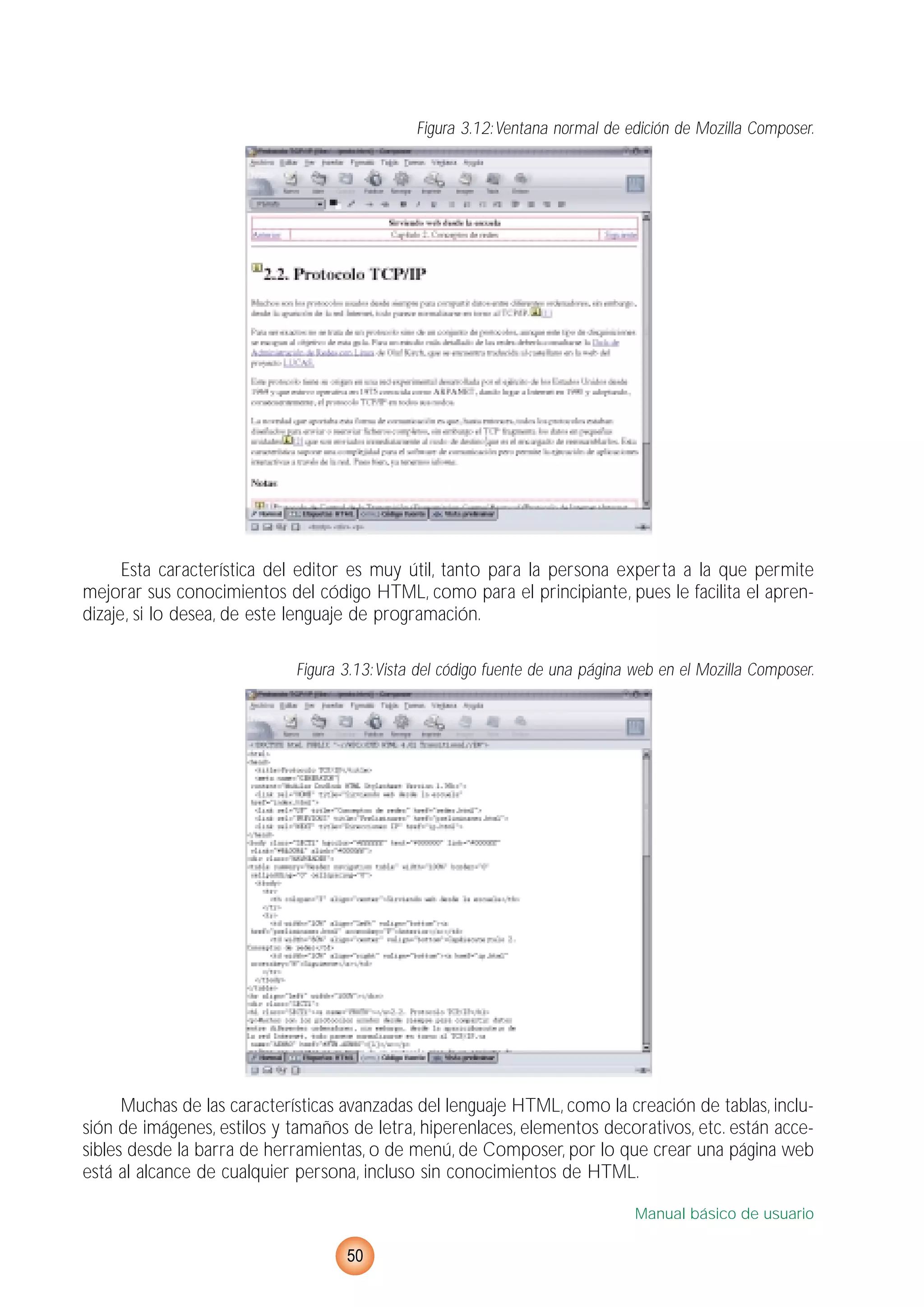 Figura 3.12:Ventana normal de edición de Mozilla Composer.
Esta característica del editor es muy útil, tanto para la persona experta a la que permite
mejorar sus conocimientos del código HTML, como para el principiante, pues le facilita el apren-
dizaje, si lo desea, de este lenguaje de programación.
Figura 3.13:Vista del código fuente de una página web en el Mozilla Composer.
Muchas de las características avanzadas del lenguaje HTML, como la creación de tablas, inclu-
sión de imágenes, estilos y tamaños de letra, hiperenlaces, elementos decorativos, etc. están acce-
sibles desde la barra de herramientas, o de menú, de Composer, por lo que crear una página web
está al alcance de cualquier persona, incluso sin conocimientos de HTML.
Manual básico de usuario
50
 