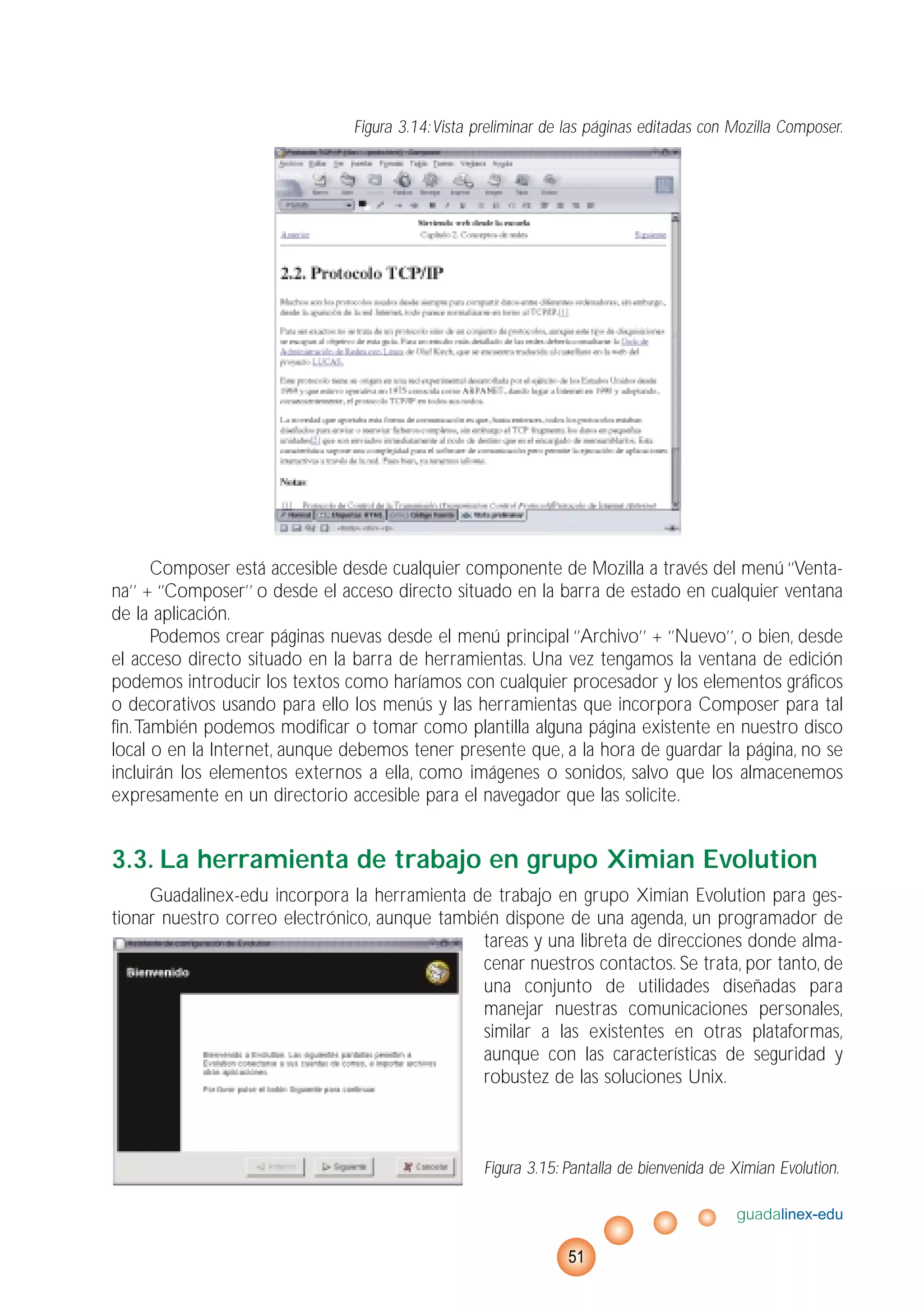 Figura 3.14:Vista preliminar de las páginas editadas con Mozilla Composer.
Composer está accesible desde cualquier componente de Mozilla a través del menú ‘’Venta-
na’’ + ‘’Composer’’ o desde el acceso directo situado en la barra de estado en cualquier ventana
de la aplicación.
Podemos crear páginas nuevas desde el menú principal ‘’Archivo’’ + ‘’Nuevo’’, o bien, desde
el acceso directo situado en la barra de herramientas. Una vez tengamos la ventana de edición
podemos introducir los textos como haríamos con cualquier procesador y los elementos gráficos
o decorativos usando para ello los menús y las herramientas que incorpora Composer para tal
fin.También podemos modificar o tomar como plantilla alguna página existente en nuestro disco
local o en la Internet, aunque debemos tener presente que, a la hora de guardar la página, no se
incluirán los elementos externos a ella, como imágenes o sonidos, salvo que los almacenemos
expresamente en un directorio accesible para el navegador que las solicite.
3.3. La herramienta de trabajo en grupo Ximian Evolution
Guadalinex-edu incorpora la herramienta de trabajo en grupo Ximian Evolution para ges-
tionar nuestro correo electrónico, aunque también dispone de una agenda, un programador de
tareas y una libreta de direcciones donde alma-
cenar nuestros contactos. Se trata, por tanto, de
una conjunto de utilidades diseñadas para
manejar nuestras comunicaciones personales,
similar a las existentes en otras plataformas,
aunque con las características de seguridad y
robustez de las soluciones Unix.
Figura 3.15: Pantalla de bienvenida de Ximian Evolution.
guadalinex-edu
51
 