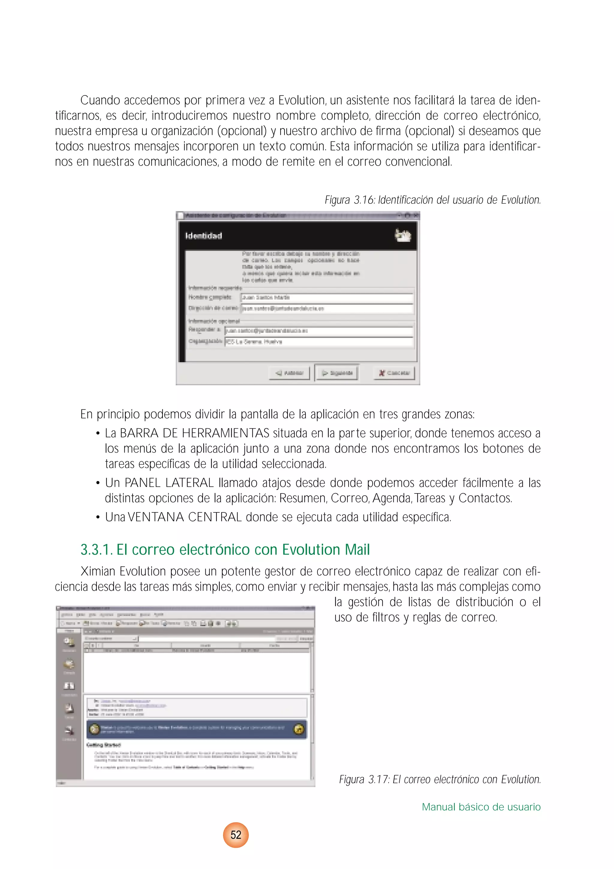 Cuando accedemos por primera vez a Evolution, un asistente nos facilitará la tarea de iden-
tificarnos, es decir, introduciremos nuestro nombre completo, dirección de correo electrónico,
nuestra empresa u organización (opcional) y nuestro archivo de firma (opcional) si deseamos que
todos nuestros mensajes incorporen un texto común. Esta información se utiliza para identificar-
nos en nuestras comunicaciones, a modo de remite en el correo convencional.
Figura 3.16: Identificación del usuario de Evolution.
En principio podemos dividir la pantalla de la aplicación en tres grandes zonas:
• La BARRA DE HERRAMIENTAS situada en la parte superior, donde tenemos acceso a
los menús de la aplicación junto a una zona donde nos encontramos los botones de
tareas específicas de la utilidad seleccionada.
• Un PANEL LATERAL llamado atajos desde donde podemos acceder fácilmente a las
distintas opciones de la aplicación: Resumen, Correo, Agenda,Tareas y Contactos.
• Una VENTANA CENTRAL donde se ejecuta cada utilidad específica.
3.3.1. El correo electrónico con Evolution Mail
Ximian Evolution posee un potente gestor de correo electrónico capaz de realizar con efi-
ciencia desde las tareas más simples, como enviar y recibir mensajes, hasta las más complejas como
la gestión de listas de distribución o el
uso de filtros y reglas de correo.
Figura 3.17: El correo electrónico con Evolution.
Manual básico de usuario
52
 