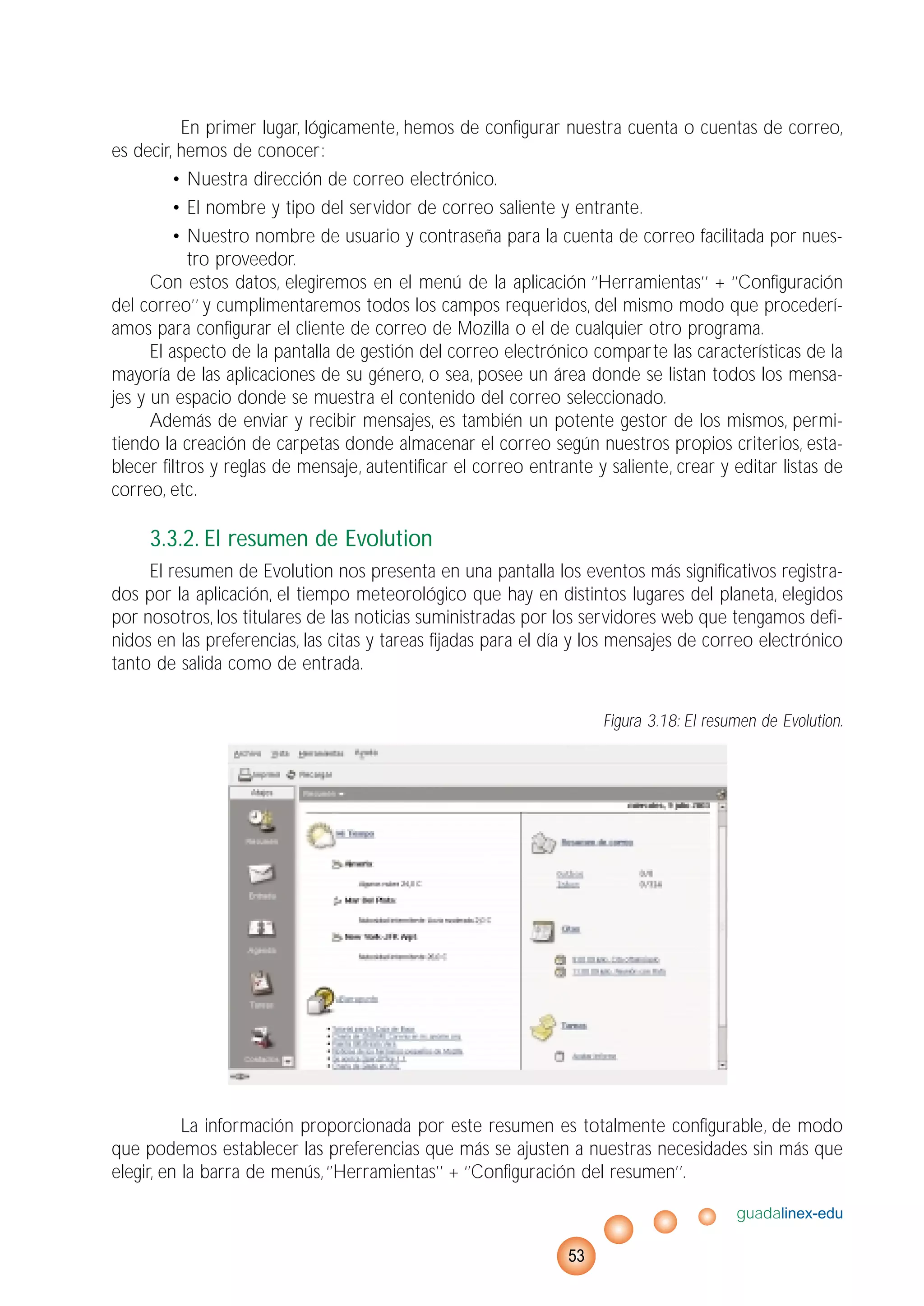 En primer lugar, lógicamente, hemos de configurar nuestra cuenta o cuentas de correo,
es decir, hemos de conocer:
• Nuestra dirección de correo electrónico.
• El nombre y tipo del servidor de correo saliente y entrante.
• Nuestro nombre de usuario y contraseña para la cuenta de correo facilitada por nues-
tro proveedor.
Con estos datos, elegiremos en el menú de la aplicación ‘’Herramientas’’ + ‘’Configuración
del correo’’ y cumplimentaremos todos los campos requeridos, del mismo modo que procederí-
amos para configurar el cliente de correo de Mozilla o el de cualquier otro programa.
El aspecto de la pantalla de gestión del correo electrónico comparte las características de la
mayoría de las aplicaciones de su género, o sea, posee un área donde se listan todos los mensa-
jes y un espacio donde se muestra el contenido del correo seleccionado.
Además de enviar y recibir mensajes, es también un potente gestor de los mismos, permi-
tiendo la creación de carpetas donde almacenar el correo según nuestros propios criterios, esta-
blecer filtros y reglas de mensaje, autentificar el correo entrante y saliente, crear y editar listas de
correo, etc.
3.3.2. El resumen de Evolution
El resumen de Evolution nos presenta en una pantalla los eventos más significativos registra-
dos por la aplicación, el tiempo meteorológico que hay en distintos lugares del planeta, elegidos
por nosotros, los titulares de las noticias suministradas por los servidores web que tengamos defi-
nidos en las preferencias, las citas y tareas fijadas para el día y los mensajes de correo electrónico
tanto de salida como de entrada.
Figura 3.18: El resumen de Evolution.
La información proporcionada por este resumen es totalmente configurable, de modo
que podemos establecer las preferencias que más se ajusten a nuestras necesidades sin más que
elegir, en la barra de menús,‘’Herramientas’’ + ‘’Configuración del resumen’’.
guadalinex-edu
53
 