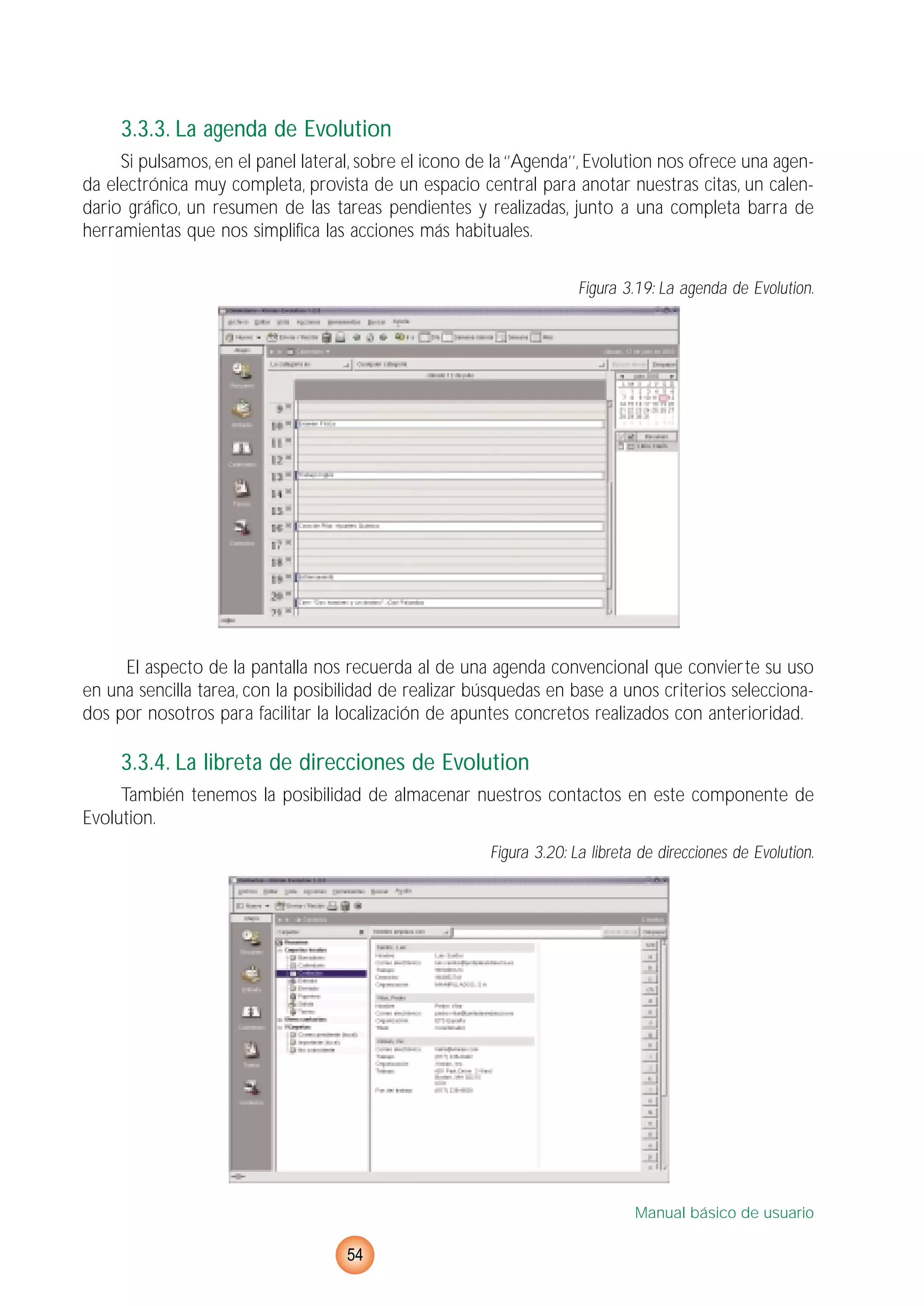 3.3.3. La agenda de Evolution
Si pulsamos, en el panel lateral, sobre el icono de la ‘’Agenda’’, Evolution nos ofrece una agen-
da electrónica muy completa, provista de un espacio central para anotar nuestras citas, un calen-
dario gráfico, un resumen de las tareas pendientes y realizadas, junto a una completa barra de
herramientas que nos simplifica las acciones más habituales.
Figura 3.19: La agenda de Evolution.
El aspecto de la pantalla nos recuerda al de una agenda convencional que convierte su uso
en una sencilla tarea, con la posibilidad de realizar búsquedas en base a unos criterios selecciona-
dos por nosotros para facilitar la localización de apuntes concretos realizados con anterioridad.
3.3.4. La libreta de direcciones de Evolution
También tenemos la posibilidad de almacenar nuestros contactos en este componente de
Evolution.
Figura 3.20: La libreta de direcciones de Evolution.
Manual básico de usuario
54
 