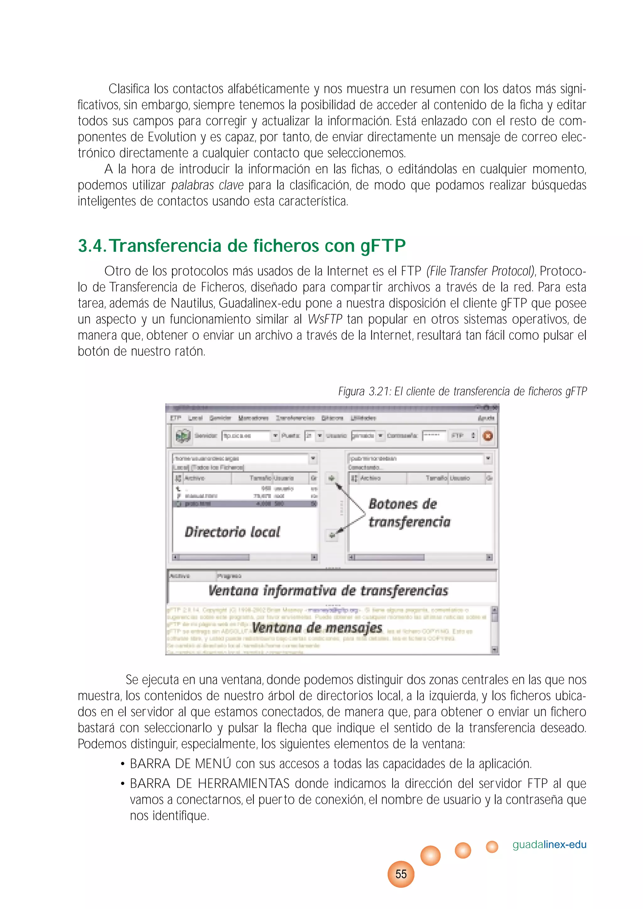 Clasifica los contactos alfabéticamente y nos muestra un resumen con los datos más signi-
ficativos, sin embargo, siempre tenemos la posibilidad de acceder al contenido de la ficha y editar
todos sus campos para corregir y actualizar la información. Está enlazado con el resto de com-
ponentes de Evolution y es capaz, por tanto, de enviar directamente un mensaje de correo elec-
trónico directamente a cualquier contacto que seleccionemos.
A la hora de introducir la información en las fichas, o editándolas en cualquier momento,
podemos utilizar palabras clave para la clasificación, de modo que podamos realizar búsquedas
inteligentes de contactos usando esta característica.
3.4.Transferencia de ficheros con gFTP
Otro de los protocolos más usados de la Internet es el FTP (File Transfer Protocol), Protoco-
lo de Transferencia de Ficheros, diseñado para compartir archivos a través de la red. Para esta
tarea, además de Nautilus, Guadalinex-edu pone a nuestra disposición el cliente gFTP que posee
un aspecto y un funcionamiento similar al WsFTP tan popular en otros sistemas operativos, de
manera que, obtener o enviar un archivo a través de la Internet, resultará tan fácil como pulsar el
botón de nuestro ratón.
Figura 3.21: El cliente de transferencia de ficheros gFTP
Se ejecuta en una ventana, donde podemos distinguir dos zonas centrales en las que nos
muestra, los contenidos de nuestro árbol de directorios local, a la izquierda, y los ficheros ubica-
dos en el servidor al que estamos conectados, de manera que, para obtener o enviar un fichero
bastará con seleccionarlo y pulsar la flecha que indique el sentido de la transferencia deseado.
Podemos distinguir, especialmente, los siguientes elementos de la ventana:
• BARRA DE MENÚ con sus accesos a todas las capacidades de la aplicación.
• BARRA DE HERRAMIENTAS donde indicamos la dirección del servidor FTP al que
vamos a conectarnos, el puerto de conexión, el nombre de usuario y la contraseña que
nos identifique.
guadalinex-edu
55
 