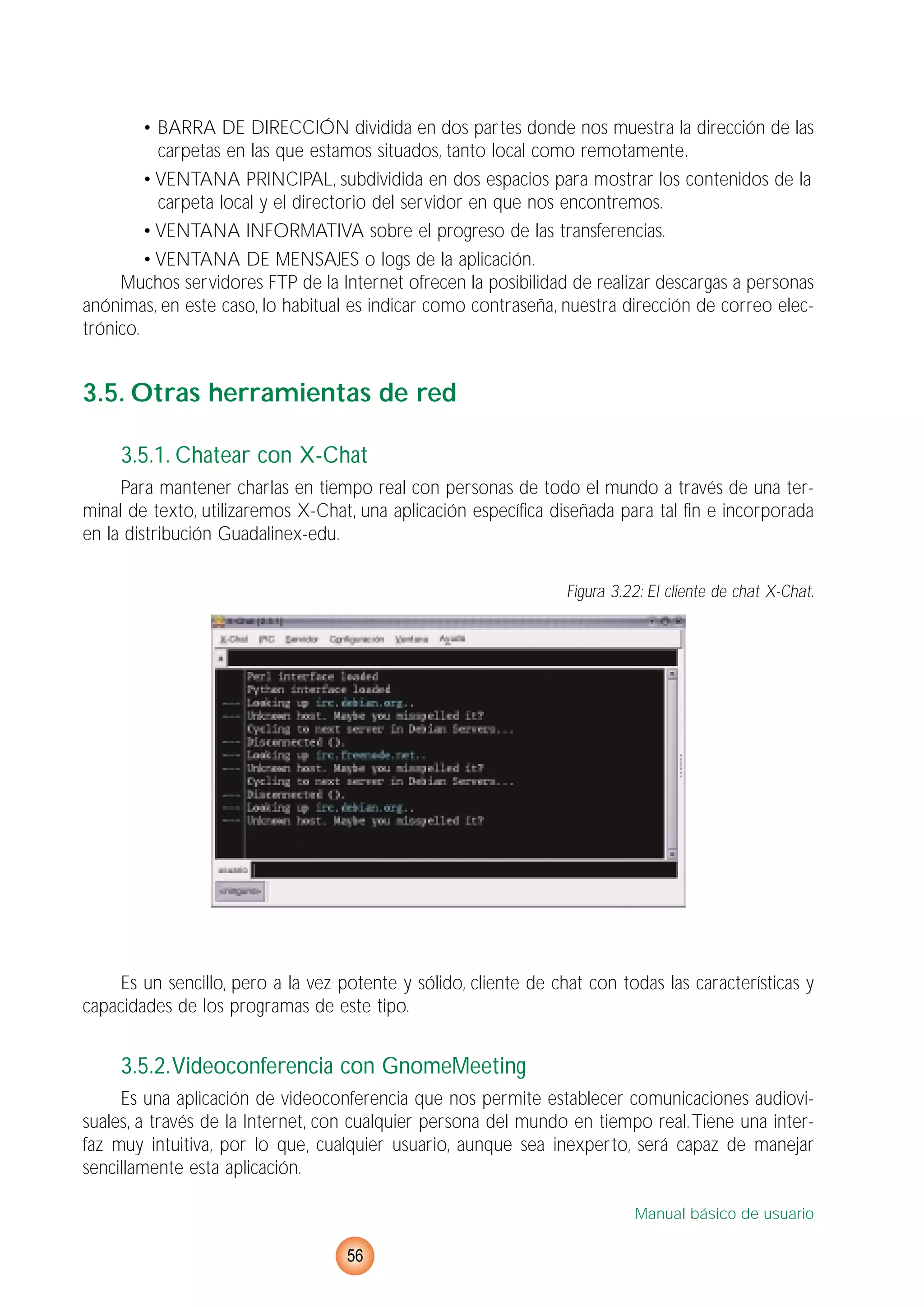 • BARRA DE DIRECCIÓN dividida en dos partes donde nos muestra la dirección de las
carpetas en las que estamos situados, tanto local como remotamente.
• VENTANA PRINCIPAL, subdividida en dos espacios para mostrar los contenidos de la
carpeta local y el directorio del servidor en que nos encontremos.
• VENTANA INFORMATIVA sobre el progreso de las transferencias.
• VENTANA DE MENSAJES o logs de la aplicación.
Muchos servidores FTP de la Internet ofrecen la posibilidad de realizar descargas a personas
anónimas, en este caso, lo habitual es indicar como contraseña, nuestra dirección de correo elec-
trónico.
3.5. Otras herramientas de red
3.5.1. Chatear con X-Chat
Para mantener charlas en tiempo real con personas de todo el mundo a través de una ter-
minal de texto, utilizaremos X-Chat, una aplicación específica diseñada para tal fin e incorporada
en la distribución Guadalinex-edu.
Figura 3.22: El cliente de chat X-Chat.
Es un sencillo, pero a la vez potente y sólido, cliente de chat con todas las características y
capacidades de los programas de este tipo.
3.5.2.Videoconferencia con GnomeMeeting
Es una aplicación de videoconferencia que nos permite establecer comunicaciones audiovi-
suales, a través de la Internet, con cualquier persona del mundo en tiempo real.Tiene una inter-
faz muy intuitiva, por lo que, cualquier usuario, aunque sea inexperto, será capaz de manejar
sencillamente esta aplicación.
Manual básico de usuario
56
 