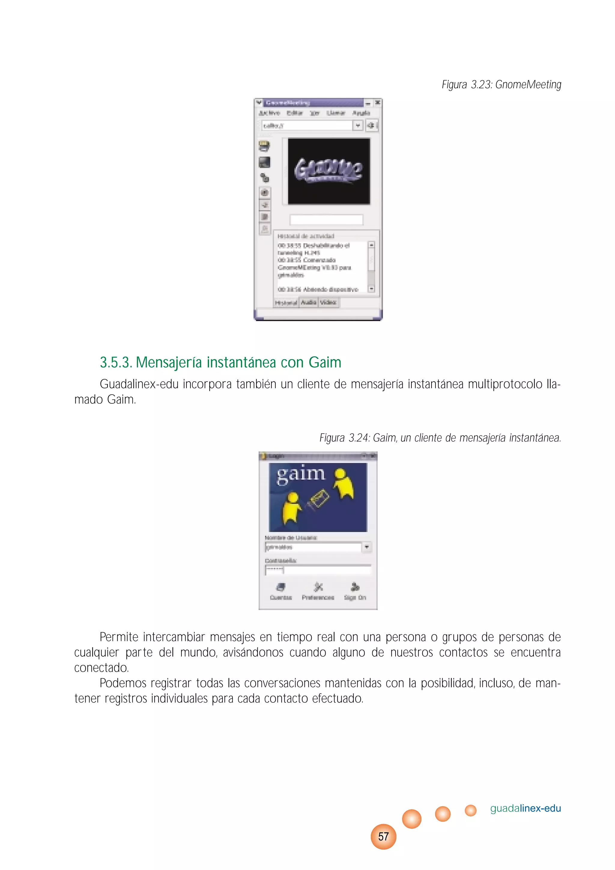 Figura 3.23: GnomeMeeting
3.5.3. Mensajería instantánea con Gaim
Guadalinex-edu incorpora también un cliente de mensajería instantánea multiprotocolo lla-
mado Gaim.
Figura 3.24: Gaim, un cliente de mensajería instantánea.
Permite intercambiar mensajes en tiempo real con una persona o grupos de personas de
cualquier parte del mundo, avisándonos cuando alguno de nuestros contactos se encuentra
conectado.
Podemos registrar todas las conversaciones mantenidas con la posibilidad, incluso, de man-
tener registros individuales para cada contacto efectuado.
guadalinex-edu
57
 