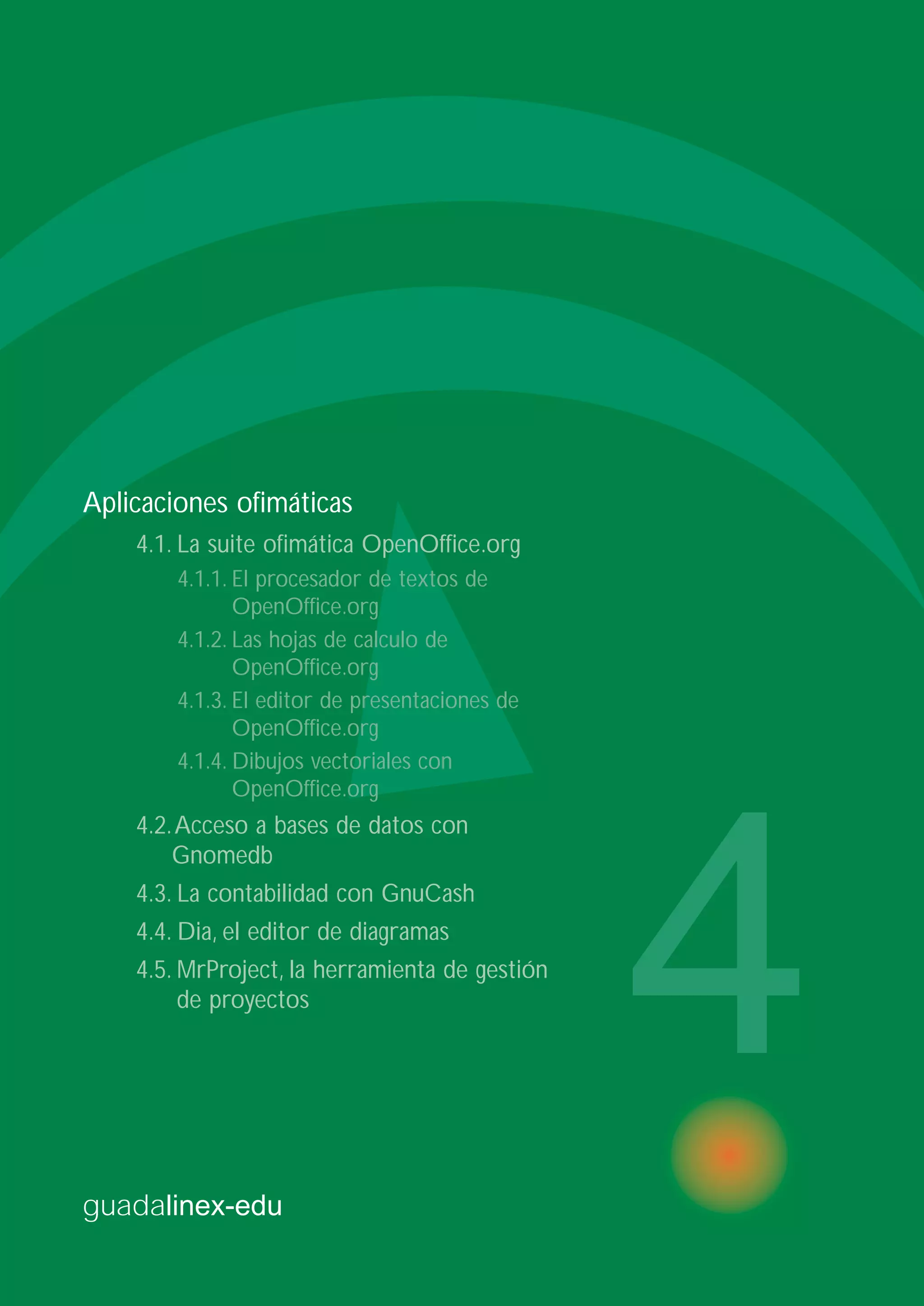 guadalinex-edu
4
Aplicaciones ofimáticas
4.1. La suite ofimática OpenOffice.org
4.1.1. El procesador de textos de
OpenOffice.org
4.1.2. Las hojas de calculo de
OpenOffice.org
4.1.3. El editor de presentaciones de
OpenOffice.org
4.1.4. Dibujos vectoriales con
OpenOffice.org
4.2.Acceso a bases de datos con
Gnomedb
4.3. La contabilidad con GnuCash
4.4. Dia, el editor de diagramas
4.5. MrProject, la herramienta de gestión
de proyectos
 