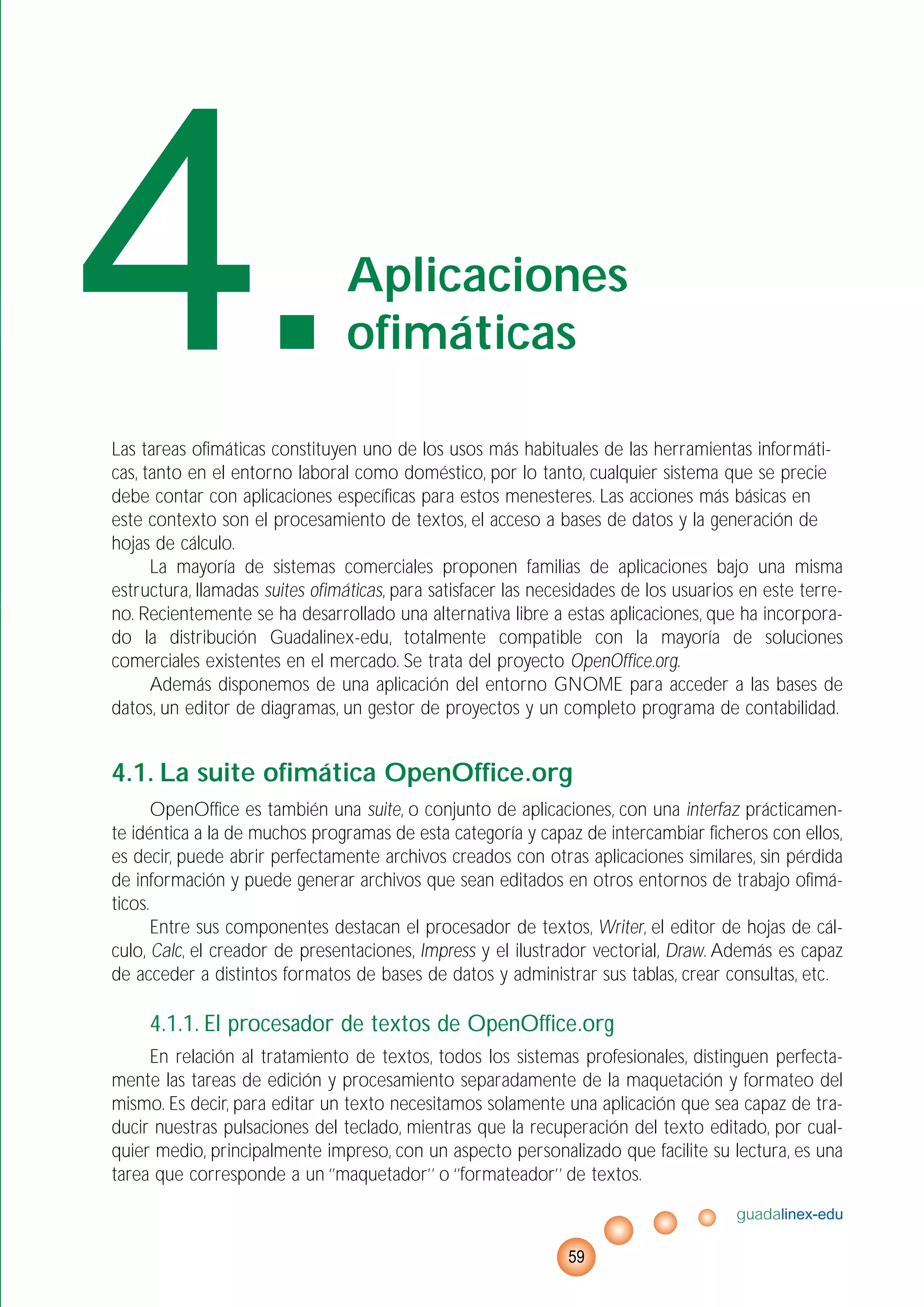 Las tareas ofimáticas constituyen uno de los usos más habituales de las herramientas informáti-
cas, tanto en el entorno laboral como doméstico, por lo tanto, cualquier sistema que se precie
debe contar con aplicaciones específicas para estos menesteres. Las acciones más básicas en
este contexto son el procesamiento de textos, el acceso a bases de datos y la generación de
hojas de cálculo.
La mayoría de sistemas comerciales proponen familias de aplicaciones bajo una misma
estructura, llamadas suites ofimáticas, para satisfacer las necesidades de los usuarios en este terre-
no. Recientemente se ha desarrollado una alternativa libre a estas aplicaciones, que ha incorpora-
do la distribución Guadalinex-edu, totalmente compatible con la mayoría de soluciones
comerciales existentes en el mercado. Se trata del proyecto OpenOffice.org.
Además disponemos de una aplicación del entorno GNOME para acceder a las bases de
datos, un editor de diagramas, un gestor de proyectos y un completo programa de contabilidad.
4.1. La suite ofimática OpenOffice.org
OpenOffice es también una suite, o conjunto de aplicaciones, con una interfaz prácticamen-
te idéntica a la de muchos programas de esta categoría y capaz de intercambiar ficheros con ellos,
es decir, puede abrir perfectamente archivos creados con otras aplicaciones similares, sin pérdida
de información y puede generar archivos que sean editados en otros entornos de trabajo ofimá-
ticos.
Entre sus componentes destacan el procesador de textos, Writer, el editor de hojas de cál-
culo, Calc, el creador de presentaciones, Impress y el ilustrador vectorial, Draw. Además es capaz
de acceder a distintos formatos de bases de datos y administrar sus tablas, crear consultas, etc.
4.1.1. El procesador de textos de OpenOffice.org
En relación al tratamiento de textos, todos los sistemas profesionales, distinguen perfecta-
mente las tareas de edición y procesamiento separadamente de la maquetación y formateo del
mismo. Es decir, para editar un texto necesitamos solamente una aplicación que sea capaz de tra-
ducir nuestras pulsaciones del teclado, mientras que la recuperación del texto editado, por cual-
quier medio, principalmente impreso, con un aspecto personalizado que facilite su lectura, es una
tarea que corresponde a un ‘’maquetador’’ o ‘’formateador’’ de textos.
guadalinex-edu
59
4.Aplicaciones
ofimáticas
 