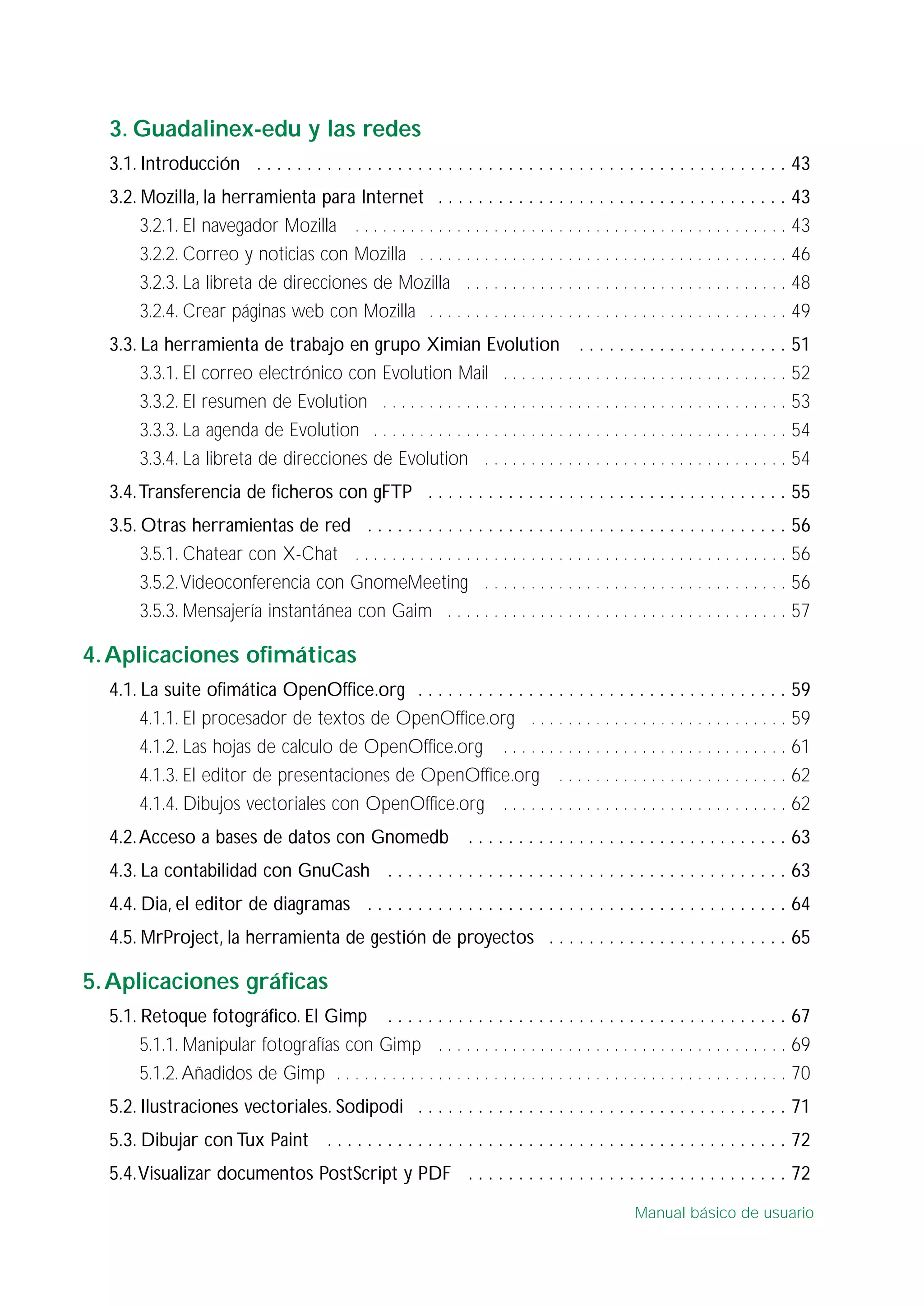 3. Guadalinex-edu y las redes
3.1. Introducción . . . . . . . . . . . . . . . . . . . . . . . . . . . . . . . . . . . . . . . . . . . . . . . . . . . . . 43
3.2. Mozilla, la herramienta para Internet . . . . . . . . . . . . . . . . . . . . . . . . . . . . . . . . . . . 43
3.2.1. El navegador Mozilla . . . . . . . . . . . . . . . . . . . . . . . . . . . . . . . . . . . . . . . . . . . . . . . 43
3.2.2. Correo y noticias con Mozilla . . . . . . . . . . . . . . . . . . . . . . . . . . . . . . . . . . . . . . . . 46
3.2.3. La libreta de direcciones de Mozilla . . . . . . . . . . . . . . . . . . . . . . . . . . . . . . . . . . . 48
3.2.4. Crear páginas web con Mozilla . . . . . . . . . . . . . . . . . . . . . . . . . . . . . . . . . . . . . . . 49
3.3. La herramienta de trabajo en grupo Ximian Evolution . . . . . . . . . . . . . . . . . . . . . 51
3.3.1. El correo electrónico con Evolution Mail . . . . . . . . . . . . . . . . . . . . . . . . . . . . . . . 52
3.3.2. El resumen de Evolution . . . . . . . . . . . . . . . . . . . . . . . . . . . . . . . . . . . . . . . . . . . . 53
3.3.3. La agenda de Evolution . . . . . . . . . . . . . . . . . . . . . . . . . . . . . . . . . . . . . . . . . . . . . 54
3.3.4. La libreta de direcciones de Evolution . . . . . . . . . . . . . . . . . . . . . . . . . . . . . . . . . 54
3.4.Transferencia de ficheros con gFTP . . . . . . . . . . . . . . . . . . . . . . . . . . . . . . . . . . . . 55
3.5. Otras herramientas de red . . . . . . . . . . . . . . . . . . . . . . . . . . . . . . . . . . . . . . . . . . 56
3.5.1. Chatear con X-Chat . . . . . . . . . . . . . . . . . . . . . . . . . . . . . . . . . . . . . . . . . . . . . . . 56
3.5.2.Videoconferencia con GnomeMeeting . . . . . . . . . . . . . . . . . . . . . . . . . . . . . . . . . 56
3.5.3. Mensajería instantánea con Gaim . . . . . . . . . . . . . . . . . . . . . . . . . . . . . . . . . . . . . 57
4.Aplicaciones ofimáticas
4.1. La suite ofimática OpenOffice.org . . . . . . . . . . . . . . . . . . . . . . . . . . . . . . . . . . . . . 59
4.1.1. El procesador de textos de OpenOffice.org . . . . . . . . . . . . . . . . . . . . . . . . . . . . 59
4.1.2. Las hojas de calculo de OpenOffice.org . . . . . . . . . . . . . . . . . . . . . . . . . . . . . . . 61
4.1.3. El editor de presentaciones de OpenOffice.org . . . . . . . . . . . . . . . . . . . . . . . . . 62
4.1.4. Dibujos vectoriales con OpenOffice.org . . . . . . . . . . . . . . . . . . . . . . . . . . . . . . . 62
4.2.Acceso a bases de datos con Gnomedb . . . . . . . . . . . . . . . . . . . . . . . . . . . . . . . . 63
4.3. La contabilidad con GnuCash . . . . . . . . . . . . . . . . . . . . . . . . . . . . . . . . . . . . . . . . 63
4.4. Dia, el editor de diagramas . . . . . . . . . . . . . . . . . . . . . . . . . . . . . . . . . . . . . . . . . . 64
4.5. MrProject, la herramienta de gestión de proyectos . . . . . . . . . . . . . . . . . . . . . . . . 65
5.Aplicaciones gráficas
5.1. Retoque fotográfico. El Gimp . . . . . . . . . . . . . . . . . . . . . . . . . . . . . . . . . . . . . . . . 67
5.1.1. Manipular fotografías con Gimp . . . . . . . . . . . . . . . . . . . . . . . . . . . . . . . . . . . . . . 69
5.1.2. Añadidos de Gimp . . . . . . . . . . . . . . . . . . . . . . . . . . . . . . . . . . . . . . . . . . . . . . . . . 70
5.2. Ilustraciones vectoriales. Sodipodi . . . . . . . . . . . . . . . . . . . . . . . . . . . . . . . . . . . . . 71
5.3. Dibujar con Tux Paint . . . . . . . . . . . . . . . . . . . . . . . . . . . . . . . . . . . . . . . . . . . . . . 72
5.4.Visualizar documentos PostScript y PDF . . . . . . . . . . . . . . . . . . . . . . . . . . . . . . . . 72
Manual básico de usuario
 