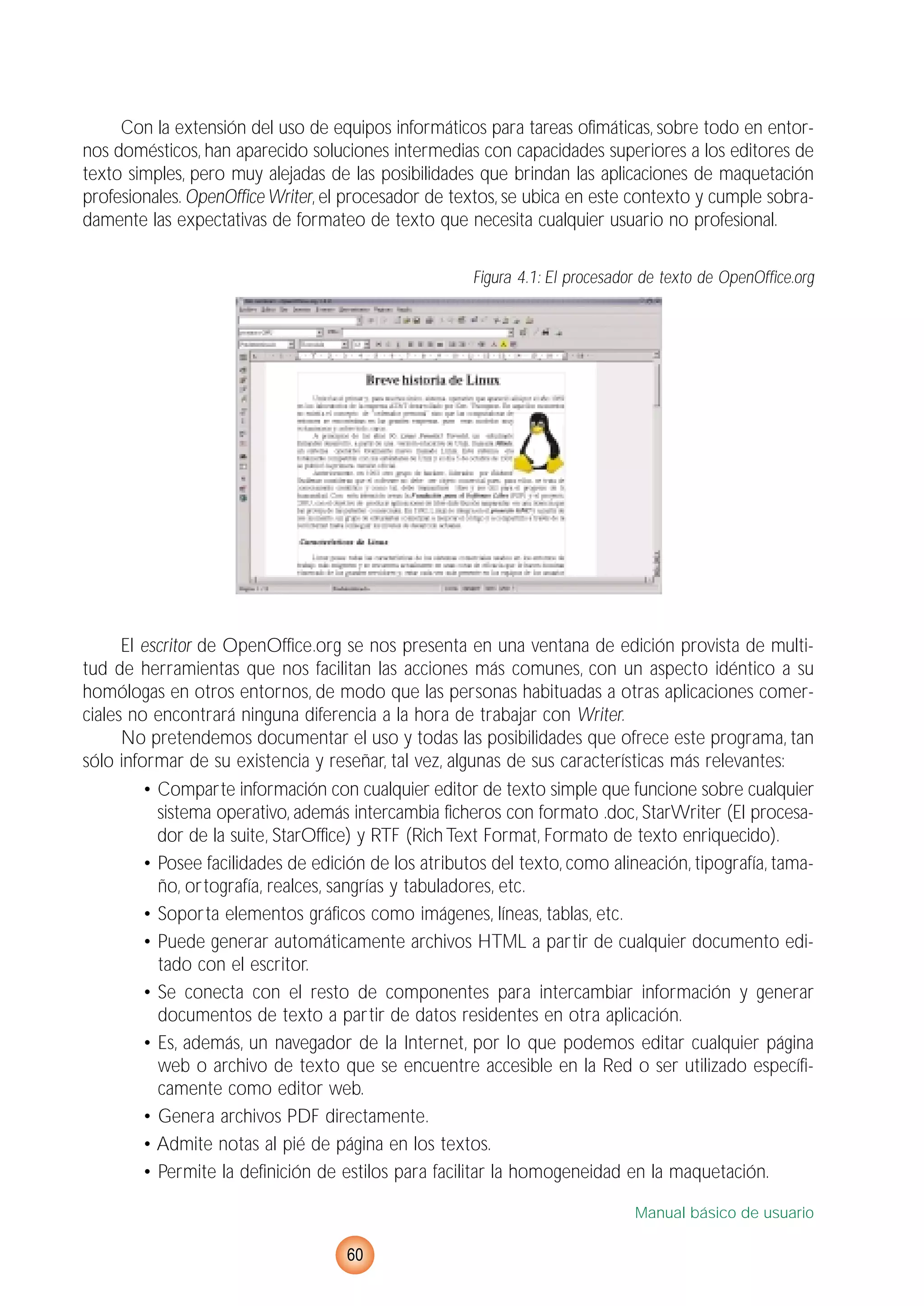Con la extensión del uso de equipos informáticos para tareas ofimáticas, sobre todo en entor-
nos domésticos, han aparecido soluciones intermedias con capacidades superiores a los editores de
texto simples, pero muy alejadas de las posibilidades que brindan las aplicaciones de maquetación
profesionales. OpenOffice Writer, el procesador de textos, se ubica en este contexto y cumple sobra-
damente las expectativas de formateo de texto que necesita cualquier usuario no profesional.
Figura 4.1: El procesador de texto de OpenOffice.org
El escritor de OpenOffice.org se nos presenta en una ventana de edición provista de multi-
tud de herramientas que nos facilitan las acciones más comunes, con un aspecto idéntico a su
homólogas en otros entornos, de modo que las personas habituadas a otras aplicaciones comer-
ciales no encontrará ninguna diferencia a la hora de trabajar con Writer.
No pretendemos documentar el uso y todas las posibilidades que ofrece este programa, tan
sólo informar de su existencia y reseñar, tal vez, algunas de sus características más relevantes:
• Comparte información con cualquier editor de texto simple que funcione sobre cualquier
sistema operativo, además intercambia ficheros con formato .doc, StarWriter (El procesa-
dor de la suite, StarOffice) y RTF (RichText Format, Formato de texto enriquecido).
• Posee facilidades de edición de los atributos del texto, como alineación, tipografía, tama-
ño, ortografía, realces, sangrías y tabuladores, etc.
• Soporta elementos gráficos como imágenes, líneas, tablas, etc.
• Puede generar automáticamente archivos HTML a partir de cualquier documento edi-
tado con el escritor.
• Se conecta con el resto de componentes para intercambiar información y generar
documentos de texto a partir de datos residentes en otra aplicación.
• Es, además, un navegador de la Internet, por lo que podemos editar cualquier página
web o archivo de texto que se encuentre accesible en la Red o ser utilizado específi-
camente como editor web.
• Genera archivos PDF directamente.
• Admite notas al pié de página en los textos.
• Permite la definición de estilos para facilitar la homogeneidad en la maquetación.
Manual básico de usuario
60
 