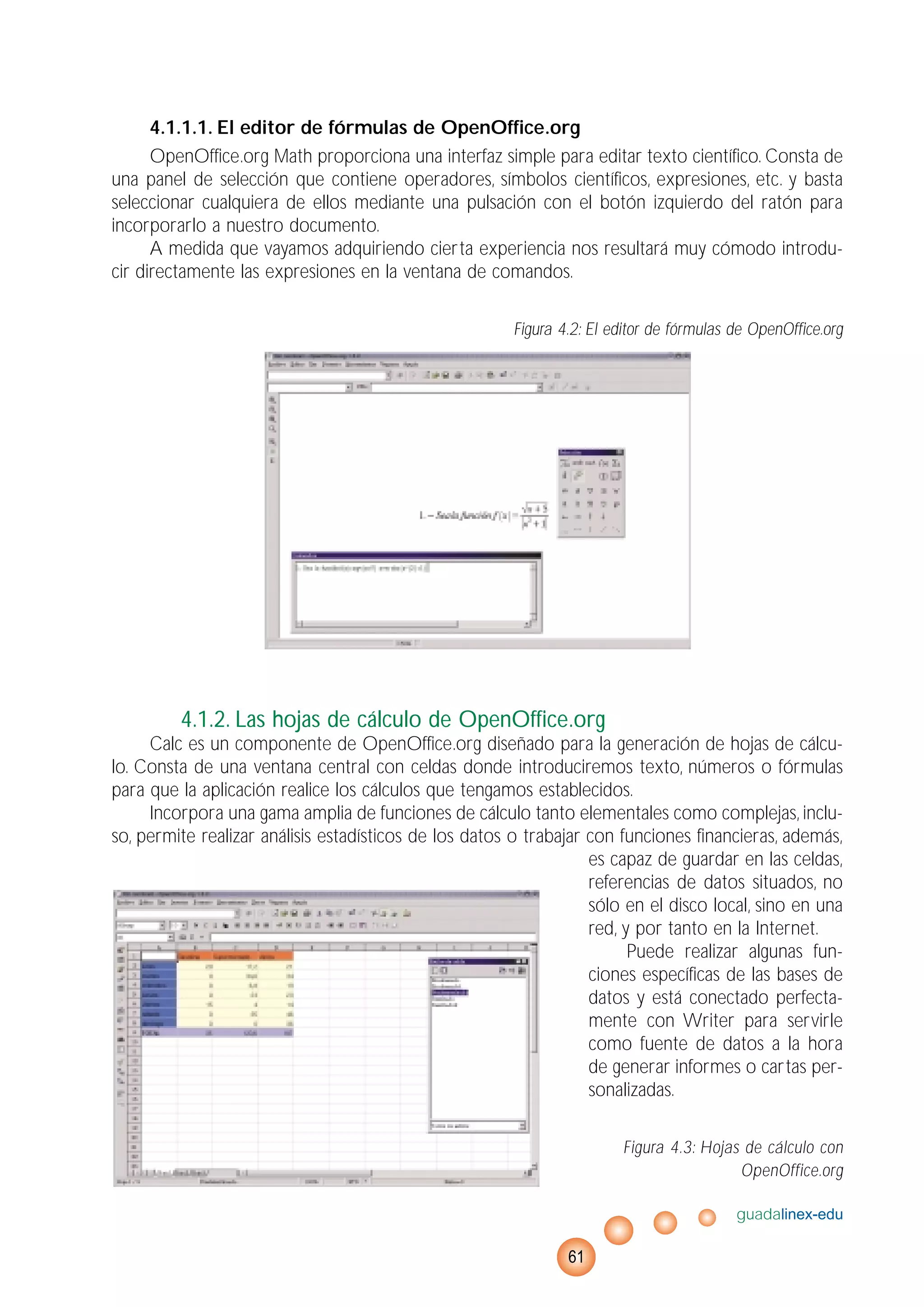 4.1.1.1. El editor de fórmulas de OpenOffice.org
OpenOffice.org Math proporciona una interfaz simple para editar texto científico. Consta de
una panel de selección que contiene operadores, símbolos científicos, expresiones, etc. y basta
seleccionar cualquiera de ellos mediante una pulsación con el botón izquierdo del ratón para
incorporarlo a nuestro documento.
A medida que vayamos adquiriendo cierta experiencia nos resultará muy cómodo introdu-
cir directamente las expresiones en la ventana de comandos.
Figura 4.2: El editor de fórmulas de OpenOffice.org
4.1.2. Las hojas de cálculo de OpenOffice.org
Calc es un componente de OpenOffice.org diseñado para la generación de hojas de cálcu-
lo. Consta de una ventana central con celdas donde introduciremos texto, números o fórmulas
para que la aplicación realice los cálculos que tengamos establecidos.
Incorpora una gama amplia de funciones de cálculo tanto elementales como complejas, inclu-
so, permite realizar análisis estadísticos de los datos o trabajar con funciones financieras, además,
es capaz de guardar en las celdas,
referencias de datos situados, no
sólo en el disco local, sino en una
red, y por tanto en la Internet.
Puede realizar algunas fun-
ciones específicas de las bases de
datos y está conectado perfecta-
mente con Writer para servirle
como fuente de datos a la hora
de generar informes o cartas per-
sonalizadas.
Figura 4.3: Hojas de cálculo con
OpenOffice.org
guadalinex-edu
61
 
