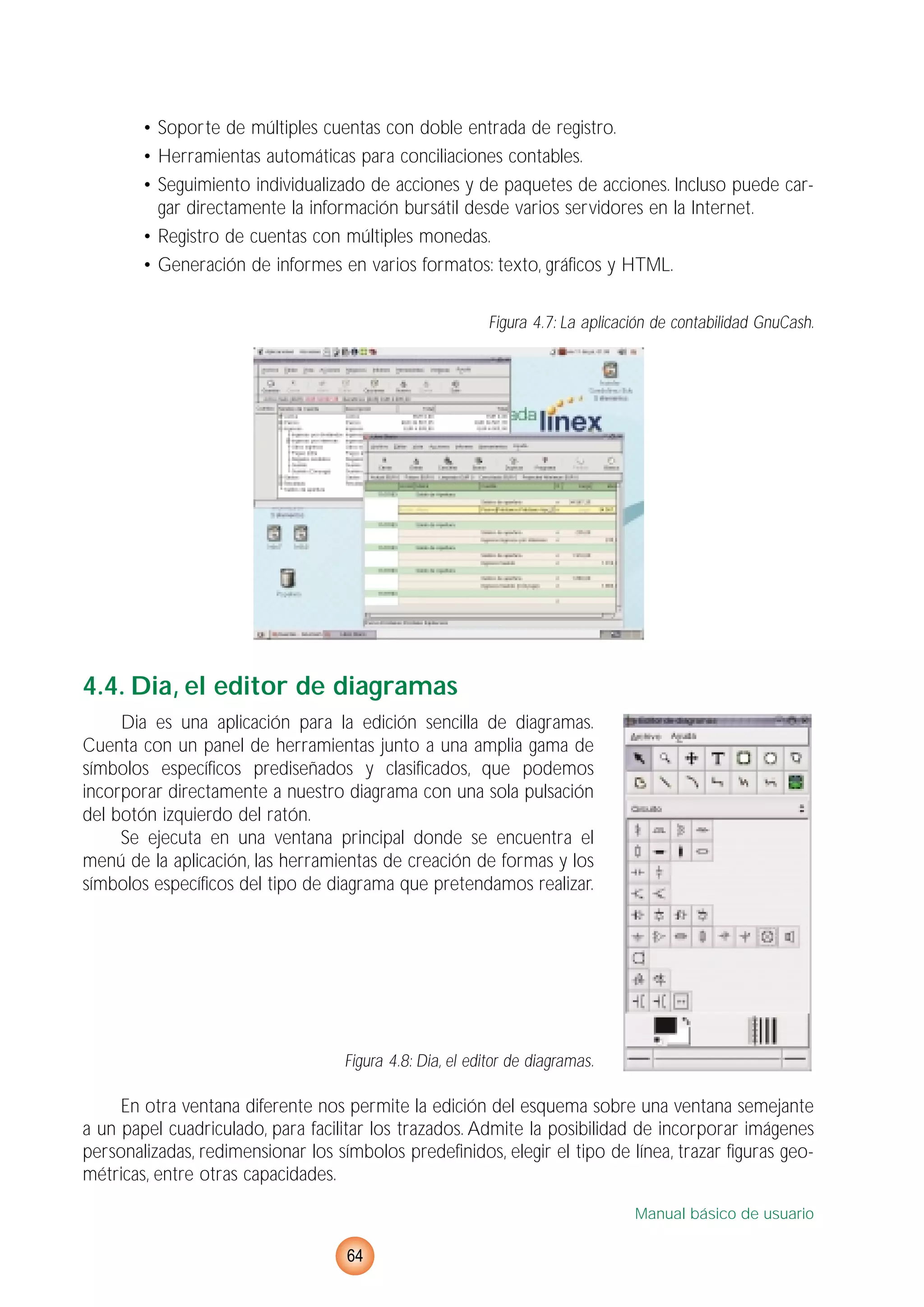 • Soporte de múltiples cuentas con doble entrada de registro.
• Herramientas automáticas para conciliaciones contables.
• Seguimiento individualizado de acciones y de paquetes de acciones. Incluso puede car-
gar directamente la información bursátil desde varios servidores en la Internet.
• Registro de cuentas con múltiples monedas.
• Generación de informes en varios formatos: texto, gráficos y HTML.
Figura 4.7: La aplicación de contabilidad GnuCash.
4.4. Dia, el editor de diagramas
Dia es una aplicación para la edición sencilla de diagramas.
Cuenta con un panel de herramientas junto a una amplia gama de
símbolos específicos prediseñados y clasificados, que podemos
incorporar directamente a nuestro diagrama con una sola pulsación
del botón izquierdo del ratón.
Se ejecuta en una ventana principal donde se encuentra el
menú de la aplicación, las herramientas de creación de formas y los
símbolos específicos del tipo de diagrama que pretendamos realizar.
Figura 4.8: Dia, el editor de diagramas.
En otra ventana diferente nos permite la edición del esquema sobre una ventana semejante
a un papel cuadriculado, para facilitar los trazados. Admite la posibilidad de incorporar imágenes
personalizadas, redimensionar los símbolos predefinidos, elegir el tipo de línea, trazar figuras geo-
métricas, entre otras capacidades.
Manual básico de usuario
64
 