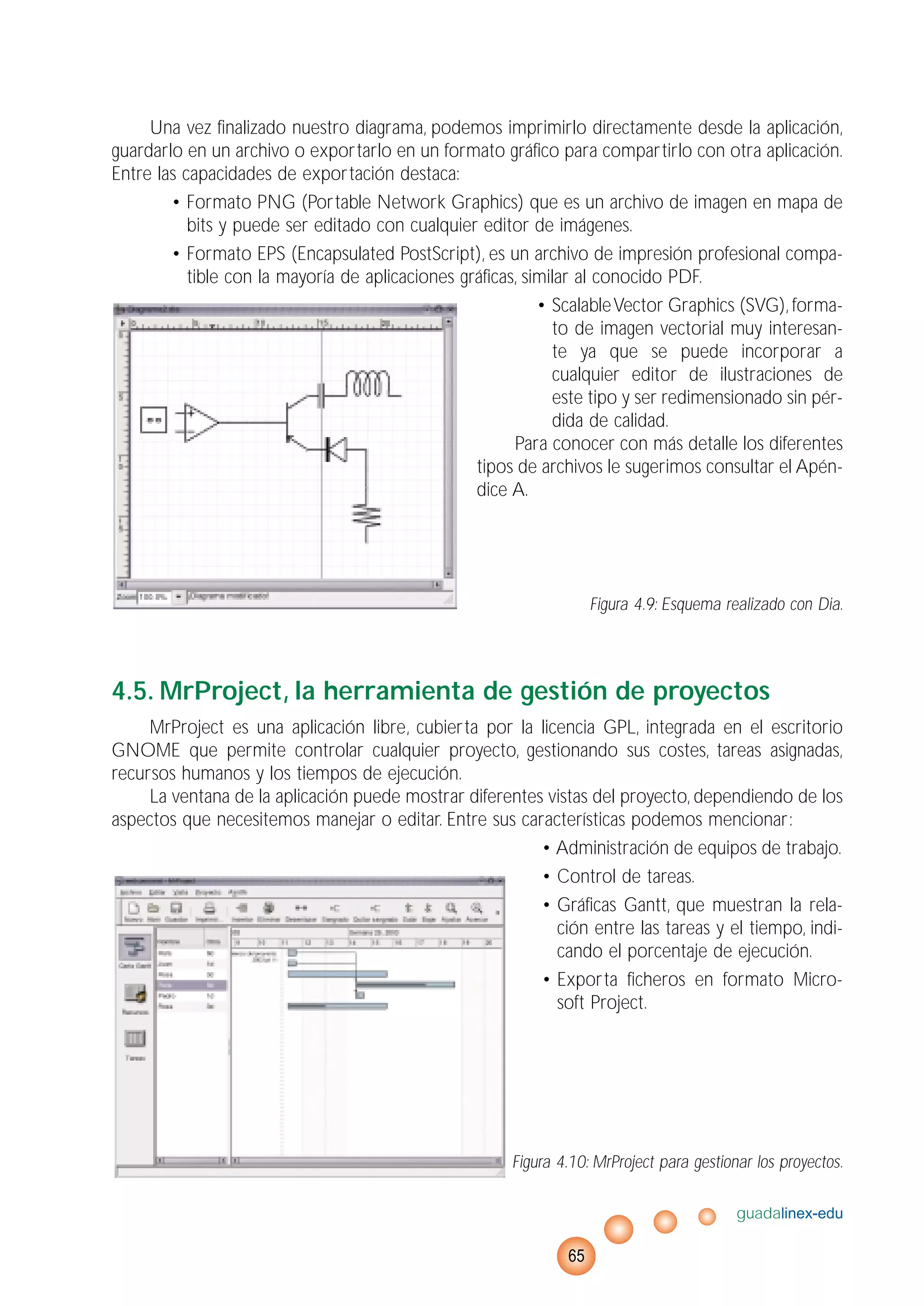 Una vez finalizado nuestro diagrama, podemos imprimirlo directamente desde la aplicación,
guardarlo en un archivo o exportarlo en un formato gráfico para compartirlo con otra aplicación.
Entre las capacidades de exportación destaca:
• Formato PNG (Portable Network Graphics) que es un archivo de imagen en mapa de
bits y puede ser editado con cualquier editor de imágenes.
• Formato EPS (Encapsulated PostScript), es un archivo de impresión profesional compa-
tible con la mayoría de aplicaciones gráficas, similar al conocido PDF.
• ScalableVector Graphics (SVG), forma-
to de imagen vectorial muy interesan-
te ya que se puede incorporar a
cualquier editor de ilustraciones de
este tipo y ser redimensionado sin pér-
dida de calidad.
Para conocer con más detalle los diferentes
tipos de archivos le sugerimos consultar el Apén-
dice A.
Figura 4.9: Esquema realizado con Dia.
4.5. MrProject, la herramienta de gestión de proyectos
MrProject es una aplicación libre, cubierta por la licencia GPL, integrada en el escritorio
GNOME que permite controlar cualquier proyecto, gestionando sus costes, tareas asignadas,
recursos humanos y los tiempos de ejecución.
La ventana de la aplicación puede mostrar diferentes vistas del proyecto, dependiendo de los
aspectos que necesitemos manejar o editar. Entre sus características podemos mencionar:
• Administración de equipos de trabajo.
• Control de tareas.
• Gráficas Gantt, que muestran la rela-
ción entre las tareas y el tiempo, indi-
cando el porcentaje de ejecución.
• Exporta ficheros en formato Micro-
soft Project.
Figura 4.10: MrProject para gestionar los proyectos.
guadalinex-edu
65
 