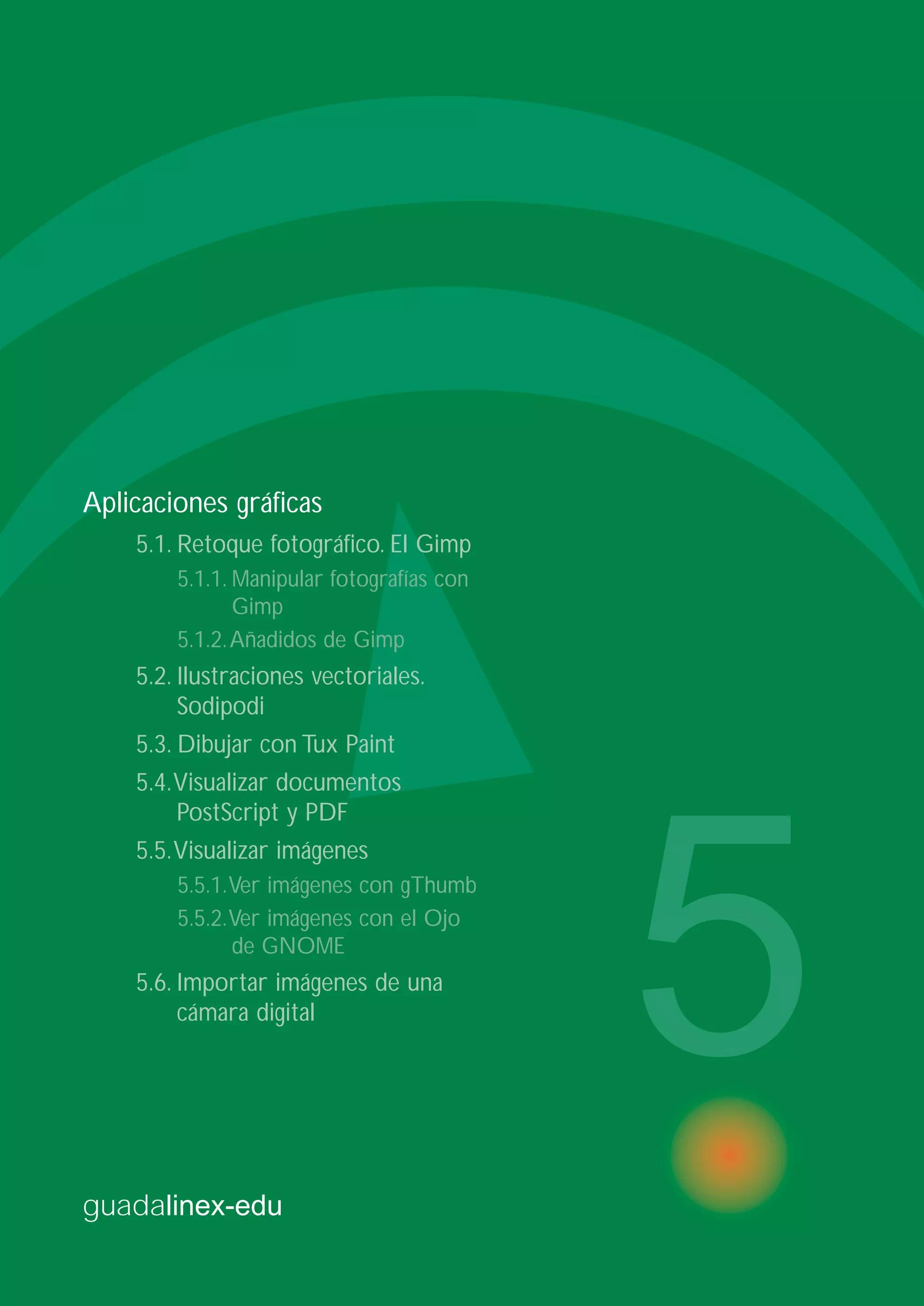 guadalinex-edu
5
Aplicaciones gráficas
5.1. Retoque fotográfico. El Gimp
5.1.1. Manipular fotografías con
Gimp
5.1.2.Añadidos de Gimp
5.2. Ilustraciones vectoriales.
Sodipodi
5.3. Dibujar con Tux Paint
5.4.Visualizar documentos
PostScript y PDF
5.5.Visualizar imágenes
5.5.1.Ver imágenes con gThumb
5.5.2.Ver imágenes con el Ojo
de GNOME
5.6. Importar imágenes de una
cámara digital
 