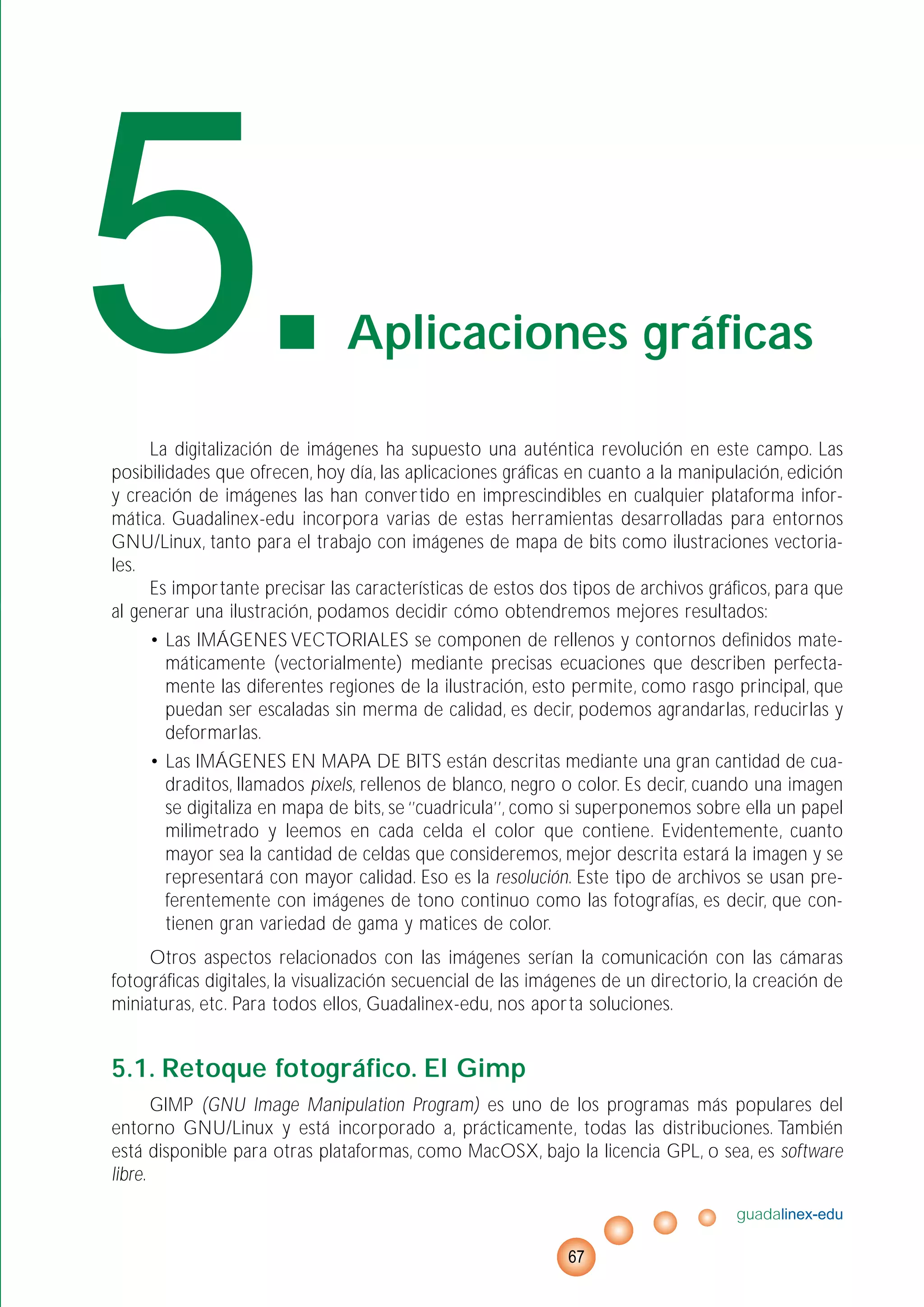 La digitalización de imágenes ha supuesto una auténtica revolución en este campo. Las
posibilidades que ofrecen, hoy día, las aplicaciones gráficas en cuanto a la manipulación, edición
y creación de imágenes las han convertido en imprescindibles en cualquier plataforma infor-
mática. Guadalinex-edu incorpora varias de estas herramientas desarrolladas para entornos
GNU/Linux, tanto para el trabajo con imágenes de mapa de bits como ilustraciones vectoria-
les.
Es importante precisar las características de estos dos tipos de archivos gráficos, para que
al generar una ilustración, podamos decidir cómo obtendremos mejores resultados:
• Las IMÁGENES VECTORIALES se componen de rellenos y contornos definidos mate-
máticamente (vectorialmente) mediante precisas ecuaciones que describen perfecta-
mente las diferentes regiones de la ilustración, esto permite, como rasgo principal, que
puedan ser escaladas sin merma de calidad, es decir, podemos agrandarlas, reducirlas y
deformarlas.
• Las IMÁGENES EN MAPA DE BITS están descritas mediante una gran cantidad de cua-
draditos, llamados pixels, rellenos de blanco, negro o color. Es decir, cuando una imagen
se digitaliza en mapa de bits, se ‘’cuadricula’’, como si superponemos sobre ella un papel
milimetrado y leemos en cada celda el color que contiene. Evidentemente, cuanto
mayor sea la cantidad de celdas que consideremos, mejor descrita estará la imagen y se
representará con mayor calidad. Eso es la resolución. Este tipo de archivos se usan pre-
ferentemente con imágenes de tono continuo como las fotografías, es decir, que con-
tienen gran variedad de gama y matices de color.
Otros aspectos relacionados con las imágenes serían la comunicación con las cámaras
fotográficas digitales, la visualización secuencial de las imágenes de un directorio, la creación de
miniaturas, etc. Para todos ellos, Guadalinex-edu, nos aporta soluciones.
5.1. Retoque fotográfico. El Gimp
GIMP (GNU Image Manipulation Program) es uno de los programas más populares del
entorno GNU/Linux y está incorporado a, prácticamente, todas las distribuciones. También
está disponible para otras plataformas, como MacOSX, bajo la licencia GPL, o sea, es software
libre.
guadalinex-edu
67
5.Aplicaciones gráficas
 