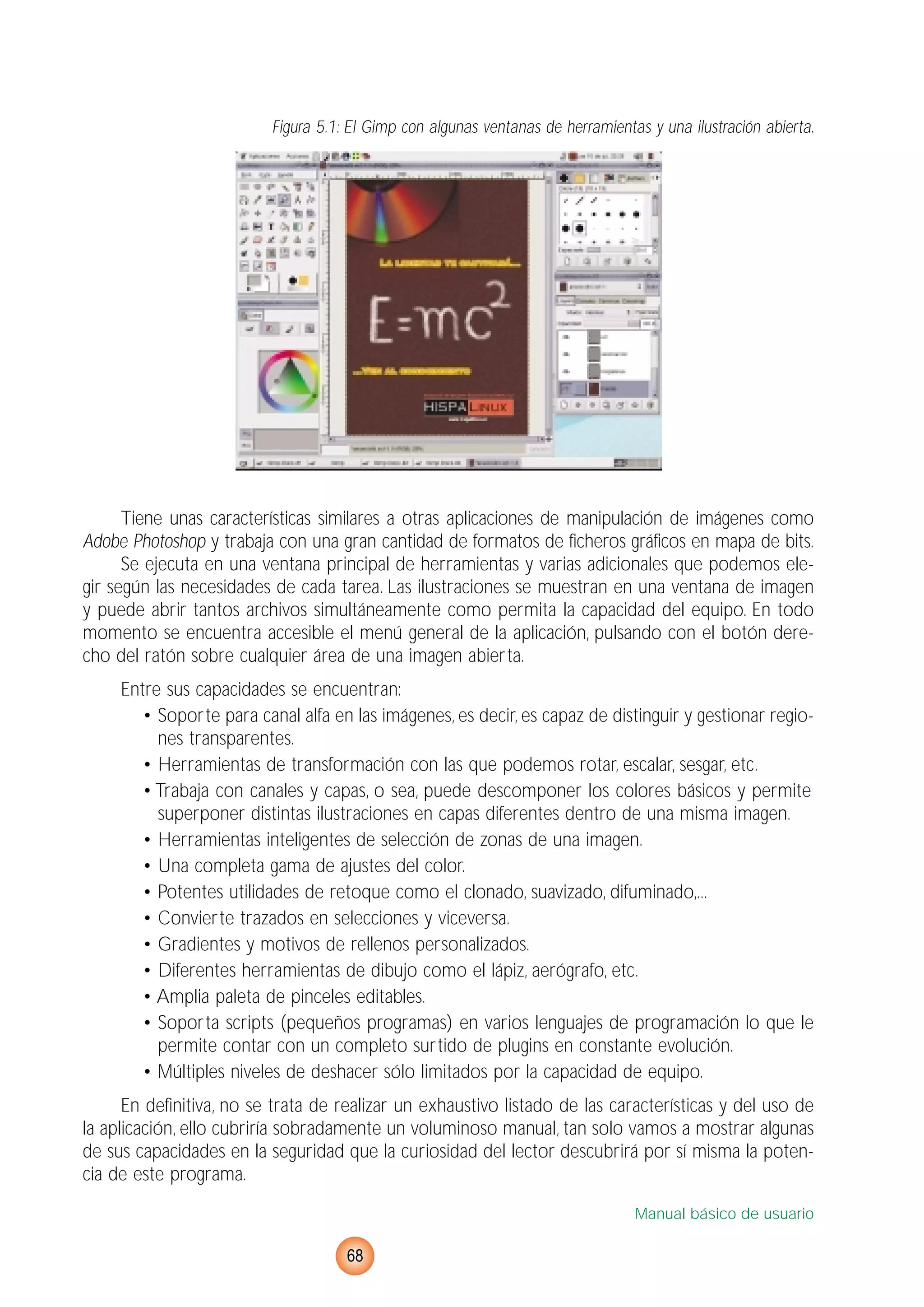 Figura 5.1: El Gimp con algunas ventanas de herramientas y una ilustración abierta.
Tiene unas características similares a otras aplicaciones de manipulación de imágenes como
Adobe Photoshop y trabaja con una gran cantidad de formatos de ficheros gráficos en mapa de bits.
Se ejecuta en una ventana principal de herramientas y varias adicionales que podemos ele-
gir según las necesidades de cada tarea. Las ilustraciones se muestran en una ventana de imagen
y puede abrir tantos archivos simultáneamente como permita la capacidad del equipo. En todo
momento se encuentra accesible el menú general de la aplicación, pulsando con el botón dere-
cho del ratón sobre cualquier área de una imagen abierta.
Entre sus capacidades se encuentran:
• Soporte para canal alfa en las imágenes, es decir, es capaz de distinguir y gestionar regio-
nes transparentes.
• Herramientas de transformación con las que podemos rotar, escalar, sesgar, etc.
• Trabaja con canales y capas, o sea, puede descomponer los colores básicos y permite
superponer distintas ilustraciones en capas diferentes dentro de una misma imagen.
• Herramientas inteligentes de selección de zonas de una imagen.
• Una completa gama de ajustes del color.
• Potentes utilidades de retoque como el clonado, suavizado, difuminado,...
• Convierte trazados en selecciones y viceversa.
• Gradientes y motivos de rellenos personalizados.
• Diferentes herramientas de dibujo como el lápiz, aerógrafo, etc.
• Amplia paleta de pinceles editables.
• Soporta scripts (pequeños programas) en varios lenguajes de programación lo que le
permite contar con un completo surtido de plugins en constante evolución.
• Múltiples niveles de deshacer sólo limitados por la capacidad de equipo.
En definitiva, no se trata de realizar un exhaustivo listado de las características y del uso de
la aplicación, ello cubriría sobradamente un voluminoso manual, tan solo vamos a mostrar algunas
de sus capacidades en la seguridad que la curiosidad del lector descubrirá por sí misma la poten-
cia de este programa.
Manual básico de usuario
68
 