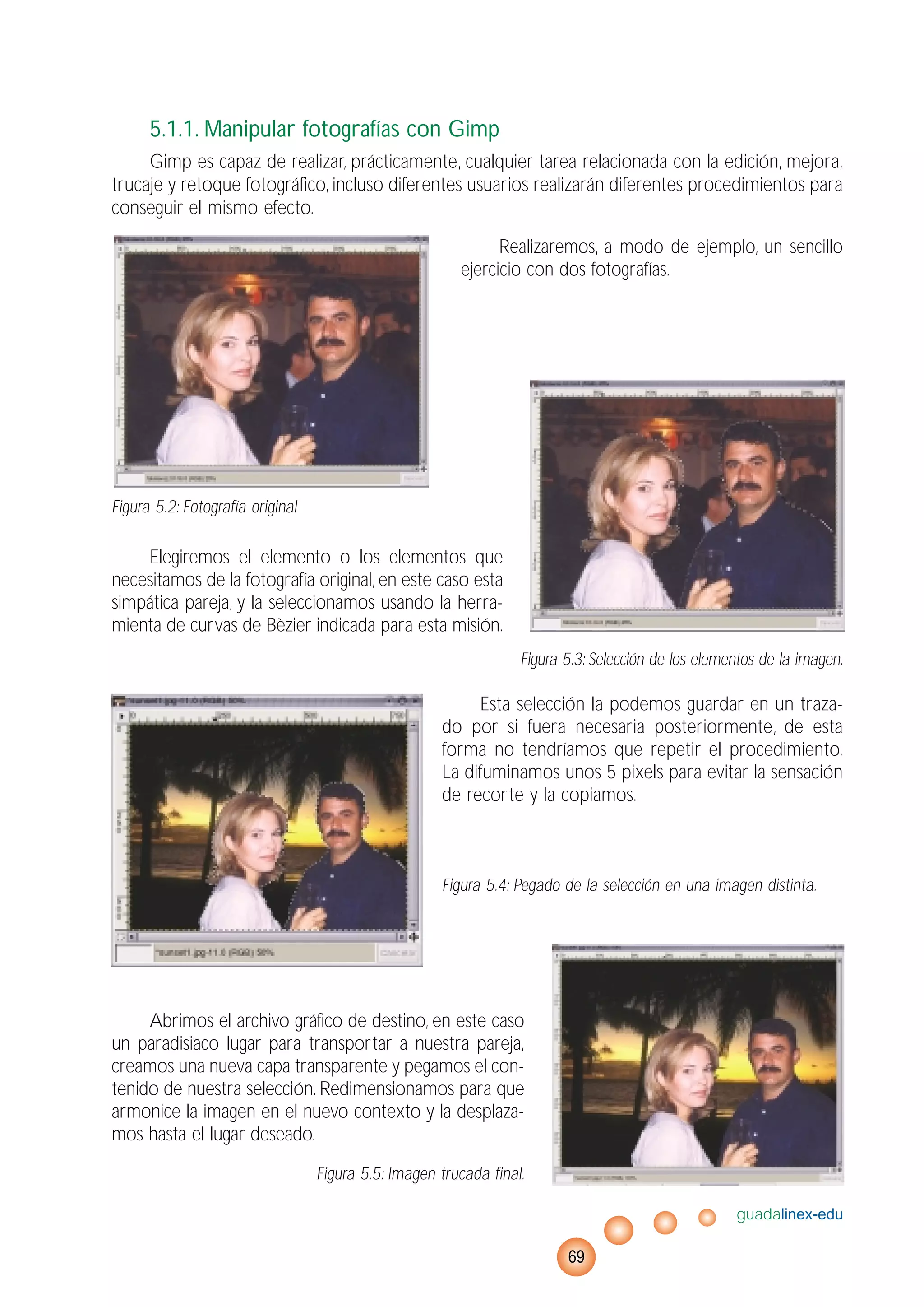 5.1.1. Manipular fotografías con Gimp
Gimp es capaz de realizar, prácticamente, cualquier tarea relacionada con la edición, mejora,
trucaje y retoque fotográfico, incluso diferentes usuarios realizarán diferentes procedimientos para
conseguir el mismo efecto.
Realizaremos, a modo de ejemplo, un sencillo
ejercicio con dos fotografías.
Figura 5.2: Fotografía original
Elegiremos el elemento o los elementos que
necesitamos de la fotografía original, en este caso esta
simpática pareja, y la seleccionamos usando la herra-
mienta de curvas de Bèzier indicada para esta misión.
Figura 5.3: Selección de los elementos de la imagen.
Esta selección la podemos guardar en un traza-
do por si fuera necesaria posteriormente, de esta
forma no tendríamos que repetir el procedimiento.
La difuminamos unos 5 pixels para evitar la sensación
de recorte y la copiamos.
Figura 5.4: Pegado de la selección en una imagen distinta.
Abrimos el archivo gráfico de destino, en este caso
un paradisiaco lugar para transportar a nuestra pareja,
creamos una nueva capa transparente y pegamos el con-
tenido de nuestra selección. Redimensionamos para que
armonice la imagen en el nuevo contexto y la desplaza-
mos hasta el lugar deseado.
Figura 5.5: Imagen trucada final.
guadalinex-edu
69
 