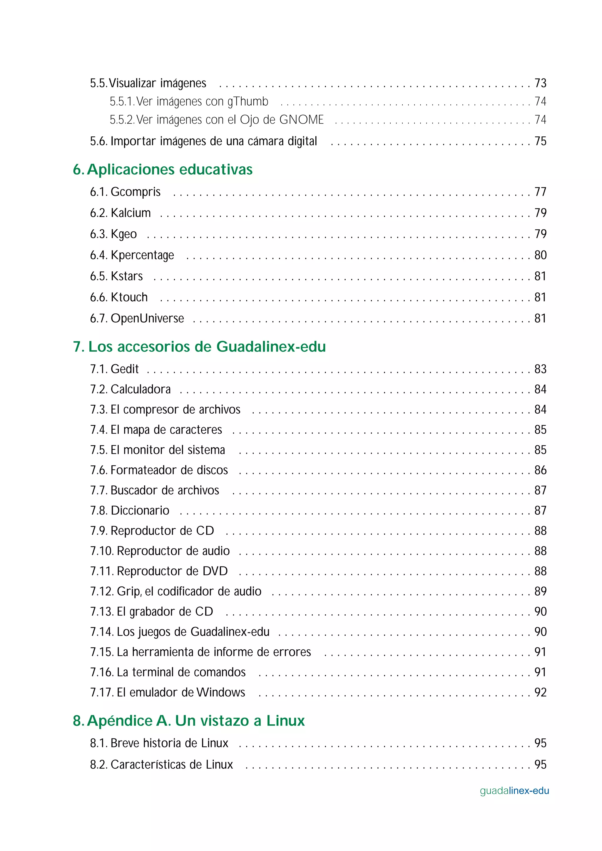 5.5.Visualizar imágenes . . . . . . . . . . . . . . . . . . . . . . . . . . . . . . . . . . . . . . . . . . . . . . . . 73
5.5.1.Ver imágenes con gThumb . . . . . . . . . . . . . . . . . . . . . . . . . . . . . . . . . . . . . . . . . . 74
5.5.2.Ver imágenes con el Ojo de GNOME . . . . . . . . . . . . . . . . . . . . . . . . . . . . . . . . . 74
5.6. Importar imágenes de una cámara digital . . . . . . . . . . . . . . . . . . . . . . . . . . . . . . . 75
6.Aplicaciones educativas
6.1. Gcompris . . . . . . . . . . . . . . . . . . . . . . . . . . . . . . . . . . . . . . . . . . . . . . . . . . . . . . . 77
6.2. Kalcium . . . . . . . . . . . . . . . . . . . . . . . . . . . . . . . . . . . . . . . . . . . . . . . . . . . . . . . . . 79
6.3. Kgeo . . . . . . . . . . . . . . . . . . . . . . . . . . . . . . . . . . . . . . . . . . . . . . . . . . . . . . . . . . . 79
6.4. Kpercentage . . . . . . . . . . . . . . . . . . . . . . . . . . . . . . . . . . . . . . . . . . . . . . . . . . . . . 80
6.5. Kstars . . . . . . . . . . . . . . . . . . . . . . . . . . . . . . . . . . . . . . . . . . . . . . . . . . . . . . . . . . 81
6.6. Ktouch . . . . . . . . . . . . . . . . . . . . . . . . . . . . . . . . . . . . . . . . . . . . . . . . . . . . . . . . . 81
6.7. OpenUniverse . . . . . . . . . . . . . . . . . . . . . . . . . . . . . . . . . . . . . . . . . . . . . . . . . . . . 81
7. Los accesorios de Guadalinex-edu
7.1. Gedit . . . . . . . . . . . . . . . . . . . . . . . . . . . . . . . . . . . . . . . . . . . . . . . . . . . . . . . . . . . 83
7.2. Calculadora . . . . . . . . . . . . . . . . . . . . . . . . . . . . . . . . . . . . . . . . . . . . . . . . . . . . . . 84
7.3. El compresor de archivos . . . . . . . . . . . . . . . . . . . . . . . . . . . . . . . . . . . . . . . . . . . 84
7.4. El mapa de caracteres . . . . . . . . . . . . . . . . . . . . . . . . . . . . . . . . . . . . . . . . . . . . . . 85
7.5. El monitor del sistema . . . . . . . . . . . . . . . . . . . . . . . . . . . . . . . . . . . . . . . . . . . . . 85
7.6. Formateador de discos . . . . . . . . . . . . . . . . . . . . . . . . . . . . . . . . . . . . . . . . . . . . . 86
7.7. Buscador de archivos . . . . . . . . . . . . . . . . . . . . . . . . . . . . . . . . . . . . . . . . . . . . . . 87
7.8. Diccionario . . . . . . . . . . . . . . . . . . . . . . . . . . . . . . . . . . . . . . . . . . . . . . . . . . . . . . 87
7.9. Reproductor de CD . . . . . . . . . . . . . . . . . . . . . . . . . . . . . . . . . . . . . . . . . . . . . . . 88
7.10. Reproductor de audio . . . . . . . . . . . . . . . . . . . . . . . . . . . . . . . . . . . . . . . . . . . . . 88
7.11. Reproductor de DVD . . . . . . . . . . . . . . . . . . . . . . . . . . . . . . . . . . . . . . . . . . . . . 88
7.12. Grip, el codificador de audio . . . . . . . . . . . . . . . . . . . . . . . . . . . . . . . . . . . . . . . . 89
7.13. El grabador de CD . . . . . . . . . . . . . . . . . . . . . . . . . . . . . . . . . . . . . . . . . . . . . . . 90
7.14. Los juegos de Guadalinex-edu . . . . . . . . . . . . . . . . . . . . . . . . . . . . . . . . . . . . . . . 90
7.15. La herramienta de informe de errores . . . . . . . . . . . . . . . . . . . . . . . . . . . . . . . . 91
7.16. La terminal de comandos . . . . . . . . . . . . . . . . . . . . . . . . . . . . . . . . . . . . . . . . . . 91
7.17. El emulador de Windows . . . . . . . . . . . . . . . . . . . . . . . . . . . . . . . . . . . . . . . . . . 92
8.Apéndice A. Un vistazo a Linux
8.1. Breve historia de Linux . . . . . . . . . . . . . . . . . . . . . . . . . . . . . . . . . . . . . . . . . . . . . 95
8.2. Características de Linux . . . . . . . . . . . . . . . . . . . . . . . . . . . . . . . . . . . . . . . . . . . . 95
guadalinex-edu
 