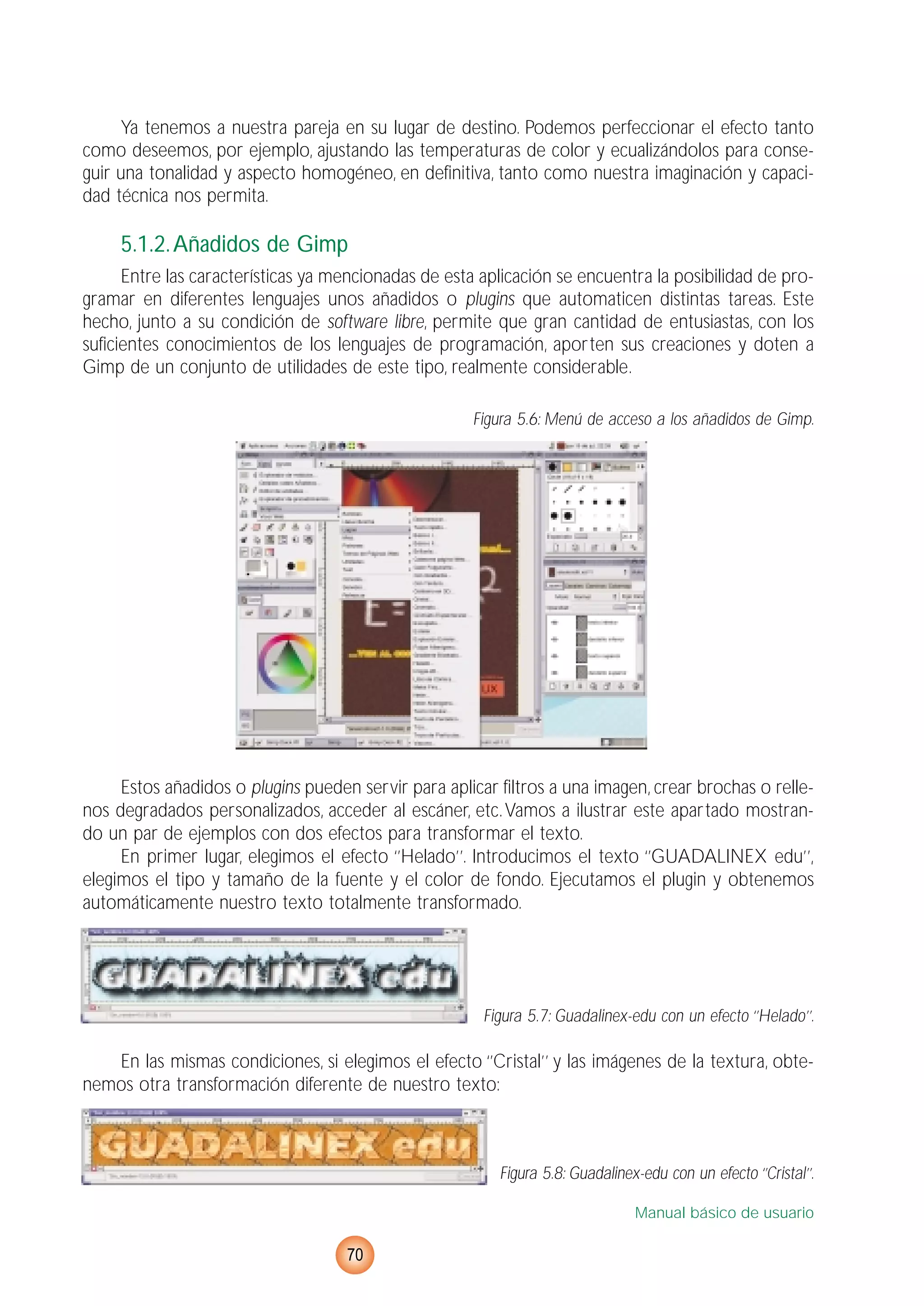 Ya tenemos a nuestra pareja en su lugar de destino. Podemos perfeccionar el efecto tanto
como deseemos, por ejemplo, ajustando las temperaturas de color y ecualizándolos para conse-
guir una tonalidad y aspecto homogéneo, en definitiva, tanto como nuestra imaginación y capaci-
dad técnica nos permita.
5.1.2.Añadidos de Gimp
Entre las características ya mencionadas de esta aplicación se encuentra la posibilidad de pro-
gramar en diferentes lenguajes unos añadidos o plugins que automaticen distintas tareas. Este
hecho, junto a su condición de software libre, permite que gran cantidad de entusiastas, con los
suficientes conocimientos de los lenguajes de programación, aporten sus creaciones y doten a
Gimp de un conjunto de utilidades de este tipo, realmente considerable.
Figura 5.6: Menú de acceso a los añadidos de Gimp.
Estos añadidos o plugins pueden servir para aplicar filtros a una imagen, crear brochas o relle-
nos degradados personalizados, acceder al escáner, etc.Vamos a ilustrar este apartado mostran-
do un par de ejemplos con dos efectos para transformar el texto.
En primer lugar, elegimos el efecto ‘’Helado’’. Introducimos el texto ‘’GUADALINEX edu’’,
elegimos el tipo y tamaño de la fuente y el color de fondo. Ejecutamos el plugin y obtenemos
automáticamente nuestro texto totalmente transformado.
Figura 5.7: Guadalinex-edu con un efecto ‘’Helado’’.
En las mismas condiciones, si elegimos el efecto ‘’Cristal’’ y las imágenes de la textura, obte-
nemos otra transformación diferente de nuestro texto:
Figura 5.8: Guadalinex-edu con un efecto ‘’Cristal’’.
Manual básico de usuario
70
 