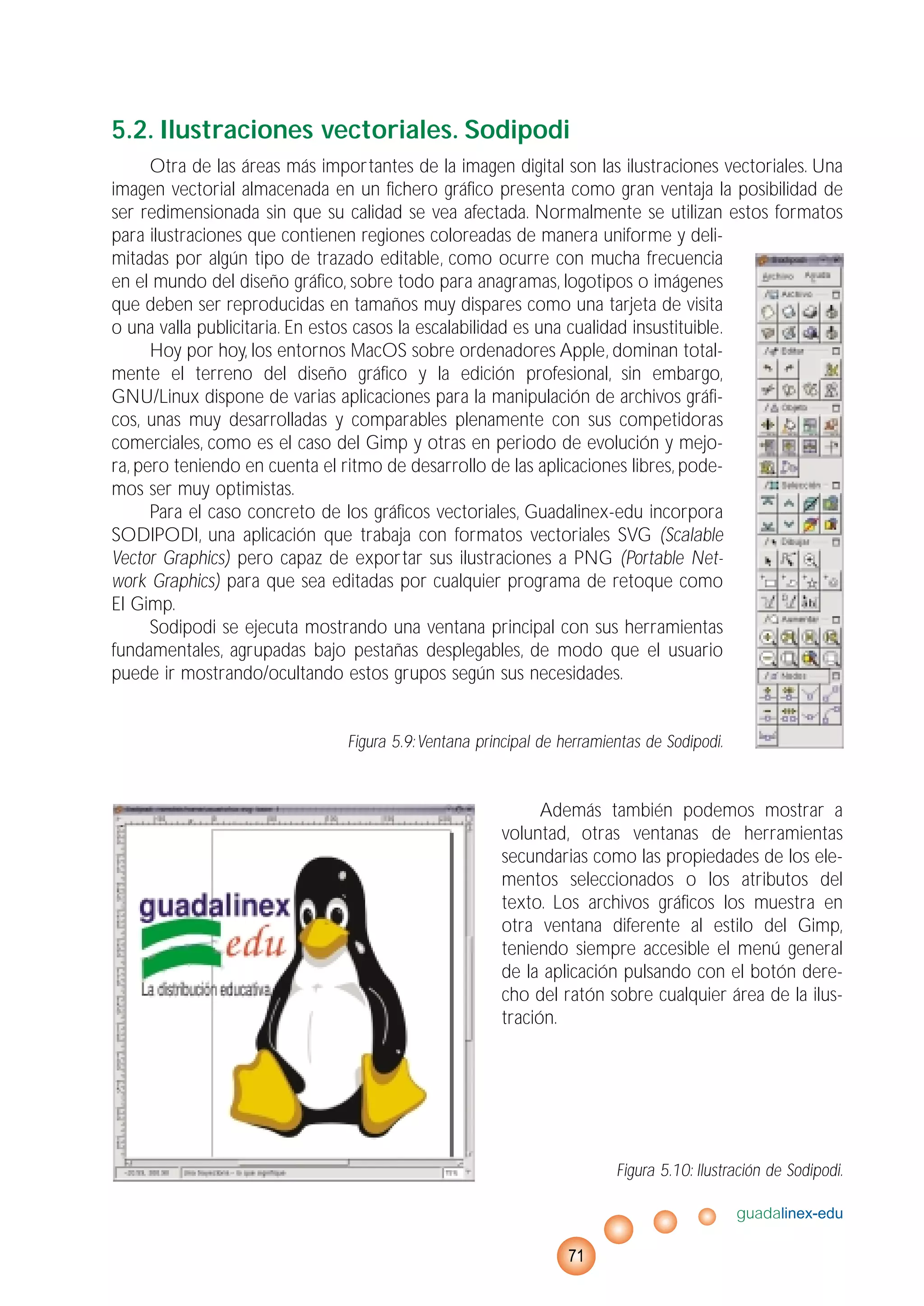 5.2. Ilustraciones vectoriales. Sodipodi
Otra de las áreas más importantes de la imagen digital son las ilustraciones vectoriales. Una
imagen vectorial almacenada en un fichero gráfico presenta como gran ventaja la posibilidad de
ser redimensionada sin que su calidad se vea afectada. Normalmente se utilizan estos formatos
para ilustraciones que contienen regiones coloreadas de manera uniforme y deli-
mitadas por algún tipo de trazado editable, como ocurre con mucha frecuencia
en el mundo del diseño gráfico, sobre todo para anagramas, logotipos o imágenes
que deben ser reproducidas en tamaños muy dispares como una tarjeta de visita
o una valla publicitaria. En estos casos la escalabilidad es una cualidad insustituible.
Hoy por hoy, los entornos MacOS sobre ordenadores Apple, dominan total-
mente el terreno del diseño gráfico y la edición profesional, sin embargo,
GNU/Linux dispone de varias aplicaciones para la manipulación de archivos gráfi-
cos, unas muy desarrolladas y comparables plenamente con sus competidoras
comerciales, como es el caso del Gimp y otras en periodo de evolución y mejo-
ra, pero teniendo en cuenta el ritmo de desarrollo de las aplicaciones libres, pode-
mos ser muy optimistas.
Para el caso concreto de los gráficos vectoriales, Guadalinex-edu incorpora
SODIPODI, una aplicación que trabaja con formatos vectoriales SVG (Scalable
Vector Graphics) pero capaz de exportar sus ilustraciones a PNG (Portable Net-
work Graphics) para que sea editadas por cualquier programa de retoque como
El Gimp.
Sodipodi se ejecuta mostrando una ventana principal con sus herramientas
fundamentales, agrupadas bajo pestañas desplegables, de modo que el usuario
puede ir mostrando/ocultando estos grupos según sus necesidades.
Figura 5.9:Ventana principal de herramientas de Sodipodi.
Además también podemos mostrar a
voluntad, otras ventanas de herramientas
secundarias como las propiedades de los ele-
mentos seleccionados o los atributos del
texto. Los archivos gráficos los muestra en
otra ventana diferente al estilo del Gimp,
teniendo siempre accesible el menú general
de la aplicación pulsando con el botón dere-
cho del ratón sobre cualquier área de la ilus-
tración.
Figura 5.10: Ilustración de Sodipodi.
guadalinex-edu
71
 