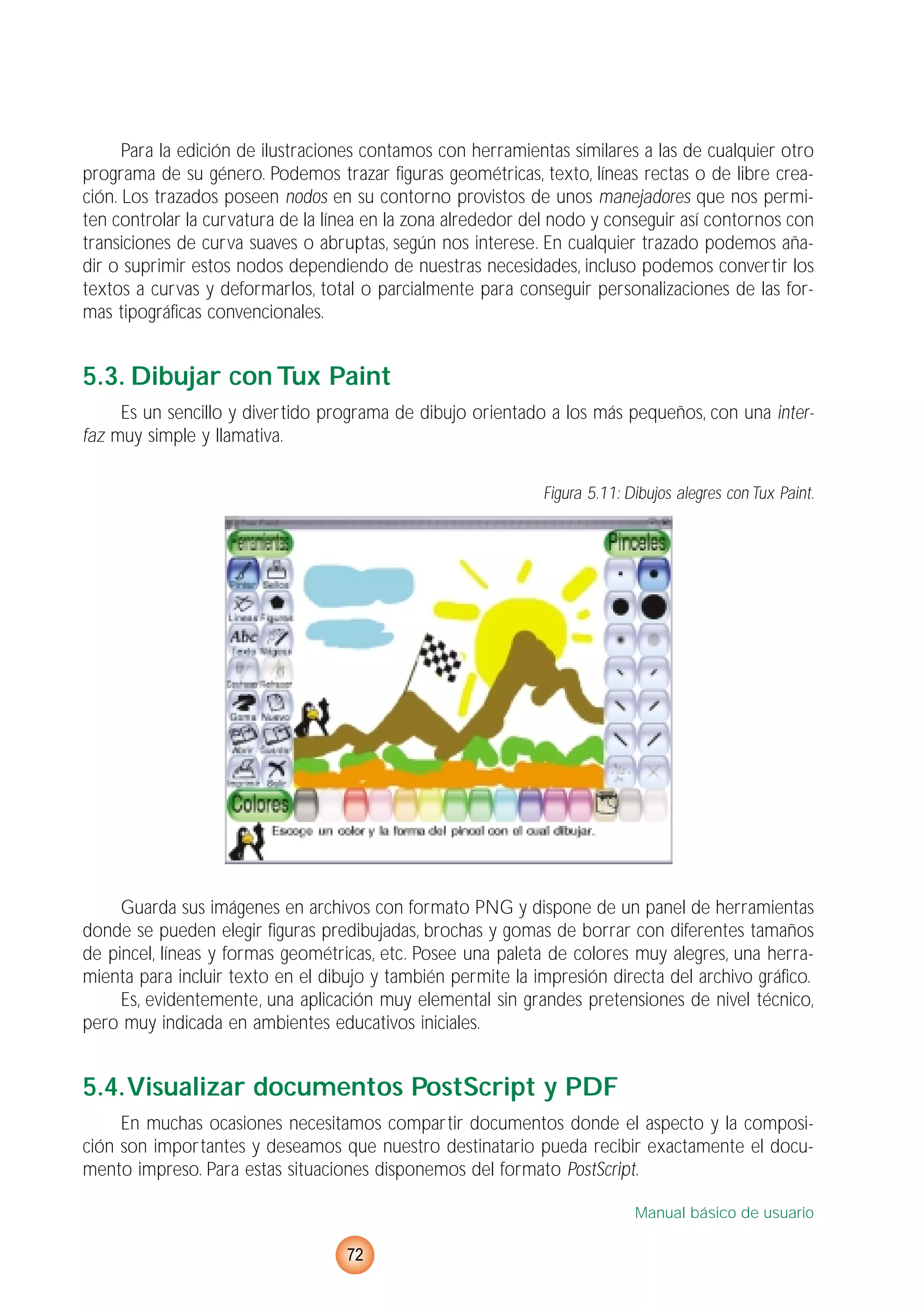 Para la edición de ilustraciones contamos con herramientas similares a las de cualquier otro
programa de su género. Podemos trazar figuras geométricas, texto, líneas rectas o de libre crea-
ción. Los trazados poseen nodos en su contorno provistos de unos manejadores que nos permi-
ten controlar la curvatura de la línea en la zona alrededor del nodo y conseguir así contornos con
transiciones de curva suaves o abruptas, según nos interese. En cualquier trazado podemos aña-
dir o suprimir estos nodos dependiendo de nuestras necesidades, incluso podemos convertir los
textos a curvas y deformarlos, total o parcialmente para conseguir personalizaciones de las for-
mas tipográficas convencionales.
5.3. Dibujar con Tux Paint
Es un sencillo y divertido programa de dibujo orientado a los más pequeños, con una inter-
faz muy simple y llamativa.
Figura 5.11: Dibujos alegres con Tux Paint.
Guarda sus imágenes en archivos con formato PNG y dispone de un panel de herramientas
donde se pueden elegir figuras predibujadas, brochas y gomas de borrar con diferentes tamaños
de pincel, líneas y formas geométricas, etc. Posee una paleta de colores muy alegres, una herra-
mienta para incluir texto en el dibujo y también permite la impresión directa del archivo gráfico.
Es, evidentemente, una aplicación muy elemental sin grandes pretensiones de nivel técnico,
pero muy indicada en ambientes educativos iniciales.
5.4.Visualizar documentos PostScript y PDF
En muchas ocasiones necesitamos compartir documentos donde el aspecto y la composi-
ción son importantes y deseamos que nuestro destinatario pueda recibir exactamente el docu-
mento impreso. Para estas situaciones disponemos del formato PostScript.
Manual básico de usuario
72
 