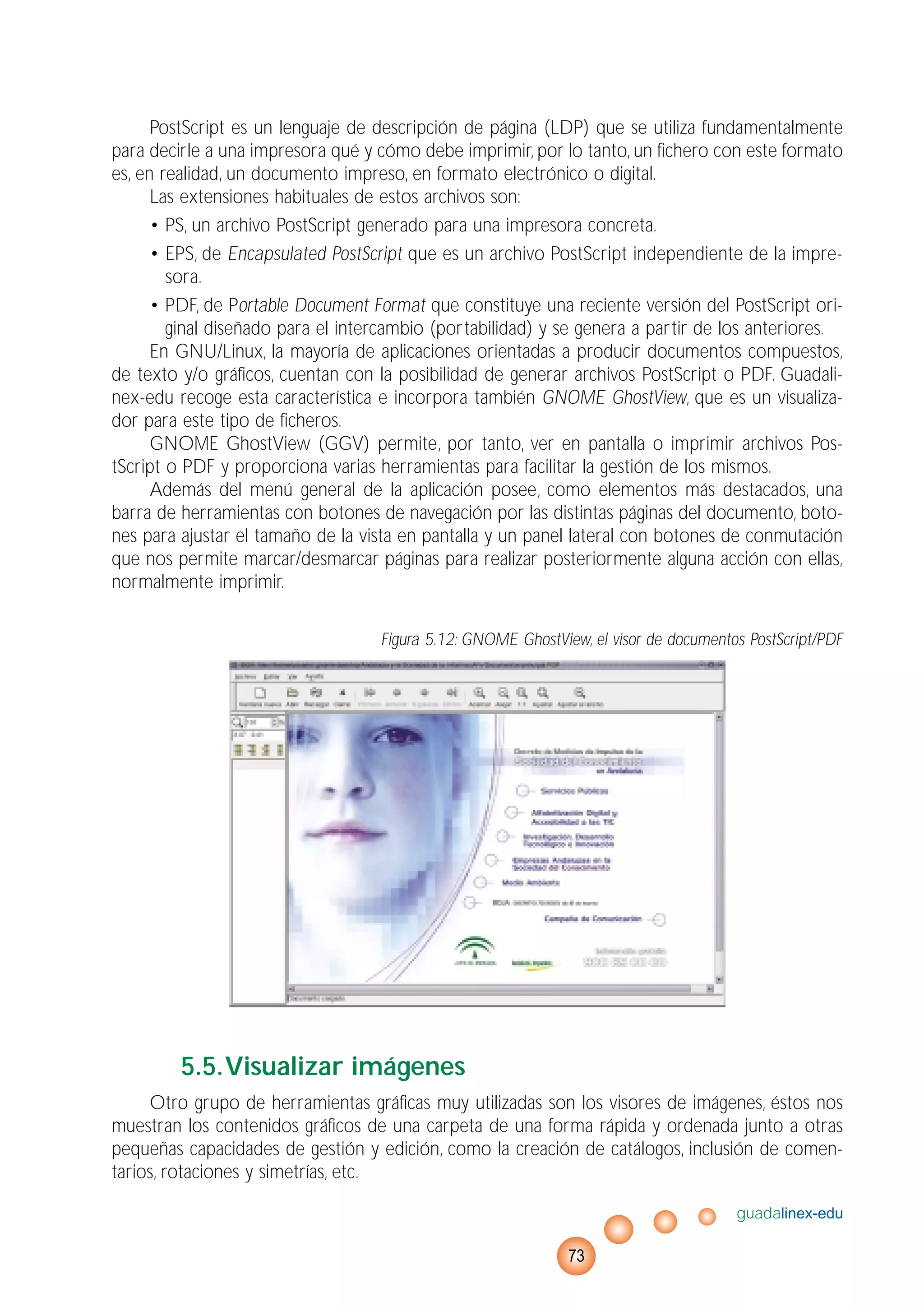 PostScript es un lenguaje de descripción de página (LDP) que se utiliza fundamentalmente
para decirle a una impresora qué y cómo debe imprimir, por lo tanto, un fichero con este formato
es, en realidad, un documento impreso, en formato electrónico o digital.
Las extensiones habituales de estos archivos son:
• PS, un archivo PostScript generado para una impresora concreta.
• EPS, de Encapsulated PostScript que es un archivo PostScript independiente de la impre-
sora.
• PDF, de Portable Document Format que constituye una reciente versión del PostScript ori-
ginal diseñado para el intercambio (portabilidad) y se genera a partir de los anteriores.
En GNU/Linux, la mayoría de aplicaciones orientadas a producir documentos compuestos,
de texto y/o gráficos, cuentan con la posibilidad de generar archivos PostScript o PDF. Guadali-
nex-edu recoge esta característica e incorpora también GNOME GhostView, que es un visualiza-
dor para este tipo de ficheros.
GNOME GhostView (GGV) permite, por tanto, ver en pantalla o imprimir archivos Pos-
tScript o PDF y proporciona varias herramientas para facilitar la gestión de los mismos.
Además del menú general de la aplicación posee, como elementos más destacados, una
barra de herramientas con botones de navegación por las distintas páginas del documento, boto-
nes para ajustar el tamaño de la vista en pantalla y un panel lateral con botones de conmutación
que nos permite marcar/desmarcar páginas para realizar posteriormente alguna acción con ellas,
normalmente imprimir.
Figura 5.12: GNOME GhostView, el visor de documentos PostScript/PDF
5.5.Visualizar imágenes
Otro grupo de herramientas gráficas muy utilizadas son los visores de imágenes, éstos nos
muestran los contenidos gráficos de una carpeta de una forma rápida y ordenada junto a otras
pequeñas capacidades de gestión y edición, como la creación de catálogos, inclusión de comen-
tarios, rotaciones y simetrías, etc.
guadalinex-edu
73
 