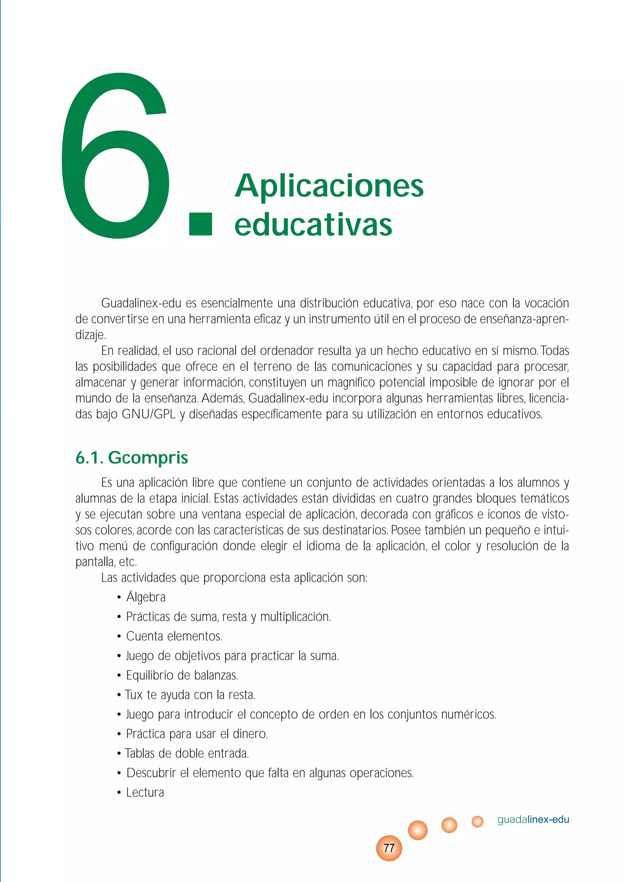 Guadalinex-edu es esencialmente una distribución educativa, por eso nace con la vocación
de convertirse en una herramienta eficaz y un instrumento útil en el proceso de enseñanza-apren-
dizaje.
En realidad, el uso racional del ordenador resulta ya un hecho educativo en sí mismo.Todas
las posibilidades que ofrece en el terreno de las comunicaciones y su capacidad para procesar,
almacenar y generar información, constituyen un magnífico potencial imposible de ignorar por el
mundo de la enseñanza. Además, Guadalinex-edu incorpora algunas herramientas libres, licencia-
das bajo GNU/GPL y diseñadas específicamente para su utilización en entornos educativos.
6.1. Gcompris
Es una aplicación libre que contiene un conjunto de actividades orientadas a los alumnos y
alumnas de la etapa inicial. Estas actividades están divididas en cuatro grandes bloques temáticos
y se ejecutan sobre una ventana especial de aplicación, decorada con gráficos e iconos de visto-
sos colores, acorde con las características de sus destinatarios. Posee también un pequeño e intui-
tivo menú de configuración donde elegir el idioma de la aplicación, el color y resolución de la
pantalla, etc.
Las actividades que proporciona esta aplicación son:
• Álgebra
• Prácticas de suma, resta y multiplicación.
• Cuenta elementos.
• Juego de objetivos para practicar la suma.
• Equilibrio de balanzas.
• Tux te ayuda con la resta.
• Juego para introducir el concepto de orden en los conjuntos numéricos.
• Práctica para usar el dinero.
• Tablas de doble entrada.
• Descubrir el elemento que falta en algunas operaciones.
• Lectura
guadalinex-edu
77
6.Aplicaciones
educativas
 