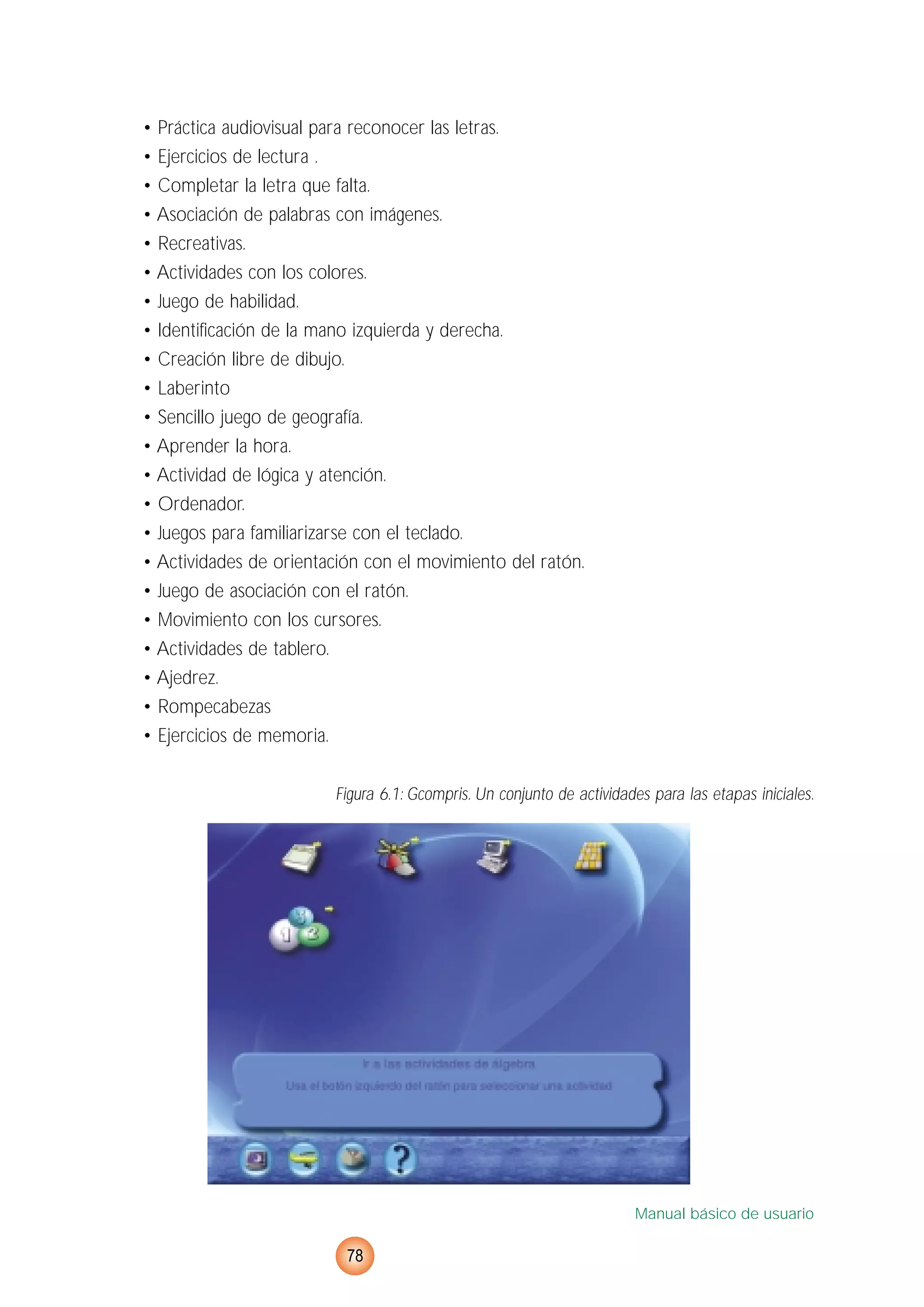 • Práctica audiovisual para reconocer las letras.
• Ejercicios de lectura .
• Completar la letra que falta.
• Asociación de palabras con imágenes.
• Recreativas.
• Actividades con los colores.
• Juego de habilidad.
• Identificación de la mano izquierda y derecha.
• Creación libre de dibujo.
• Laberinto
• Sencillo juego de geografía.
• Aprender la hora.
• Actividad de lógica y atención.
• Ordenador.
• Juegos para familiarizarse con el teclado.
• Actividades de orientación con el movimiento del ratón.
• Juego de asociación con el ratón.
• Movimiento con los cursores.
• Actividades de tablero.
• Ajedrez.
• Rompecabezas
• Ejercicios de memoria.
Figura 6.1: Gcompris. Un conjunto de actividades para las etapas iniciales.
Manual básico de usuario
78
 