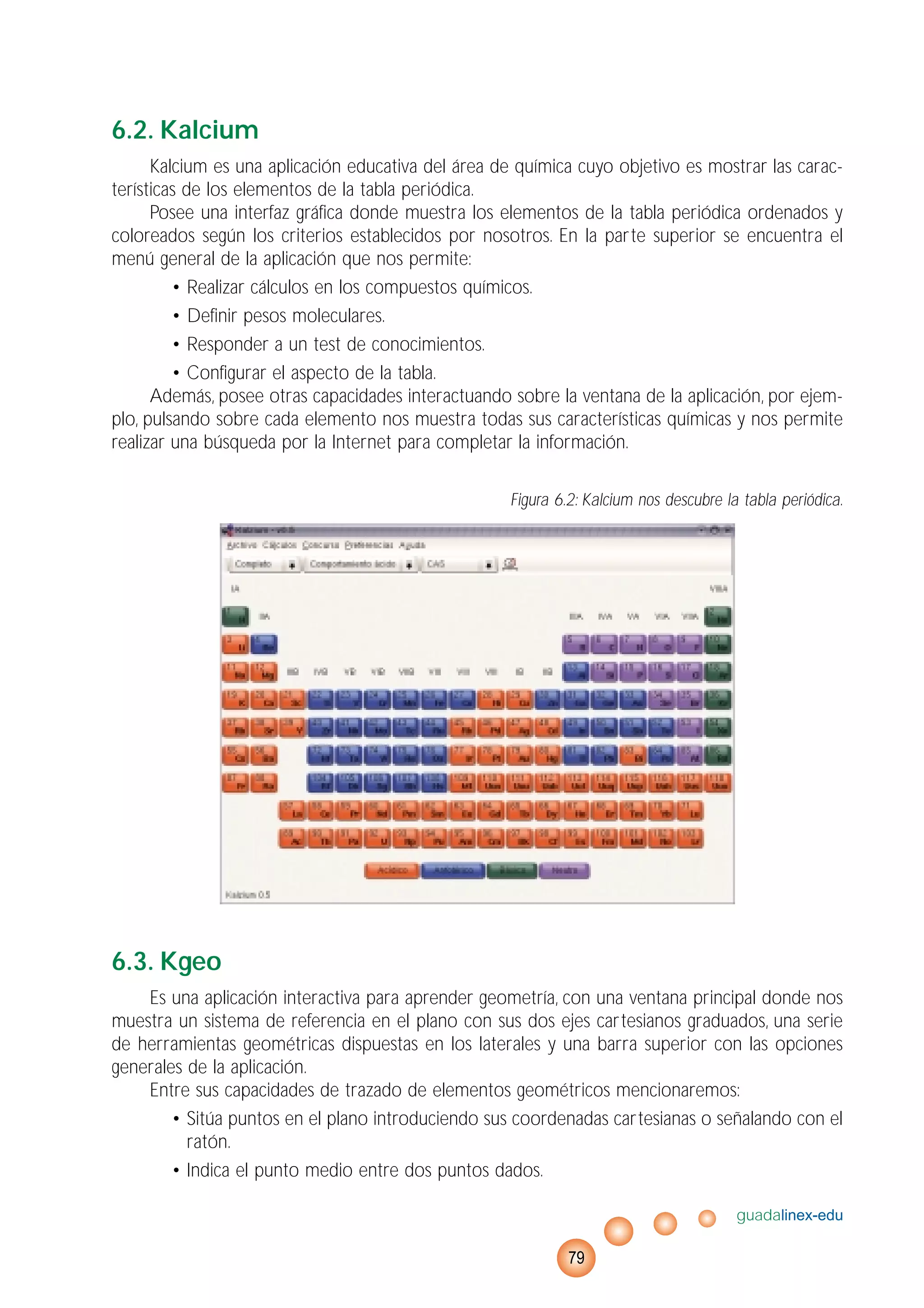 6.2. Kalcium
Kalcium es una aplicación educativa del área de química cuyo objetivo es mostrar las carac-
terísticas de los elementos de la tabla periódica.
Posee una interfaz gráfica donde muestra los elementos de la tabla periódica ordenados y
coloreados según los criterios establecidos por nosotros. En la parte superior se encuentra el
menú general de la aplicación que nos permite:
• Realizar cálculos en los compuestos químicos.
• Definir pesos moleculares.
• Responder a un test de conocimientos.
• Configurar el aspecto de la tabla.
Además, posee otras capacidades interactuando sobre la ventana de la aplicación, por ejem-
plo, pulsando sobre cada elemento nos muestra todas sus características químicas y nos permite
realizar una búsqueda por la Internet para completar la información.
Figura 6.2: Kalcium nos descubre la tabla periódica.
6.3. Kgeo
Es una aplicación interactiva para aprender geometría, con una ventana principal donde nos
muestra un sistema de referencia en el plano con sus dos ejes cartesianos graduados, una serie
de herramientas geométricas dispuestas en los laterales y una barra superior con las opciones
generales de la aplicación.
Entre sus capacidades de trazado de elementos geométricos mencionaremos:
• Sitúa puntos en el plano introduciendo sus coordenadas cartesianas o señalando con el
ratón.
• Indica el punto medio entre dos puntos dados.
guadalinex-edu
79
 