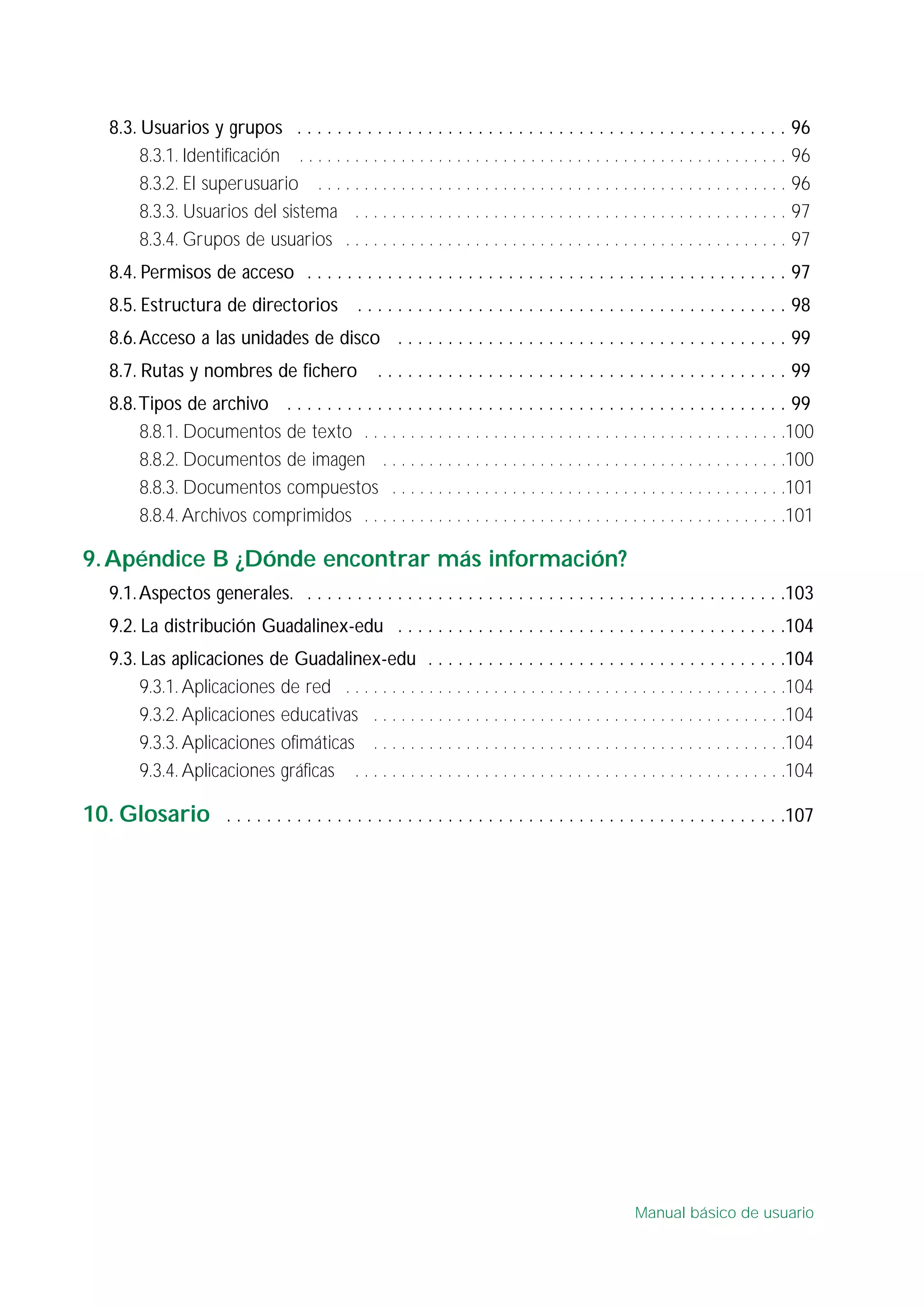 8.3. Usuarios y grupos . . . . . . . . . . . . . . . . . . . . . . . . . . . . . . . . . . . . . . . . . . . . . . . . . 96
8.3.1. Identificación . . . . . . . . . . . . . . . . . . . . . . . . . . . . . . . . . . . . . . . . . . . . . . . . . . . . . 96
8.3.2. El superusuario . . . . . . . . . . . . . . . . . . . . . . . . . . . . . . . . . . . . . . . . . . . . . . . . . . . 96
8.3.3. Usuarios del sistema . . . . . . . . . . . . . . . . . . . . . . . . . . . . . . . . . . . . . . . . . . . . . . . 97
8.3.4. Grupos de usuarios . . . . . . . . . . . . . . . . . . . . . . . . . . . . . . . . . . . . . . . . . . . . . . . . 97
8.4. Permisos de acceso . . . . . . . . . . . . . . . . . . . . . . . . . . . . . . . . . . . . . . . . . . . . . . . . 97
8.5. Estructura de directorios . . . . . . . . . . . . . . . . . . . . . . . . . . . . . . . . . . . . . . . . . . . 98
8.6.Acceso a las unidades de disco . . . . . . . . . . . . . . . . . . . . . . . . . . . . . . . . . . . . . . . 99
8.7. Rutas y nombres de fichero . . . . . . . . . . . . . . . . . . . . . . . . . . . . . . . . . . . . . . . . . 99
8.8.Tipos de archivo . . . . . . . . . . . . . . . . . . . . . . . . . . . . . . . . . . . . . . . . . . . . . . . . . . 99
8.8.1. Documentos de texto . . . . . . . . . . . . . . . . . . . . . . . . . . . . . . . . . . . . . . . . . . . . . .100
8.8.2. Documentos de imagen . . . . . . . . . . . . . . . . . . . . . . . . . . . . . . . . . . . . . . . . . . . .100
8.8.3. Documentos compuestos . . . . . . . . . . . . . . . . . . . . . . . . . . . . . . . . . . . . . . . . . . .101
8.8.4. Archivos comprimidos . . . . . . . . . . . . . . . . . . . . . . . . . . . . . . . . . . . . . . . . . . . . . .101
9.Apéndice B ¿Dónde encontrar más información?
9.1.Aspectos generales. . . . . . . . . . . . . . . . . . . . . . . . . . . . . . . . . . . . . . . . . . . . . . . . .103
9.2. La distribución Guadalinex-edu . . . . . . . . . . . . . . . . . . . . . . . . . . . . . . . . . . . . . . .104
9.3. Las aplicaciones de Guadalinex-edu . . . . . . . . . . . . . . . . . . . . . . . . . . . . . . . . . . . .104
9.3.1. Aplicaciones de red . . . . . . . . . . . . . . . . . . . . . . . . . . . . . . . . . . . . . . . . . . . . . . . .104
9.3.2. Aplicaciones educativas . . . . . . . . . . . . . . . . . . . . . . . . . . . . . . . . . . . . . . . . . . . . .104
9.3.3. Aplicaciones ofimáticas . . . . . . . . . . . . . . . . . . . . . . . . . . . . . . . . . . . . . . . . . . . . .104
9.3.4. Aplicaciones gráficas . . . . . . . . . . . . . . . . . . . . . . . . . . . . . . . . . . . . . . . . . . . . . . .104
10. Glosario . . . . . . . . . . . . . . . . . . . . . . . . . . . . . . . . . . . . . . . . . . . . . . . . . . . . . . . .107
Manual básico de usuario
 
