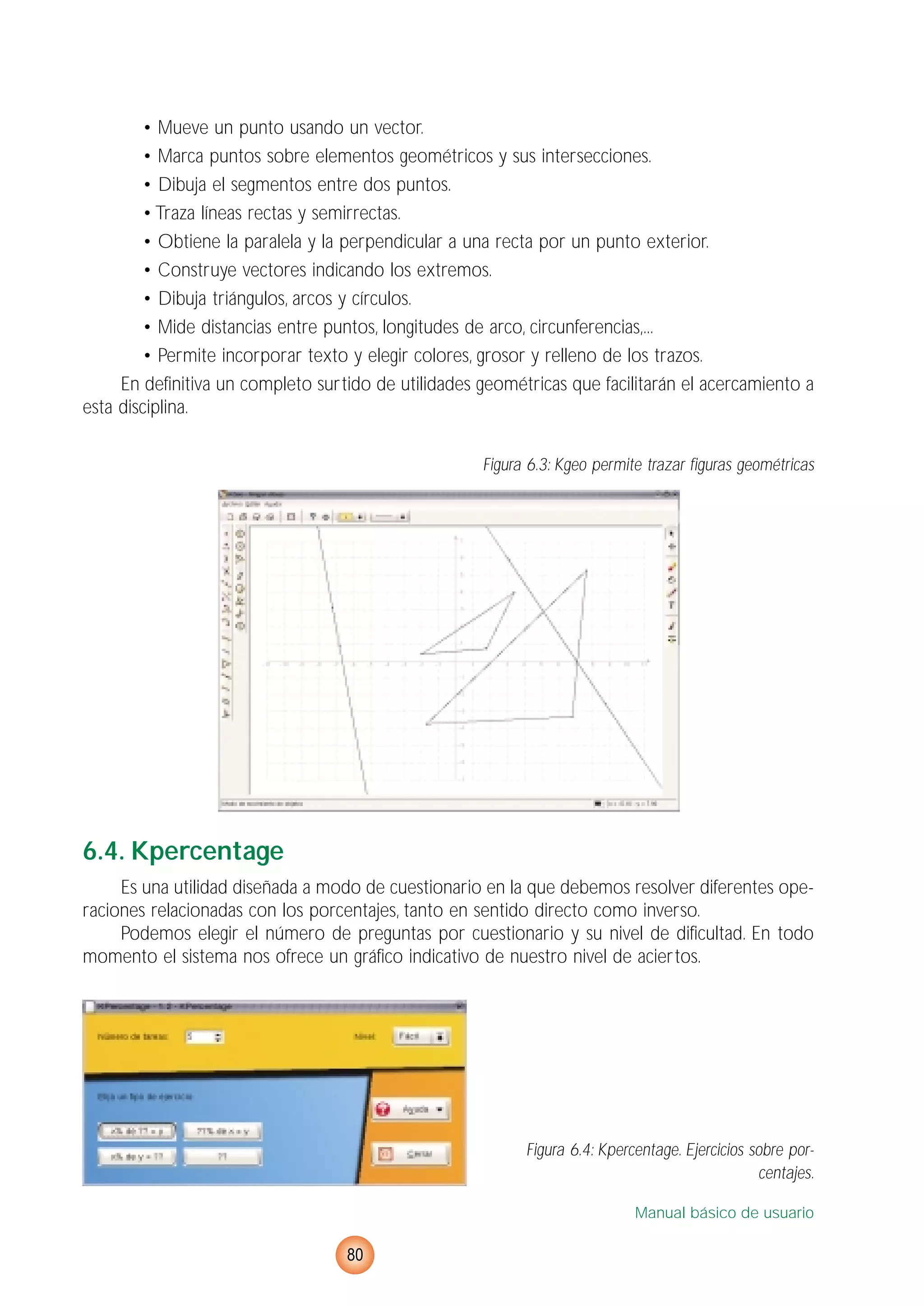 • Mueve un punto usando un vector.
• Marca puntos sobre elementos geométricos y sus intersecciones.
• Dibuja el segmentos entre dos puntos.
• Traza líneas rectas y semirrectas.
• Obtiene la paralela y la perpendicular a una recta por un punto exterior.
• Construye vectores indicando los extremos.
• Dibuja triángulos, arcos y círculos.
• Mide distancias entre puntos, longitudes de arco, circunferencias,...
• Permite incorporar texto y elegir colores, grosor y relleno de los trazos.
En definitiva un completo surtido de utilidades geométricas que facilitarán el acercamiento a
esta disciplina.
Figura 6.3: Kgeo permite trazar figuras geométricas
6.4. Kpercentage
Es una utilidad diseñada a modo de cuestionario en la que debemos resolver diferentes ope-
raciones relacionadas con los porcentajes, tanto en sentido directo como inverso.
Podemos elegir el número de preguntas por cuestionario y su nivel de dificultad. En todo
momento el sistema nos ofrece un gráfico indicativo de nuestro nivel de aciertos.
Figura 6.4: Kpercentage. Ejercicios sobre por-
centajes.
Manual básico de usuario
80
 