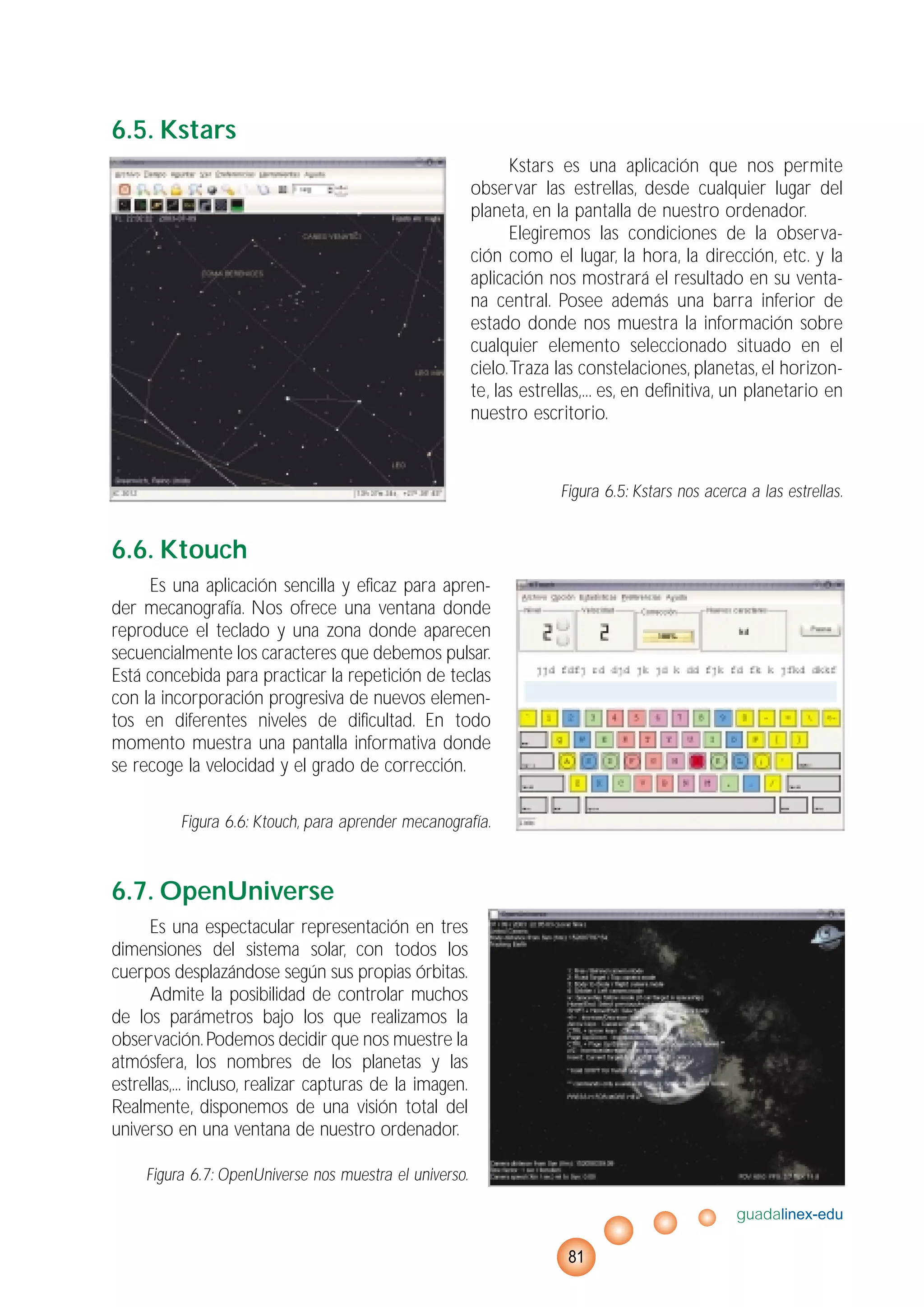 6.5. Kstars
Kstars es una aplicación que nos permite
observar las estrellas, desde cualquier lugar del
planeta, en la pantalla de nuestro ordenador.
Elegiremos las condiciones de la observa-
ción como el lugar, la hora, la dirección, etc. y la
aplicación nos mostrará el resultado en su venta-
na central. Posee además una barra inferior de
estado donde nos muestra la información sobre
cualquier elemento seleccionado situado en el
cielo.Traza las constelaciones, planetas, el horizon-
te, las estrellas,... es, en definitiva, un planetario en
nuestro escritorio.
Figura 6.5: Kstars nos acerca a las estrellas.
6.6. Ktouch
Es una aplicación sencilla y eficaz para apren-
der mecanografía. Nos ofrece una ventana donde
reproduce el teclado y una zona donde aparecen
secuencialmente los caracteres que debemos pulsar.
Está concebida para practicar la repetición de teclas
con la incorporación progresiva de nuevos elemen-
tos en diferentes niveles de dificultad. En todo
momento muestra una pantalla informativa donde
se recoge la velocidad y el grado de corrección.
Figura 6.6: Ktouch, para aprender mecanografía.
6.7. OpenUniverse
Es una espectacular representación en tres
dimensiones del sistema solar, con todos los
cuerpos desplazándose según sus propias órbitas.
Admite la posibilidad de controlar muchos
de los parámetros bajo los que realizamos la
observación.Podemos decidir que nos muestre la
atmósfera, los nombres de los planetas y las
estrellas,... incluso, realizar capturas de la imagen.
Realmente, disponemos de una visión total del
universo en una ventana de nuestro ordenador.
Figura 6.7: OpenUniverse nos muestra el universo.
guadalinex-edu
81
 