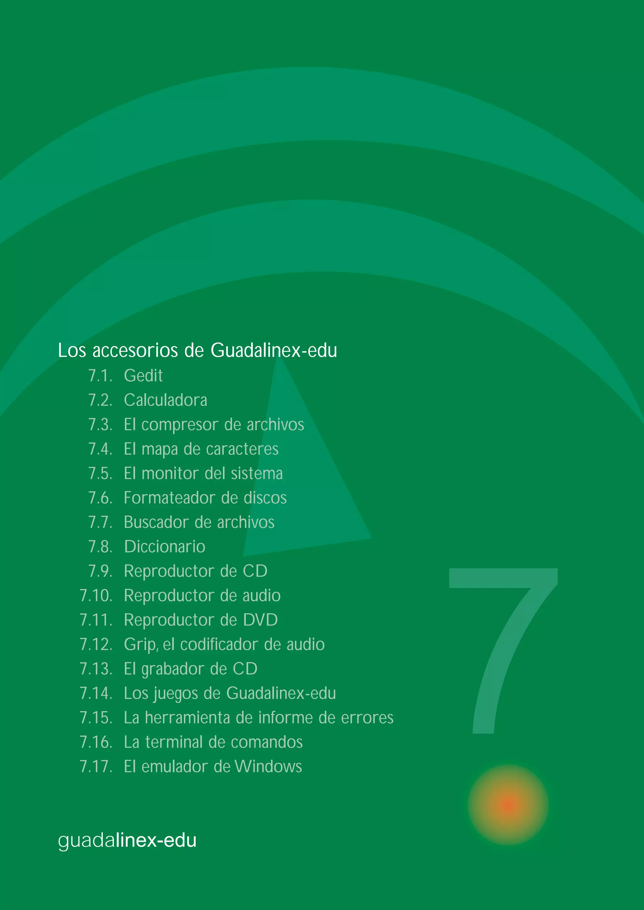 guadalinex-edu
7
Los accesorios de Guadalinex-edu
7.1. Gedit
7.2. Calculadora
7.3. El compresor de archivos
7.4. El mapa de caracteres
7.5. El monitor del sistema
7.6. Formateador de discos
7.7. Buscador de archivos
7.8. Diccionario
7.9. Reproductor de CD
7.10. Reproductor de audio
7.11. Reproductor de DVD
7.12. Grip, el codificador de audio
7.13. El grabador de CD
7.14. Los juegos de Guadalinex-edu
7.15. La herramienta de informe de errores
7.16. La terminal de comandos
7.17. El emulador de Windows
 