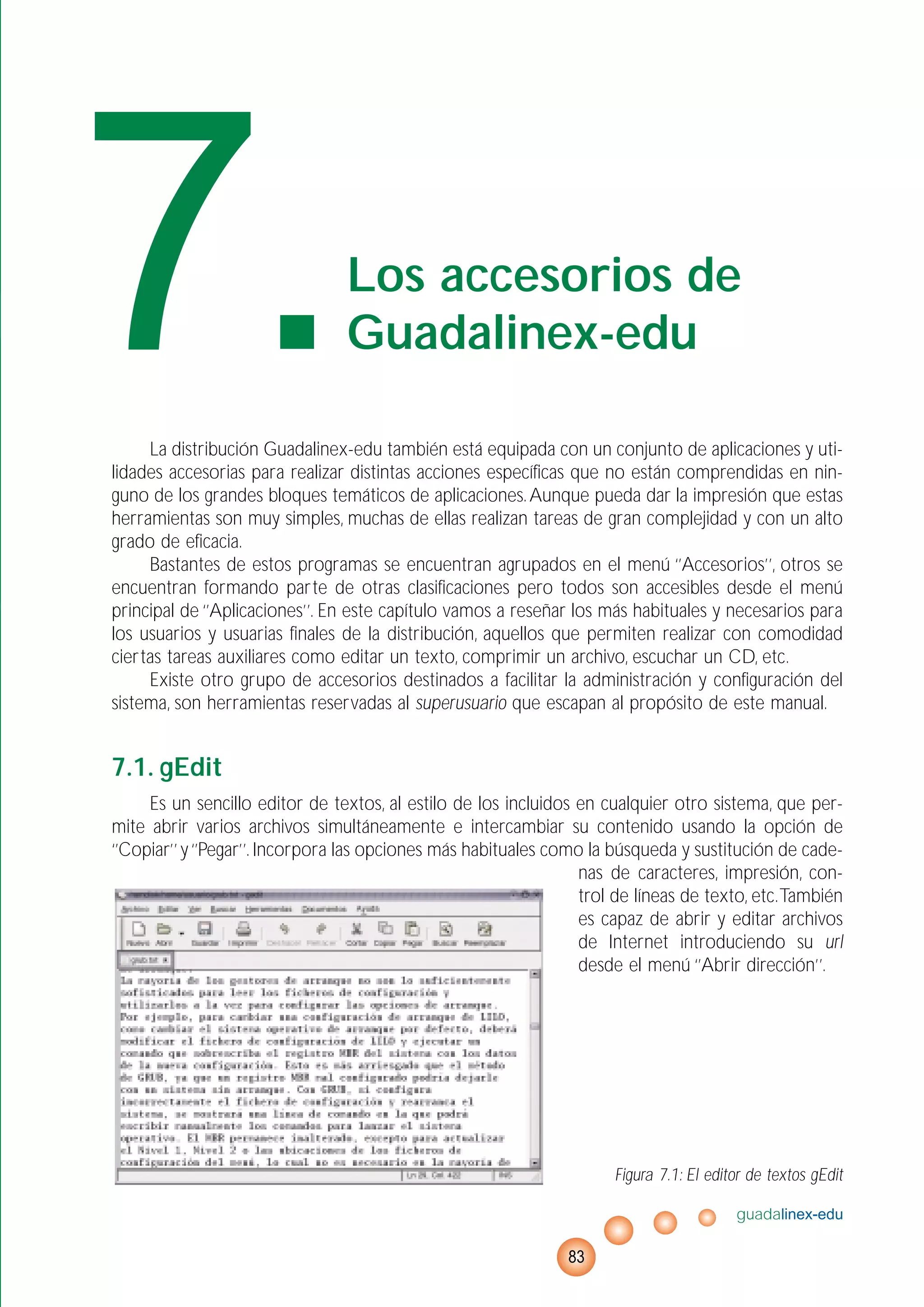La distribución Guadalinex-edu también está equipada con un conjunto de aplicaciones y uti-
lidades accesorias para realizar distintas acciones específicas que no están comprendidas en nin-
guno de los grandes bloques temáticos de aplicaciones.Aunque pueda dar la impresión que estas
herramientas son muy simples, muchas de ellas realizan tareas de gran complejidad y con un alto
grado de eficacia.
Bastantes de estos programas se encuentran agrupados en el menú ‘’Accesorios’’, otros se
encuentran formando parte de otras clasificaciones pero todos son accesibles desde el menú
principal de ‘’Aplicaciones’’. En este capítulo vamos a reseñar los más habituales y necesarios para
los usuarios y usuarias finales de la distribución, aquellos que permiten realizar con comodidad
ciertas tareas auxiliares como editar un texto, comprimir un archivo, escuchar un CD, etc.
Existe otro grupo de accesorios destinados a facilitar la administración y configuración del
sistema, son herramientas reservadas al superusuario que escapan al propósito de este manual.
7.1. gEdit
Es un sencillo editor de textos, al estilo de los incluidos en cualquier otro sistema, que per-
mite abrir varios archivos simultáneamente e intercambiar su contenido usando la opción de
‘’Copiar’’ y‘’Pegar’’. Incorpora las opciones más habituales como la búsqueda y sustitución de cade-
nas de caracteres, impresión, con-
trol de líneas de texto, etc.También
es capaz de abrir y editar archivos
de Internet introduciendo su url
desde el menú ‘’Abrir dirección’’.
Figura 7.1: El editor de textos gEdit
guadalinex-edu
83
7.Los accesorios de
Guadalinex-edu
 