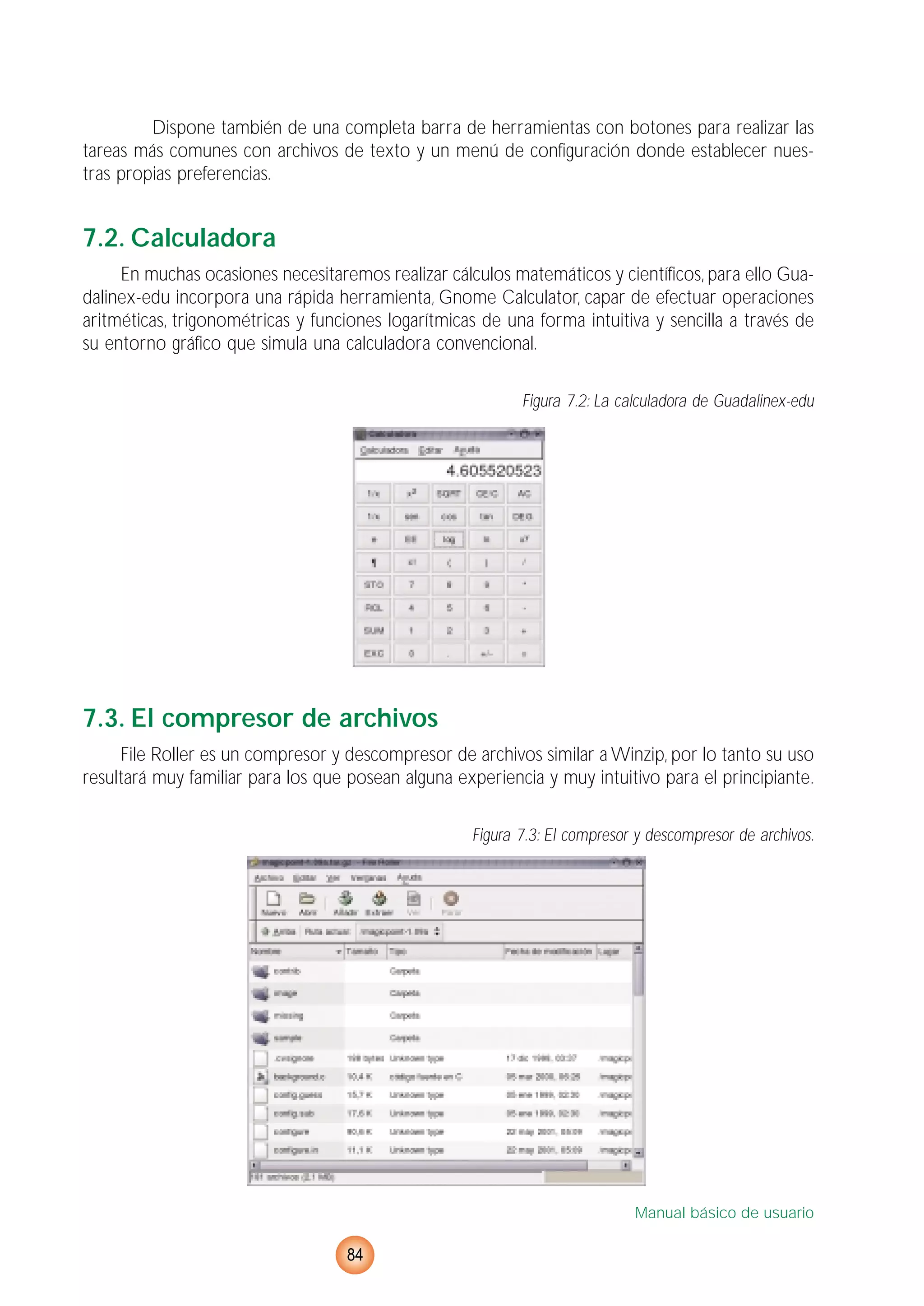 Dispone también de una completa barra de herramientas con botones para realizar las
tareas más comunes con archivos de texto y un menú de configuración donde establecer nues-
tras propias preferencias.
7.2. Calculadora
En muchas ocasiones necesitaremos realizar cálculos matemáticos y científicos, para ello Gua-
dalinex-edu incorpora una rápida herramienta, Gnome Calculator, capar de efectuar operaciones
aritméticas, trigonométricas y funciones logarítmicas de una forma intuitiva y sencilla a través de
su entorno gráfico que simula una calculadora convencional.
Figura 7.2: La calculadora de Guadalinex-edu
7.3. El compresor de archivos
File Roller es un compresor y descompresor de archivos similar a Winzip, por lo tanto su uso
resultará muy familiar para los que posean alguna experiencia y muy intuitivo para el principiante.
Figura 7.3: El compresor y descompresor de archivos.
Manual básico de usuario
84
 