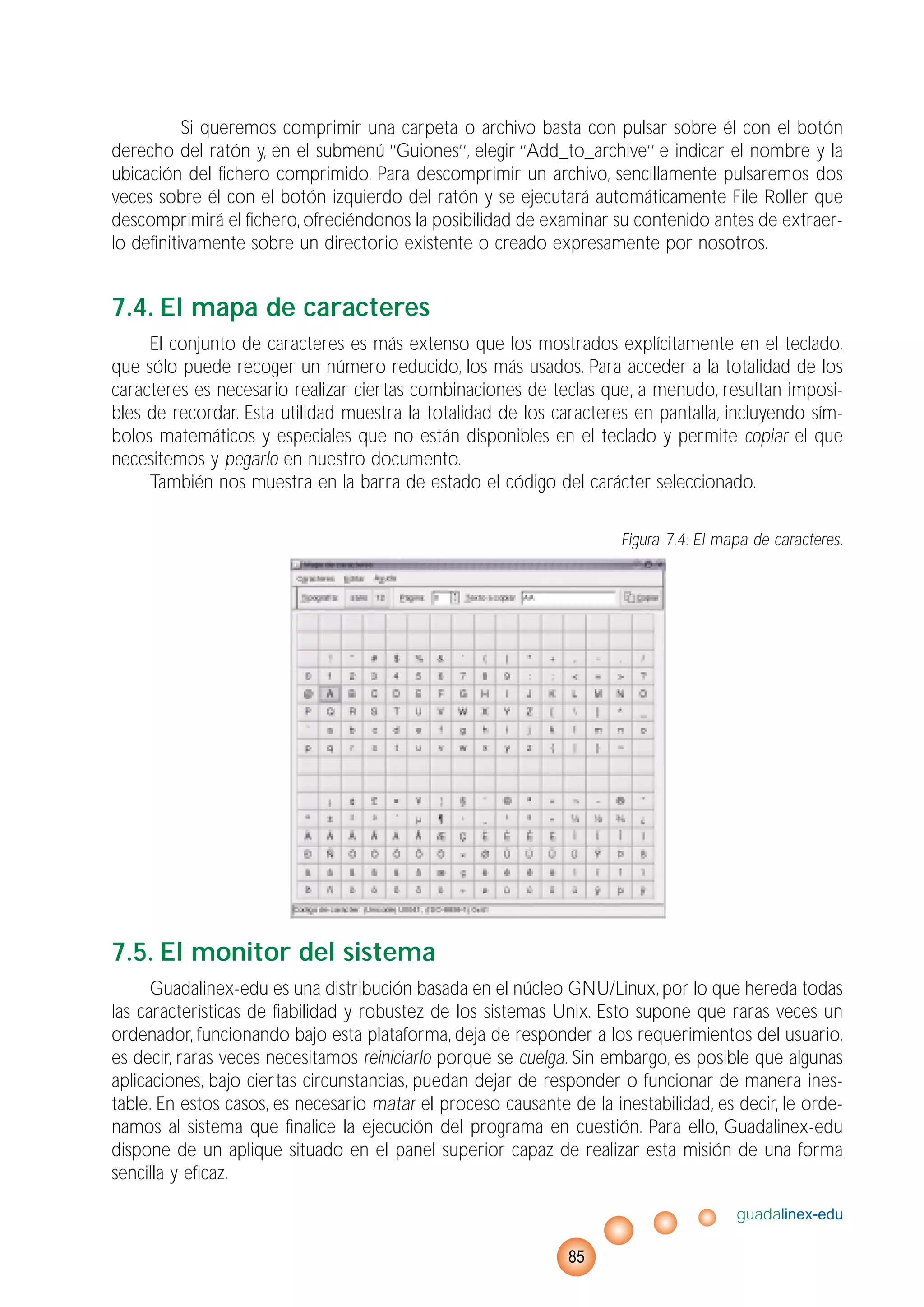 Si queremos comprimir una carpeta o archivo basta con pulsar sobre él con el botón
derecho del ratón y, en el submenú ‘’Guiones’’, elegir ‘’Add_to_archive’’ e indicar el nombre y la
ubicación del fichero comprimido. Para descomprimir un archivo, sencillamente pulsaremos dos
veces sobre él con el botón izquierdo del ratón y se ejecutará automáticamente File Roller que
descomprimirá el fichero, ofreciéndonos la posibilidad de examinar su contenido antes de extraer-
lo definitivamente sobre un directorio existente o creado expresamente por nosotros.
7.4. El mapa de caracteres
El conjunto de caracteres es más extenso que los mostrados explícitamente en el teclado,
que sólo puede recoger un número reducido, los más usados. Para acceder a la totalidad de los
caracteres es necesario realizar ciertas combinaciones de teclas que, a menudo, resultan imposi-
bles de recordar. Esta utilidad muestra la totalidad de los caracteres en pantalla, incluyendo sím-
bolos matemáticos y especiales que no están disponibles en el teclado y permite copiar el que
necesitemos y pegarlo en nuestro documento.
También nos muestra en la barra de estado el código del carácter seleccionado.
Figura 7.4: El mapa de caracteres.
7.5. El monitor del sistema
Guadalinex-edu es una distribución basada en el núcleo GNU/Linux, por lo que hereda todas
las características de fiabilidad y robustez de los sistemas Unix. Esto supone que raras veces un
ordenador, funcionando bajo esta plataforma, deja de responder a los requerimientos del usuario,
es decir, raras veces necesitamos reiniciarlo porque se cuelga. Sin embargo, es posible que algunas
aplicaciones, bajo ciertas circunstancias, puedan dejar de responder o funcionar de manera ines-
table. En estos casos, es necesario matar el proceso causante de la inestabilidad, es decir, le orde-
namos al sistema que finalice la ejecución del programa en cuestión. Para ello, Guadalinex-edu
dispone de un aplique situado en el panel superior capaz de realizar esta misión de una forma
sencilla y eficaz.
guadalinex-edu
85
 