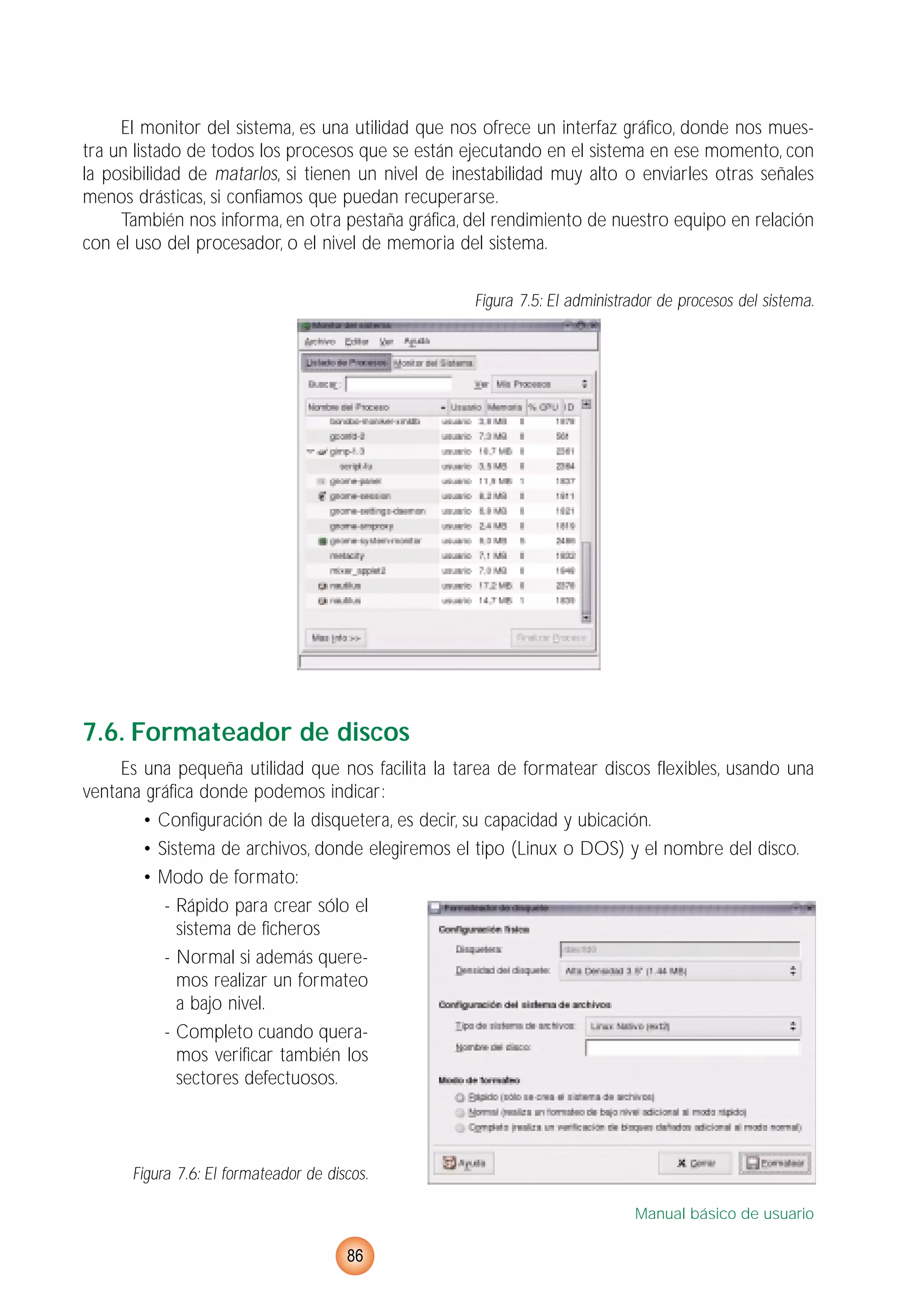 El monitor del sistema, es una utilidad que nos ofrece un interfaz gráfico, donde nos mues-
tra un listado de todos los procesos que se están ejecutando en el sistema en ese momento, con
la posibilidad de matarlos, si tienen un nivel de inestabilidad muy alto o enviarles otras señales
menos drásticas, si confiamos que puedan recuperarse.
También nos informa, en otra pestaña gráfica, del rendimiento de nuestro equipo en relación
con el uso del procesador, o el nivel de memoria del sistema.
Figura 7.5: El administrador de procesos del sistema.
7.6. Formateador de discos
Es una pequeña utilidad que nos facilita la tarea de formatear discos flexibles, usando una
ventana gráfica donde podemos indicar:
• Configuración de la disquetera, es decir, su capacidad y ubicación.
• Sistema de archivos, donde elegiremos el tipo (Linux o DOS) y el nombre del disco.
• Modo de formato:
- Rápido para crear sólo el
sistema de ficheros
- Normal si además quere-
mos realizar un formateo
a bajo nivel.
- Completo cuando quera-
mos verificar también los
sectores defectuosos.
Figura 7.6: El formateador de discos.
Manual básico de usuario
86
 