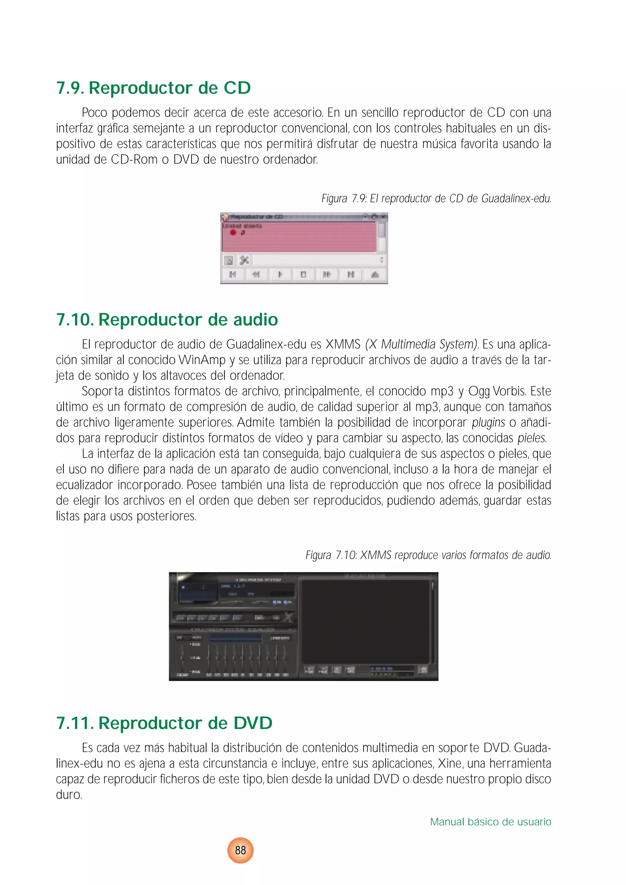 7.9. Reproductor de CD
Poco podemos decir acerca de este accesorio. En un sencillo reproductor de CD con una
interfaz gráfica semejante a un reproductor convencional, con los controles habituales en un dis-
positivo de estas características que nos permitirá disfrutar de nuestra música favorita usando la
unidad de CD-Rom o DVD de nuestro ordenador.
Figura 7.9: El reproductor de CD de Guadalinex-edu.
7.10. Reproductor de audio
El reproductor de audio de Guadalinex-edu es XMMS (X Multimedia System). Es una aplica-
ción similar al conocido WinAmp y se utiliza para reproducir archivos de audio a través de la tar-
jeta de sonido y los altavoces del ordenador.
Soporta distintos formatos de archivo, principalmente, el conocido mp3 y Ogg Vorbis. Este
último es un formato de compresión de audio, de calidad superior al mp3, aunque con tamaños
de archivo ligeramente superiores. Admite también la posibilidad de incorporar plugins o añadi-
dos para reproducir distintos formatos de vídeo y para cambiar su aspecto, las conocidas pieles.
La interfaz de la aplicación está tan conseguida, bajo cualquiera de sus aspectos o pieles, que
el uso no difiere para nada de un aparato de audio convencional, incluso a la hora de manejar el
ecualizador incorporado. Posee también una lista de reproducción que nos ofrece la posibilidad
de elegir los archivos en el orden que deben ser reproducidos, pudiendo además, guardar estas
listas para usos posteriores.
Figura 7.10: XMMS reproduce varios formatos de audio.
7.11. Reproductor de DVD
Es cada vez más habitual la distribución de contenidos multimedia en soporte DVD. Guada-
linex-edu no es ajena a esta circunstancia e incluye, entre sus aplicaciones, Xine, una herramienta
capaz de reproducir ficheros de este tipo, bien desde la unidad DVD o desde nuestro propio disco
duro.
Manual básico de usuario
88
 