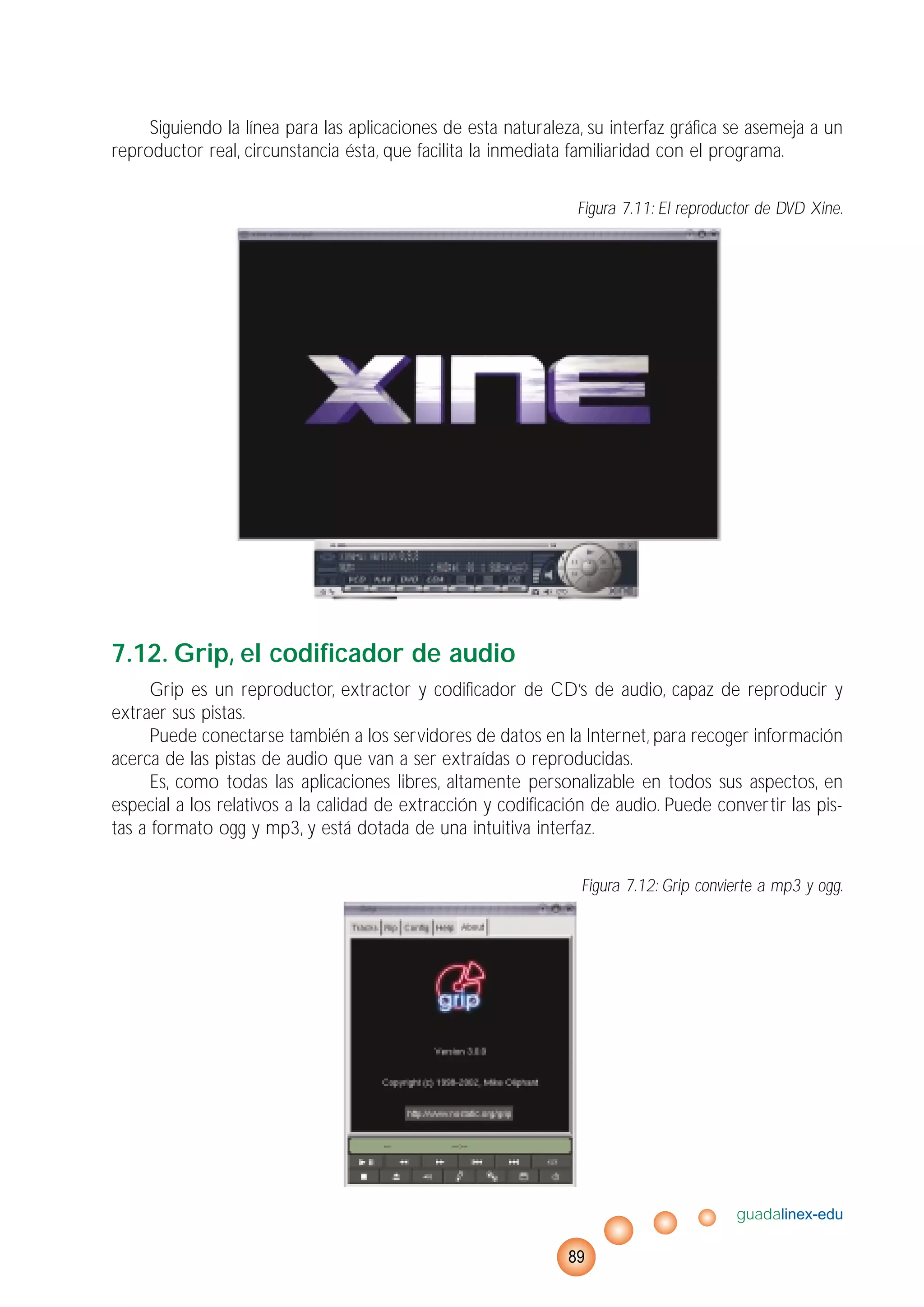 Siguiendo la línea para las aplicaciones de esta naturaleza, su interfaz gráfica se asemeja a un
reproductor real, circunstancia ésta, que facilita la inmediata familiaridad con el programa.
Figura 7.11: El reproductor de DVD Xine.
7.12. Grip, el codificador de audio
Grip es un reproductor, extractor y codificador de CD’s de audio, capaz de reproducir y
extraer sus pistas.
Puede conectarse también a los servidores de datos en la Internet, para recoger información
acerca de las pistas de audio que van a ser extraídas o reproducidas.
Es, como todas las aplicaciones libres, altamente personalizable en todos sus aspectos, en
especial a los relativos a la calidad de extracción y codificación de audio. Puede convertir las pis-
tas a formato ogg y mp3, y está dotada de una intuitiva interfaz.
Figura 7.12: Grip convierte a mp3 y ogg.
guadalinex-edu
89
 