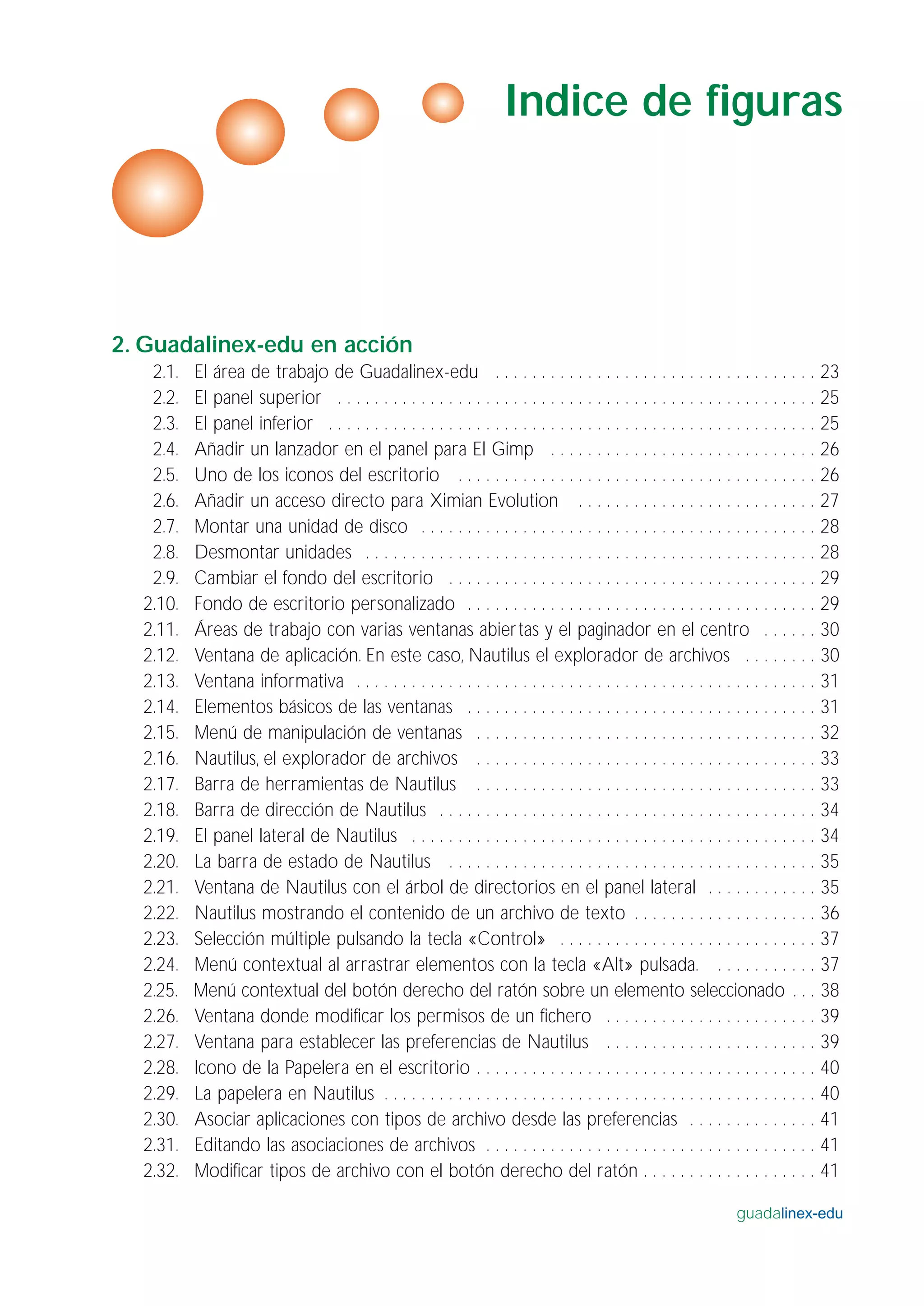2. Guadalinex-edu en acción
2.1. El área de trabajo de Guadalinex-edu . . . . . . . . . . . . . . . . . . . . . . . . . . . . . . . . . . . 23
2.2. El panel superior . . . . . . . . . . . . . . . . . . . . . . . . . . . . . . . . . . . . . . . . . . . . . . . . . . . . 25
2.3. El panel inferior . . . . . . . . . . . . . . . . . . . . . . . . . . . . . . . . . . . . . . . . . . . . . . . . . . . . . 25
2.4. Añadir un lanzador en el panel para El Gimp . . . . . . . . . . . . . . . . . . . . . . . . . . . . . 26
2.5. Uno de los iconos del escritorio . . . . . . . . . . . . . . . . . . . . . . . . . . . . . . . . . . . . . . . 26
2.6. Añadir un acceso directo para Ximian Evolution . . . . . . . . . . . . . . . . . . . . . . . . . . 27
2.7. Montar una unidad de disco . . . . . . . . . . . . . . . . . . . . . . . . . . . . . . . . . . . . . . . . . . . 28
2.8. Desmontar unidades . . . . . . . . . . . . . . . . . . . . . . . . . . . . . . . . . . . . . . . . . . . . . . . . . 28
2.9. Cambiar el fondo del escritorio . . . . . . . . . . . . . . . . . . . . . . . . . . . . . . . . . . . . . . . . 29
2.10. Fondo de escritorio personalizado . . . . . . . . . . . . . . . . . . . . . . . . . . . . . . . . . . . . . . 29
2.11. Áreas de trabajo con varias ventanas abiertas y el paginador en el centro . . . . . . 30
2.12. Ventana de aplicación. En este caso, Nautilus el explorador de archivos . . . . . . . . 30
2.13. Ventana informativa . . . . . . . . . . . . . . . . . . . . . . . . . . . . . . . . . . . . . . . . . . . . . . . . . . 31
2.14. Elementos básicos de las ventanas . . . . . . . . . . . . . . . . . . . . . . . . . . . . . . . . . . . . . . 31
2.15. Menú de manipulación de ventanas . . . . . . . . . . . . . . . . . . . . . . . . . . . . . . . . . . . . . 32
2.16. Nautilus, el explorador de archivos . . . . . . . . . . . . . . . . . . . . . . . . . . . . . . . . . . . . . 33
2.17. Barra de herramientas de Nautilus . . . . . . . . . . . . . . . . . . . . . . . . . . . . . . . . . . . . . 33
2.18. Barra de dirección de Nautilus . . . . . . . . . . . . . . . . . . . . . . . . . . . . . . . . . . . . . . . . . 34
2.19. El panel lateral de Nautilus . . . . . . . . . . . . . . . . . . . . . . . . . . . . . . . . . . . . . . . . . . . . 34
2.20. La barra de estado de Nautilus . . . . . . . . . . . . . . . . . . . . . . . . . . . . . . . . . . . . . . . . 35
2.21. Ventana de Nautilus con el árbol de directorios en el panel lateral . . . . . . . . . . . . 35
2.22. Nautilus mostrando el contenido de un archivo de texto . . . . . . . . . . . . . . . . . . . . 36
2.23. Selección múltiple pulsando la tecla «Control» . . . . . . . . . . . . . . . . . . . . . . . . . . . . 37
2.24. Menú contextual al arrastrar elementos con la tecla «Alt» pulsada. . . . . . . . . . . . 37
2.25. Menú contextual del botón derecho del ratón sobre un elemento seleccionado . . . 38
2.26. Ventana donde modificar los permisos de un fichero . . . . . . . . . . . . . . . . . . . . . . . 39
2.27. Ventana para establecer las preferencias de Nautilus . . . . . . . . . . . . . . . . . . . . . . . 39
2.28. Icono de la Papelera en el escritorio . . . . . . . . . . . . . . . . . . . . . . . . . . . . . . . . . . . . . 40
2.29. La papelera en Nautilus . . . . . . . . . . . . . . . . . . . . . . . . . . . . . . . . . . . . . . . . . . . . . . . 40
2.30. Asociar aplicaciones con tipos de archivo desde las preferencias . . . . . . . . . . . . . . 41
2.31. Editando las asociaciones de archivos . . . . . . . . . . . . . . . . . . . . . . . . . . . . . . . . . . . . 41
2.32. Modificar tipos de archivo con el botón derecho del ratón . . . . . . . . . . . . . . . . . . . 41
guadalinex-edu
Indice de figuras
 