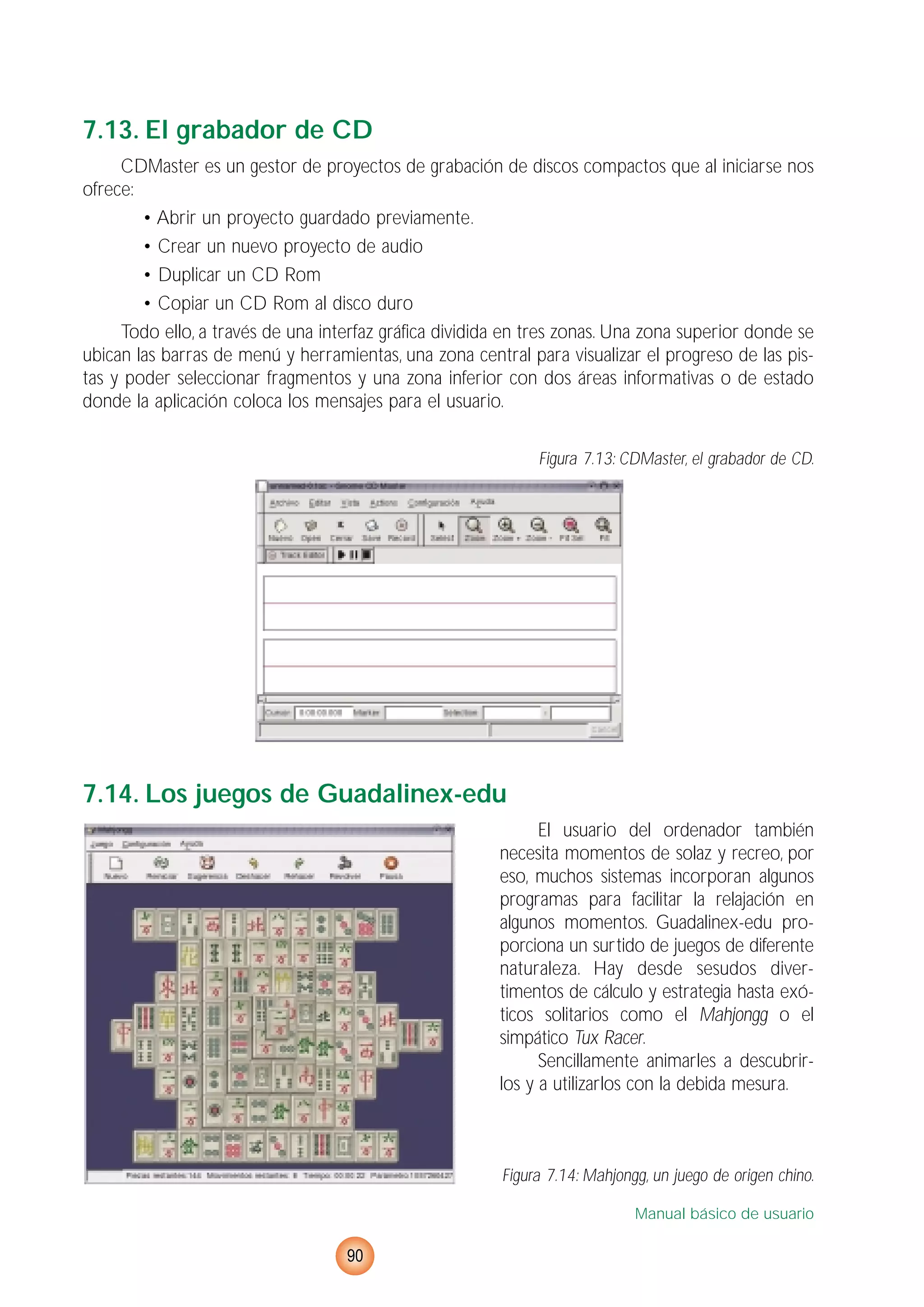 7.13. El grabador de CD
CDMaster es un gestor de proyectos de grabación de discos compactos que al iniciarse nos
ofrece:
• Abrir un proyecto guardado previamente.
• Crear un nuevo proyecto de audio
• Duplicar un CD Rom
• Copiar un CD Rom al disco duro
Todo ello, a través de una interfaz gráfica dividida en tres zonas. Una zona superior donde se
ubican las barras de menú y herramientas, una zona central para visualizar el progreso de las pis-
tas y poder seleccionar fragmentos y una zona inferior con dos áreas informativas o de estado
donde la aplicación coloca los mensajes para el usuario.
Figura 7.13: CDMaster, el grabador de CD.
7.14. Los juegos de Guadalinex-edu
El usuario del ordenador también
necesita momentos de solaz y recreo, por
eso, muchos sistemas incorporan algunos
programas para facilitar la relajación en
algunos momentos. Guadalinex-edu pro-
porciona un surtido de juegos de diferente
naturaleza. Hay desde sesudos diver-
timentos de cálculo y estrategia hasta exó-
ticos solitarios como el Mahjongg o el
simpático Tux Racer.
Sencillamente animarles a descubrir-
los y a utilizarlos con la debida mesura.
Figura 7.14: Mahjongg, un juego de origen chino.
Manual básico de usuario
90
 